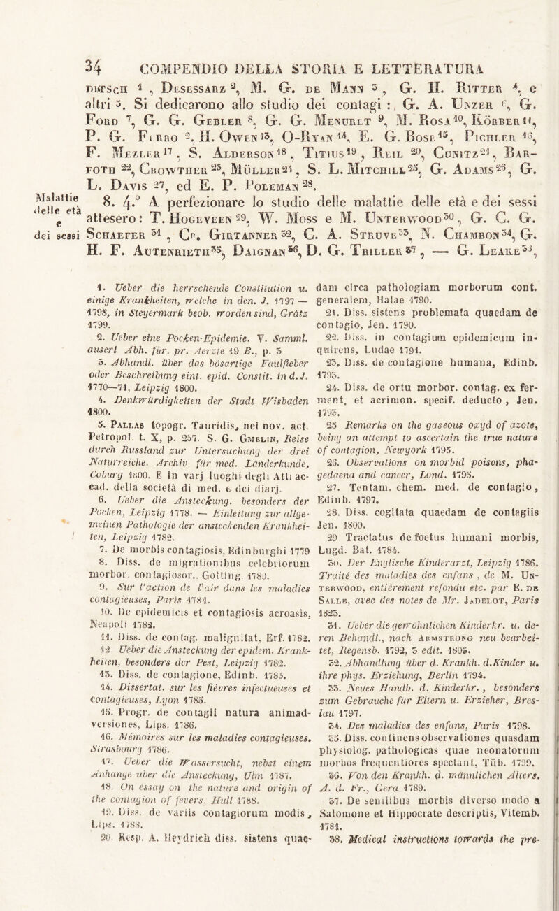 Malattie <)elle età e dei sessi 34 COMPENDIO DELLA STORIA E LETTERATURA purscii 1 , Desessarz 3, M. G. de Mann 3 , G. H. Rìtter e altri 3. Si dedicarono allo studio dei contagi G. A. XJinzer G. Ford 7, G. G. Gebler 8, G. G. Menuret 9n M. Rosa10, Kòrberh, P. G. Ferro 2, H. Owen G-Ryan 14, E. G. Rose13, Pichler 16, F. Mezler17, S. Alderson18, Titius19, Reil 20, Cunitz21, Bar- FOTH 22, GroWTHER 25, MlÌLLER2*, S. L. Mitchill25, G. Adams26, G. L. Davis ed E. P. Foreman 28. 8. 4.0 A perfezionare lo studio delle malattie delle età e dei sessi attesero: T. Hogeveen S9, W. Moss e M. Unterwood50 , G. G. G. Schaefer51, Cr. Girtanner sa, G. A. Struve55, A. Ghambon54, G. H. F. Autenrieth35, Daignan36, D. G. Trillerà, — G. Leake38, 1. Ueber die herrschende Constitution u. einiye Krankheiten, rrelche in den. J. 1797 — 1798. in Sleyermark beob. rrorden sind, Grùtz 1799. 2. Ueber eine Poc/ten-Epidemie. V. Sommi, austri Jbh. pur. pr. Jerzte 19 B., p. 5 5. Jbhandl. ilber das bòsartige Faidfieber oder Beschreibung eint. epid. Constit. ind.J. 1770—71, Leipzig 1800. 4. Benkwllrdigliciten der Stadi TEisbaden 1800. 5. Pallas topogr. Tauridis, nei nov. act. Petropol. t. X, p. 257. S. G. Gmelin, Beise durch Russland zur Untersuchung der drei Naturr ciche- Jrchiv filr med. Lùnderkunde, Coburg 1«00. E in varj luoghi degli Atti ac- cad. delia società di med. e dei diarj. 6. Ueber die Jnsteckung. besonders der Pocken, Leipzig 1778. — Einleitung zur allge- insinen Patrologie der ansteckenden Krankhei- ten, Leipzig 1782. 7. De morbis contagiosi, Edinburghi 1779 8. Diss. de migratiombus celebriorum morbor. contagiosor,. Getting. 1780. 9. Sur Paction de Fair dans les maladies contagieuses, Paris 1781. 10. De epidemica et contagiosi» acroasìs, Ne a poti 1782. 11. Diss. de con tag. malignitat, Erf. 1782. 12. Ueber die Jnsteckung der epidem. Krank- heiten. besonders der Pest, Leipzig 1782. 15. Diss. de ooniagione, Edinb. 1785. 14. Dissertai, sur les fièvres infectueuses et contagieuses, Lyon 1785. 15. Progr. de contagii natura animad- versiones, Lips. 1786. 16. Memoires sur les maladies contagieuses. Strasbourg 1786. i‘. Ueber die JFassersucht, ncbst eùietn Anhange uber die Jnsteckung, Ulm 1787. 18. On essay on the nature and origin of the contagion of fevers, Hull 4788. 19. Diss. de variis contagiorum inodis. Lips. 1788. 20. Rcsp. A. HeydricU diss. sistens quae* dam circa pathoiogiam morborum cont. generalem, Halae 1790. 21. Diss. sistens probìemata quaedam de contagio, Jen. 1790. 22. Diss. in contagium epidemicum in- quirens, Ludae 4791. 25. Diss. de contagione humana, Edinb. 1795. 24. Diss. de ortu morbor. contag. ex fer- ment. et acrimon. specif, deducto , Jen. 1795, 25 Remarks on the gaseous oxycl of azote, being an attempt to ascertain the true nature of contagion, Newyork 1795. 26. Observations on morbid poisons, pha- gedaena and cancer, Lond. 4795. 27. Tentarli, chem. med. de contagio, Edinb. 1797. £8. Diss. cogitata quaedam de contagiis Jen. 4800. 29 Tractatus de foetus humani morbis, Lugd. Bat. 1784. So. Ver Eng lische Kinderarzt, Leipzig 1786. Traité des maladies des enfans , de M. Un- terwood, entièrement refondu etc. par E. db Salle, avec des notes de Mr. Jadelot, Paris 1825. 31. Ueber die gewohnlichen Kinderkr. u. de- ren Behandl., nach Abmstrong neu bearbei- let, Regensb. 1792, 5 edit. 180®. 52. Jbhandlung uber d. Krankh. d.Kinder u. ihre plugs. Erzieliung, Berlin 1794. 35. News Handb. d. Kinderkr., besonders zum Gebrauche fiir Ellern u. Erzieher, Bres- lau 1797. 54. Des maladies des enfans, Paris 1798. 55. Diss. con tinens observaliones quasdam physiolog. pathologicas quae neonatorum morbo» frequentiores spectant, Tiib. 1799. 56. Eon den Krankh. ci. mannlichen Alters. j A. cl. Er., Gera 4789. 57. De semlibus morbis diverso modo a i Salomone et Hippocrate descriptis, Vitemb. i 1781. 38. Medical instructions towards the pre-