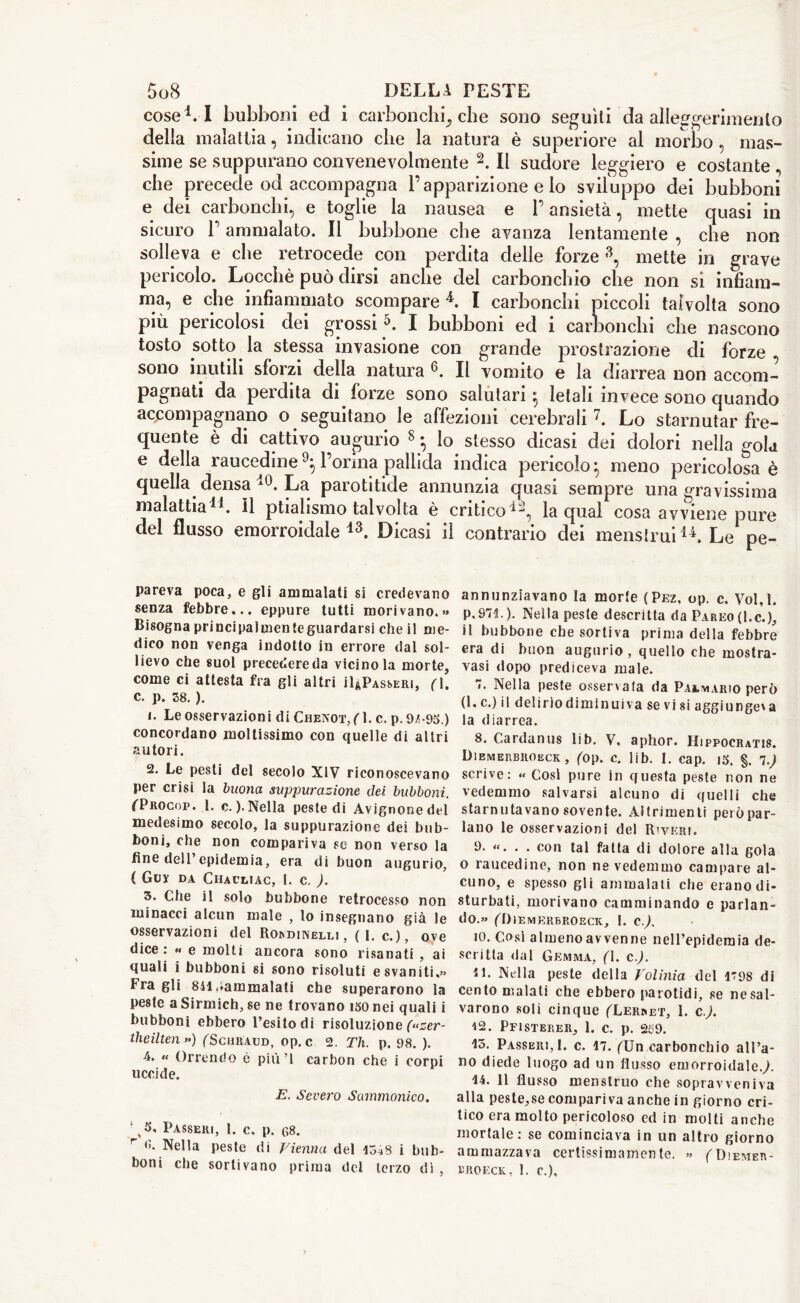 cose4.I bubboni ed i carbonchi, che sono seguiti da alleggerimento della malattia, indicano che la natura è superiore al morbo , mas- sime se suppurano convenevolmente 2. Il sudore leggiero e costante che precede od accompagna l’apparizione e lo sviluppo dei bubboni e dei carbonchi, e toglie la nausea e P ansietà, mette quasi in sicuro P ammalato. Il bubbone che avanza lentamente , che non solleva e che retrocede con perdita delle forze 3, mette in grave pericolo. Locchè può dirsi anche del carbonchio che non si infiam- ma, e che infiammato scompare4. I carbonchi piccoli talvolta sono più pericolosi dei grossi5. I bubboni ed i carbonchi che nascono tosto sotto la stessa invasione con grande prostrazione di forze sono inutili sforzi della natura 6. Il vomito e la diarrea non accom- pagnati da perdita di forze sono salutari 5 letali invece sono quando accompagnano o seguitano le affezioni cerebrali7. Lo starnutar fre- quente è di cattivo augurio 8 -, Io stesso dicasi dei dolori nella gola e della raucedinel’orina pallida indica pericolo} meno pericolosa è quella densa 40. La parotitide annunzia quasi sempre una gravissima malattia41. Il ptiahsmo talvolta è critico11, la qual cosa avviene pure del flusso emorroidale43. Dicasi il contrario dei menstrui44. Le pe- pareva poca, e gli ammalati si credevano senza febbre... eppure tutti morivano.»» Bisogna principalmente guardarsi che il me- dico non venga indotto in errore dal sol- lievo che suol precedereda vicino la morte, come ci attesta fra gli altri ^Passeri, (ì. C. p. 38. ). *• Le osservazioni di Chenot^L c. p.9/-95.) concordano moltissimo con quelle di altri autori. 2. Le pesti del secolo XIV riconoscevano per crisi la buona suppurazione elei bubboni. (Trocop. 1. c. ). Nella peste di Avignone del medesimo secolo, la suppurazione dei bub- boni, che non compariva se non verso la fine dell’epidemia, era di buon augurio, ( Guy da Chacliac, 1. c. ). 3. Che il solo bubbone retrocesso non minacci alcun male , lo insegnano già le osservazioni del Rordinelli, ( I. c.), ove dice: « e molti ancora sono risanati , ai quali i bubboni si sono risoluti e svaniti.» Fra gli 841 ,*ammalati che superarono la peste a Sirmich, se ne trovano 150 nei quali i bubboni ebbero l’esito di risoluzione («zer- tlieilten >») (Schraud, op. c 2. Th. p. 98. ). 4. « Orrendo è più ’I carbon che i corpi uccide. E. Severo Sammonico. gS, Passeri, 1. c, p. c>8. r 6. Nella peste di Vienna del 15^8 i bub- boni che sortivano prima del terzo dì , annunziavano la morte (Pez, op. c. Vol.l. P.97C). Nella peste descritta da Pareo (l.c.), il bubbone che sortiva prima della febbre era di buon augurio, quello che mostra- vasi dopo prediceva male. ”• Nella peste osservala da Paamario però (1, c.) il delirio dimin ui va se vi si aggiunger la diarrea. 8. Cardanus lib. V. aphor. Hippocratis. Dibmerbroeck, (op. c. lib. I. cap. i3. §. 1.J scrive: « Cosi pure in questa peste non ne vedemmo salvarsi alcuno di quelli che starnutavano sovente. Altrimenti però par- lano le osservazioni del Riverì. 9- «. • . con tal fatta di dolore alla gola o raucedine, non ne vedemmo campare al- cuno, e spesso gli ammalati che erano di- sturbati, morivano camminando e parlan- do.» (Dibmerbroeck, 1. c). 10. Così almeno avvenne nell’epidemia de- scritta dal Gemma, (l. c.J. 11. Nella peste della Volinia del 1798 di cento malati che ebbero parotidi, se ne sal- varono soli cinque (Uerret, 1. c.). 42. PfISTERER, 1. C. p. 259. 15. Passeri,!, c. 17. (Un carbonchio all’a- no diede luogo ad un flusso emorroidale./ 14. 11 flusso menstruo che sopravveniva alla peste,se compariva anche in giorno cri- tico era molto pericoloso ed in molti anche mortale: se cominciava in un altro giorno ammazzava certissimamente. »> fDiEMEn- BROECK, 1. c.).