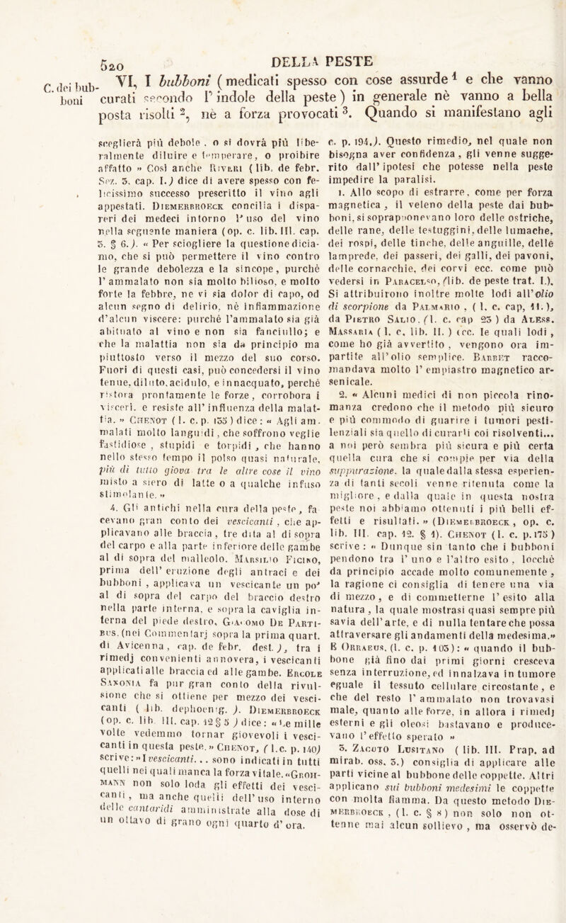 C. (lei bub boni 520 della peste vi, I bubboni ( medicati spesso con cose assurde 1 e che vanno curati secondo P indole della peste ) in generale nè vanno a bella posta risolti 2, nè a forza provocati 3. Quando si manifestano agii sceglierà più debole . o si dovrà più libe- ralmente diluire e temperare, o proibire «affatto » Cosi anche Rivalli (lib.. de febr. Sez. 5. cap. \.) dice di avere spesso con fe- licissimo successo prescritto il vino agli appestati. Diemerbroeck concilia i dispa- reri dei medeci intorno fuso del vino nella seguente maniera (op. c. lib. Ili. cap. 5. § 6.J. “ Per sciogliere la questione dicia- mo, che si può permettere il vino contro le grande debolezza e la sincope, purché 1’ ammalato non sia molto bilioso, e molto forte la febbre, ne vi sia dolor di rapo, od alcun segno di delirio, nè infiammazione d’alcun viscere: purché l’ammalato sia già abituato al vino e non sia fanciullo; e che la malattia non sia da principio ma piuttosto verso il mezzo del suo corso. Fuori di questi casi, può concedersi il vino tenue, diluto,acidulo, e innacquato, perchè ristora prontamente le forze, corrobora i visceri, e resiste all’influenza della malat- tia. » Chenot (1. c. p. i55 ) dice : « Agli am. malati molto languidi, che soffrono veglie fastidiose , stupidi e torpidi , che hanno nello stesso tempo il polso quasi naturale, più eli tulio giova tra le altre cose il vino misto a siero di latte o a qualche infuso stimo!an (e. » 4, G!' antichi nella cura della peste, fa cevano gran conto dei vescicanti , che ap- plicavano alle braccia, tre dita a! disopra del carpo calla parte in feriore delle gambe al di sopra del malleolo. Marsilio Fìciro, Prima dell’eruzione degli antraci e dei bubboni , applicava un vescicante un po' al di sopra del carpo del braccio destro nella parte interna, e sopra la caviglia in- terna del piede destro, G'A< omo De Parti- bus, (nei Gommentarj sopra la prima quart, di Avicenna, cap. de febr. dest. )s tra i rimedj convenienti annovera, i vescicanti applicati alle braccia ed alle gambe. Ercole Saloni a. fa pur gran conto delta rivul- sione Che si ottiene per mezzo dei vesci- canti ( lib. dephoemg. ). Diemerbroeck (op. c. lih 111. cap. 12§ 5 ) dice: «he mille volte vedemmo tornar giovevoli i vesci- canti in questa peste.» Ghenot, ( l.c. p. iaq) scrive : »I vescicanti... sono indicatiin tutti quelli nei qualimanca la forza vitale. «Groh- MAKN non solo loda gli effetti dei vesci- canti, ma anche quelli dell’uso interno delle cantaridi amministrate alla dose di un ottavo di grano ogni quarto d’ora. c. p. 194 J. Questo rimedio, nel quale non bisogna aver confidenza, gli venne sugge- rito dall’ipotesi che potesse nella peste impedire la paralisi. 1. Allo scopo di estrarre, come per forza magnetica , il veleno della peste dai bub- boni, si soprapuonevano loro delle ostriche, delle rane, delle testuggini,delle lumache, dei rospi, delle tinche, delle anguille, delle lamprede, dei passeri, dei galli, dei pavoni, delle cornacchie, dei corvi ecc. come può vedersi in Paracelso, fiib. de peste trat. I.). Si attribuirono inoltre molte lodi all’oZio di scorpione da Palmario , ( 1. c. cap, M.), da Pietro Salio.(M. c. rap 25) da Aless. Massari a ( 1. c. lib. II. ) tee. le quali lodi , come ho già avvertito , vengono ora im- partite all’olio semplice. Barbet racco- mandava molto F empiastro magnetico ar- senicale. 2. <« Alcuni medici di non piccola rino- manza credono ohe il metodo più sicuro e più commodo di guarire i tumori pesti- lenziali sia quello di curarti coi risolventi... a noi però sembra più sicura e più certa quella cura che si compie per via della suppurazione, la quale dalla stessa esperien- za di tanti secoli venne ritenuta come la migliore , e dalla quale in questa nostra peste noi abbaino ottenuti i più belli ef- fetti e risultati. « (Diemerbroeck , op. c. lib. III. cap. 12. § 1). Chenot (1. c. p. 175) scrive: «< Dunque sin tanto che i bubboni pendono tra l’uno e l’altro esito, loecbè da principio accade molto comunemente, la ragione ci consiglia di tenere una via di mezzo, e di commetterne l’esito alla natura , la quale mostrasi quasi sempre più savia dell’arte, e di nulla tentareche possa attraversare gli andamenti della medesima.» E Orraeus. (1. c. p. 105): « quando il bub- bone già fino dai primi giorni cresceva senza in terruzione, ed innalzava in tumore eguale il tessuto cellulare circostante, e che del resto V ammalato non trovavasi male, quanto alle forze, in allora i rimedj esterni e gli oleosi bastavano e produce- vano l’effetto sperato » 5. Zaccto Lusitano ( lib. III. Prap. ad mirai», oss. 5.) consiglia di applicare alle parti vicine al bubbone delle coppette. A! tri applicano sui bubboni, medesimi le coppette con molta fiamma. Da questo metodo Die- merbroeck , ( 1. c. § 8 ) non solo non ot- tenne mai alcun sollievo , ma osservò de-