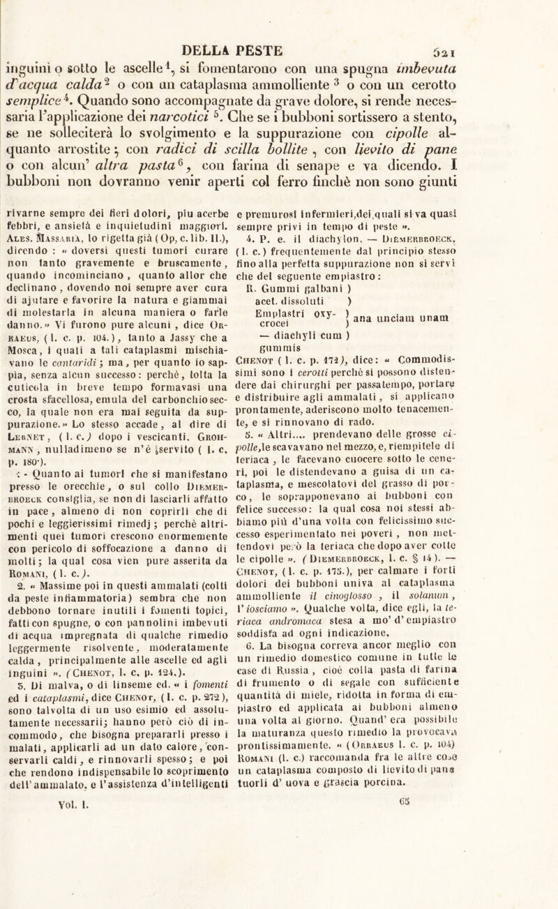 inguini o sotto le ascelle1, si fomentarono con una spugna imbevuta cTacqua calda2 o con un cataplasma ammolliente 3 o con un cerotto sempliceL Quando sono accompagnate da grave dolore, si rende neces- sana 1 applicazione dei narcotici Line se 1 bubboni sortissero a stento, se ne solleciterà io svolgimento e la suppurazione con cipolle al- quanto arrostite} con radici di sciita bollite , con lievito di pane o con alcun’ altra pastaQ y con farina di senape e va dicendo. I bubboni non dovranno venir aperti col ferro finché non sono giunti rlvarne sempre dei fieri dolori, piu acerbe febbri, e ansietà e inquietudini maggiori. Ales. Massàuià, lo rigetta già ( Op, c. lib. li.), dicendo : « doversi questi tumori curare non tanto gravemente e bruscamente, quando incominciano , quanto allor che declinano , dovendo noi sempre aver cura di ajufare e favorire la natura e giammai di molestarla in alcuna maniera o farle danno.» Vi furono pure alcuni , dice Or- kaeus, (1. c. p. 104.), tanto a Jassy che a Mosca, i quali a tali cataplasmi mischia- vano le cantaridi ; ma, per quanto io sap- pia, senza alcun successo: perchè, tolta la cuticola in breve tempo formavasi una crosta sfacellosa, emula del carbonchio sec- co, la quale non era mai seguita da sup- purazione.» Lo stesso accade, ai dire di Lernet, ( 1. c.) dopo i vescicanti. Groh- mann , nulladimeno se n’è ^servito ( I. c, p. 180-). ■: - Quanto ai tumori che si manifestano presso le orecchie, o sul collo Diemer- broeck consiglia, se non di lasciarli affatto in pace, almeno di non coprirli che di pochi e leggierissimi rimedj ; perchè altri- menti quei tumori crescono enormemente con pericolo di soffocazione a danno di molti; la qual cosa vien pure asserita da Romani, (1. c. ). 2. « Massime poi in questi ammalati (colti da peste infiammatoria) sembra che non debbono tornare inutili i fomenti topici, fatti con spugne, 0 con pannolini imbevuti di acqua impregnata di qualche rimedio leggermente risolvente, moderatamente calda, principalmente alle ascelle ed agli inguini ». (Chenot, 1. c. p. 124,). 5. Di malva, o di linseme ed. « i fomenti ed i cataplasmi, dice Chenot, (I. c. p. 272), sono talvolta di un uso esimio ed assolu- tamente necessarii; hanno però ciò di in- commodo, che bisogna prepararli presso i malati, applicarli ad un dato calore/con- servarli caldi, e rinnovarli spesso; e poi che rendono indispensabile lo scoprimento dell’ammalato, e l’assistenza d’intelligenti e premurosi infermieri,dei quali siva quasi sempre privi in tempo di peste ». 4. p. e. il diachylon. — Diemerbp.oeck, (1. c. ) frequentemente dal principio stesso fino alla perfetta suppurazione non si servi die del seguente empiastro: R. Gummi galbani ) acet. dissoluti ) ErrnrP!StrÌ 0Xy ì ana un ciani unaui — diachyli cimi ) gummis Chenot ( 1. c. p. 172,), dice: « Commodis- simi sono i cerotti perchè si possono disten- dere dai chirurghi per passatempo, portare e distribuire agli ammalati, si applicano prontamente, aderiscono molto tenacemen- te, e si rinnovano di rado. 5. « Altri.... prendevano delle grosse ci- polle,le scavavano nel mezzo, e, riempitele di teriaca , le facevano cuocere sotto le cene- ri, poi le distendevano a guisa di un ca- taplasma, e mescolatovi del grasso di [for- co, le soprapponevano ai bubboni con felice successo: la qual cosa noi stessi ab- biamo più d’una volta con felicissimo suc- cesso esperimenlato nei poveri , non met- tendovi però la teriaca che dopo aver cotte le cipolle ». ( Diemerbroeck, 1. c. § <4 ). — Chenot, (1. c. p. 175.), per calmare i forti dolori dei bubboni univa al cataplasma ammolliente il cinocjlosso , il solanwn, V io sci amo ». Qualche volta, dice egli, la te- riaca andromaca stesa a ino’ d’empiastro soddisfa ad ogni indicazione, 6. La bisogna correva ancor meglio con un rimedio domestico comune in tutte Le case di Russia , cioè colla pasta di farina di frumento o di segale con sufficiente quantità di miele, ridotta in forma di em- piastro ed applicata ai bubboni almeno una volta al giorno. O.uand’ era possibile la maturanza questo rimedio la provocava prontissimamente. «< (Orraeus 1. c. p. iU4) Romani (1. c.) raccomanda fra le altre cQaO un cataplasma composto di lievito di puns tuorli d’ uova e grascia porcina. Voi. 1. C5