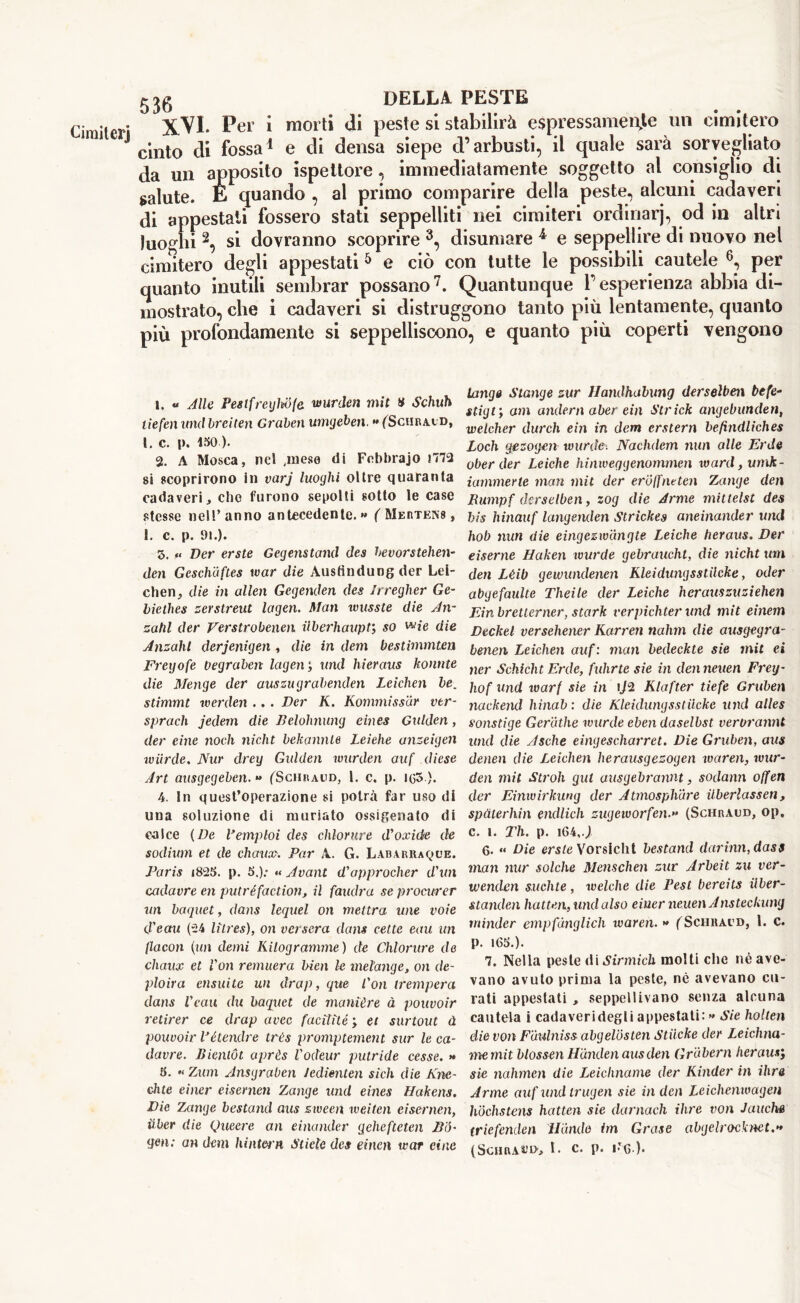 CimHerj XVI. Per i morti di peste si stabilirà espressamente un cimitero cinto di fossa1 e di densa siepe d’arbusti, il quale sarà sorvegliato da un apposito ispettore, immediatamente soggetto al consiglio di salute. E quando , al primo comparire della peste, alcuni cadaveri di appestati fossero stati seppelliti nei cimiteri ordinarj, od in altri luoghi 2, si dovranno scoprire 3, disumare * e seppellire di nuovo nel cimitero degli appestati 5 e ciò con tutte le possibili cautele 6, per quanto inutili sembrar possano7. Quantunque l’esperienza abbia di- mostrato, che i cadaveri si distruggono tanto più lentamente, quanto più profondamente si seppelliscono, e quanto più coperti vengono 1. « Alle Pesifreghb(e wurden mit » Schuh lie ferì und breiten Graben umgeben. **(Schracd, l. c. p. ISO ). 2. A Mosca, nel .mese di Febbrajo 1773 si scoprirono in varj luoghi oltre quaranta cadaveri, che furono sepolti sotto le case stesse nell’anno antecedente.» ('Mertens, 1. c. p. 91.). 5. « Ver erste Gegenstand des bevorstehen- den Gcschaftes war die Ausfindungder Lei- chen, die in alien Gegenden des Irregher Ge- biethes zerstreut lagen. Man wusste die An- zahl der Verstrobenen UberhaupV, so wie die Anzàhl derjenigen , die in dem bestimmten Frcyofe Vegraben lagen; and hieraus lionate die Menge der auszugrabenden Leichen le. stimmt werden .. . Der K. Rommissàr vtr- sprach jedern die Belolmung eines Gulden, der eine nodi nidit bekannle Leiehe anzeigen wiirde. Nur dreg Gulden wurden auf diese Art ausgegeben. *» (Schraud, 1. c. p. ig3). 4. In quest’operazione si potrà far uso di una soluzione di muriato ossigenato di calce (De Vemploi des chlornre d'oxide de sodium et de cliaux. Par A. G. Labarraqce. Paris i825. p. 5.): « Avant d'opprocher d'un cadavre en putréfaction, il faudra se procurer un baquet, dans lequel on mettra une voie d'eau (24 litres), on verserà dans vette eau un flacon (un demi Kilogramme) de Chlorure de chaux et Von remuera bien le melange, on de- plora ensui te un drap, que l'on trempera dans Veau du baquet de manière à pouvoir retirer ce drap uvee facitité ; et surtout à pouvoir Pétendre très promptement sur le ca- davre. Bieniòt après l'odeur putride cesse. » 5. «Znm Ansgraben Jedienten sich die Kne- chte einer eisernen Zange und eines Hakens. Die Zange bestand aus zween weìten eisernen, fiber die Queere an einander gehefteten Bib gen: an dem hi liter n Stiele des einen war cine tango Slange zur Ilandhabung derselben befe- stigt; am undern aber ein Strick angebunden, welcher durch ein in dem erstern befìndliches Loch gezogen murile-. Nachdem nun alle Erde ober der Leiehe hinweqgenommen ward, umk- iatnmerle man mit der eròffntten Zange den Rumpf derselben, zog die Arme mittelst des bis hinauf langenden Strickes aneinander und hob nun die eingezwàngte Leiehe heraus. Der eiserne Haken wurde gebrauchl, die nicht um den Lèib gewundenen Kleidungsstllcke, oder abgefaulte Theile der Leiehe herauszuziehen Ein bretterner, stark verpichter und mit einem Deckel versehener Karren nahm die ausgegra- benen Leichen auf : man bedeckte sie mit ei ner Schicht Erde, fidirte sie in denneuen Freij- hof und warf sie in Klafter tiefe Gruben nackend hinab : die Kleidungsstilcke und alles sonstige Ceratile wurde eben daselbst verorannt und die Asche eingescharret. Die Gruben, aus denen die Leichen herausgezogen waren, wur- den mit Stroh gut ausgebrannt, sodami offen der Einwirkung der Atmosphàre ilberlassen, spàterhin endlich zugeivorfen.** (Schraud, op. c. i. Th. p. i64,J 6. « Die erste Vorsicht bestand durimi, dass man nur solche Menschen zur Arbeit zu ver- wenden suchte, welche die Pesi bereits ilber- standen hatten, und also eiuer neuen Ansteckung minder empfdnglich waren. » (Sciiracd, 1. c. p. l6S.). 7. Nella peste di Sirmiclx molti che né ave- vano avuto prima la peste, nè avevano cu- rati appestati , seppellivano senza alcuna cautela i cadaveridegli appestati: » Sie holten die von Fàulniss abgelbsten Stilcke der Leichna- memit blossen Hariden aus den Gràbern heraus; sie nahmen die Leicliname der Kinder in ihre Arme auf und trugen sie in den Leichenwagen hochstens hatten sie darmeli ihre von Jauche triefenden Hondo irn Grase abgelrocknet.» (Scuratu>, l< c. p. i'g )•