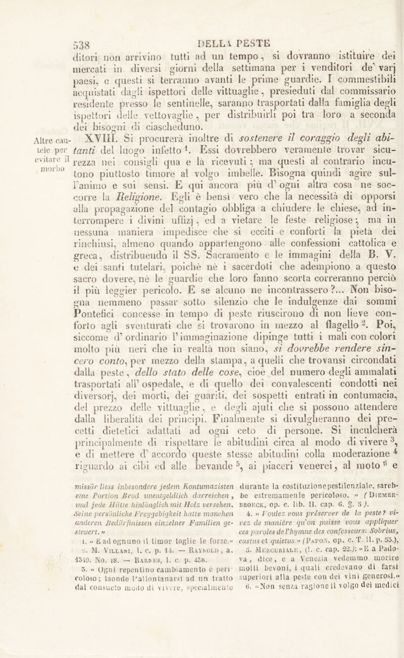 Altre cau- tele per evitare il morbo 538 DELLA PESTE ditori non arrivino tutti ad un tempo, si dovranno istituire dei mercati in diversi giorni delia settimana per i venditori de' varj paesi, e questi si terranno avanti le prime guardie. ! commestibili acquistati dagli ispettori delle vittuaglie, presieduti dal commissario residente presso le sentinelle, saranno trasportati dalla famiglia degli ispettori delle vettovaglie , per distribuirli poi tra loro a seconda dei bisogni di ciascheduno. XVIII. Si procurerà inoltre di sostenere il coraggio degli abi- tanti del luogo infetto4. Essi dovrebbero veramente trovar sicu- rezza nei consigli qua e là ricevuti } ma questi al contrario incu- tono piuttosto timore al volgo imbelle. Bisogna quindi agire sui- Yanimo e sui sensi. E qui ancora più d’ ogni altra cosa ne soc- corre la Religione. Egli è bensì vero che la necessità dì opporsi alla propagazione del contagio obbliga a chiudere le chiese, ad in- terrompere i divini ufllzj ? a vietare le feste religiose *, ma in nessuna maniera impedisce che si ecciti e conforti la pietà dei rinchiusi, almeno quando appartengono alle confessioni cattolica e greca, distribuendo il SS. Sacramento e le immagini della B. V. e dei santi tutelari, poiché nè i sacerdoti che adempiono a questo sacro dovere, nè le guardie che loro fanno scorta correranno perciò sì più leggier pericolo. E se alcuno ne incontrassero?... Non biso- gna nemmeno passar sotto silenzio che le indulgenze dai sommi Pontefici concesse in tempo di peste riuscirono rii non lieve con- forto agli sventurati che si trovarono in mezzo al flagello2. Poi, siccome d’ ordinario l’immaginazione dipinge tutti i mali con colori molto più neri che in realtà non siano, si dovrebbe rendere sin- cero conto^ per mezzo della stampa, a quelli che trovansi circondati dalla peste , dello stato delle cose, cioè del numero degli ammalati trasportati all’ospedale, e di quello dei convalescenti condotti nei diversorj, dei morti, dei guariti, dei sospetti entrati in contumacia, dei prezzo delle vittuaglie, e degli ajuti che si possono attendere dalla liberalità dei principi. Finalmente si divulgheranno dei pre- cetti dietetici adattati ad ogni ceto di persone. Si inculcherà principalmente di rispettare le abitudini circa al modo di vivere 3, e di mettere d accordo queste stesse abitudini colla moderazione 4 riguardo ai cibi ed alle bevande5, ai piaceri venerei, al moto 5 e missar Hess inbesondere jedem Kontumazisten durante la costituzionepestilenziale, sareb- eine Portion Broti unentgeldlich darreichen, be estremamente pericoloso. » (Diemer- und jede Hiitte hìnlanglichmit Holz versehen. broeck., op. c. lib. 11. cap. fi. §. SJ. Seine personliche Freyyebigkeit batte marniteli 4. « Foulez vous preserver de la peste ? vi- anderen Bediirfmissen einselner Farnilien <jc- vez de manière qu'on puisse vous appliquer steuert. » ces paroles de Vhymne des eonfesseurs: Sobrius, ì, « E ad ognuno il timor toglie Se forze.» castuset quietus.» (Papon, op. c. T. 11. p. S3.), s. M. Villani, 1. c. p. 44. — Raynold , a. £>. Mercuriale, (1. c. cap. 22J: «E a Pado- 4349. No. 18. — Barses, I. c. p. 438. va, dice, e a Venezia vedemmo morire 5. “ Ogni repentino cambiamento è peri' molli bevoni, i quali credevano di tarsi coloso; laonde ^allontanarsi ad un tratto superiori alla peste con dei vini generosi,»»