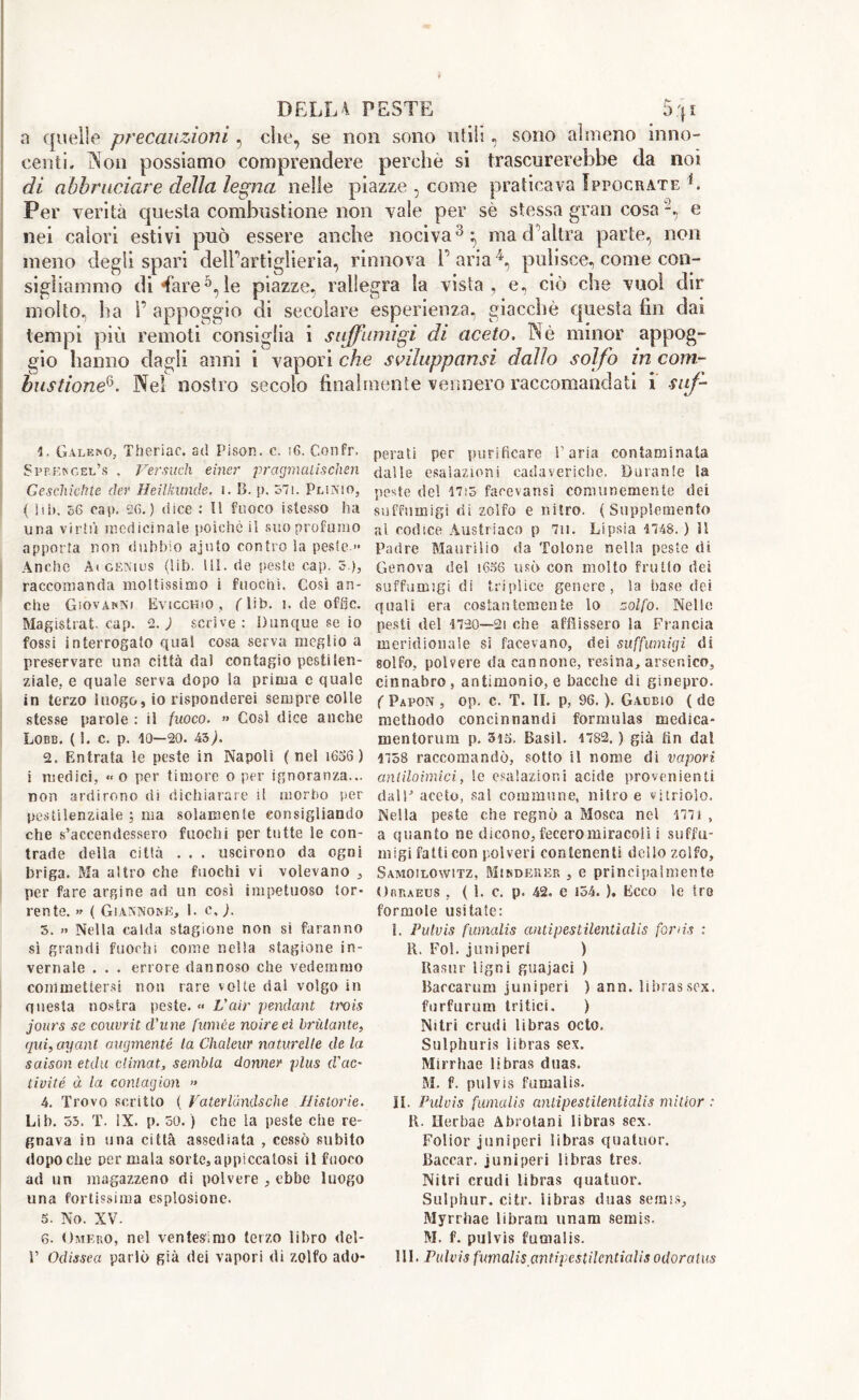 a quelle precauzioni, che, se non sono utili, sono almeno inno- centi. IN on possiamo comprendere perchè si trascurerebbe da noi di abbruciare della legna nelle piazze , come praticava Ippocrate b Per verità questa combustione non vale per sè stessa gran cosa -, e nei calori estivi può essere anche nociva3; ma d’altra parte, non meno degli spari dell’artiglieria, rinnova l’aria4, pulisce, come con- sigliammo di Tare5,le piazze, rallegra la vista, e, ciò che vuol dir molto, ha 1’ appoggio di secolare esperienza, giacche questa fin dai tempi più remoti consiglia i suffumigi di aceto, TNè minor appog- gio hanno dagli anni i vapori che sviluppansi dallo solfo in com- bastione6. Nel nostro secolo fina! ì. Galero, Theriac. ad Pison. c. i6. Confr. Sppek gel’s , Ver such einer pragmaiis cheti Geschichte cler Heilkunde. 1. B. p. òli. Plinio, ( ìib. 56 cap. 26.) dice : Il fuoco istesso ha una virtù medicinale poiché il suo profumo apporta non dubbio ajuto contro la peste.» Anche A» genius (lib. Ili. de péste cap. 5 ), raccomanda moltissimo i fuochi. Così an- che Giovanni Evicchso , (Db- i. de offjc. Magistral, cap. 2.; scrive: Dunque se io fossi interrogato qual cosa serva meglio a preservare una città dal contagio pestilen- ziale. e quale serva dopo la prima c quale in terzo luogo, io risponderei sempre colle stesse parole : il fuoco. » Cosi dice anche Lobb. (1. c. p. 10—20. iò). 2. Entrata !e peste in Napoli ( nel 1636 ) i medici, « o per timore o per ignoranza... non ardirono di dichiarare il morbo per pestilenziale ; ma solamente consigliando che s’accendessero fuochi per tutte le con- trade della città . . . uscirono da ogni briga. Ma altro che fuochi vi volevano , per fare argine ad un così impetuoso tor- rente. » ( Gì annone, E c, ). 5. » Nella calda stagione non si faranno sì grandi fuochi come nella stagione in- vernale . . . errore dannoso che vedemmo commettersi non rare volte dal volgo in questa nostra peste. « fair pendant trois jours se couvrit d'une fumèe noire ei brillante, qui, ayanl augmenté la Chaleur naturelle de la saison etdu climat, sembla donner plus d'ac- tivité à la contagion » 4. Trovo scritto ( Vaterlùndsche Jiistorie. Lib. 55. T. IX. p. 50. ) che la peste che re- gnava in una città assediata , cessò subito dopoché per mala sorte,appiccatosi il fuoco ad un magazzeno di polvere , ebbe luogo una fortissima esplosione. 5. No. XV. 6. Omero, nel ventesimo terzo libro del- ttile verniero raccomandati i sur- penati per purificare l’aria contaminala dalle esalazioni cadaveriche. Durante la peste del 17:5 facevansi comunemente dei suffumigi rii zolfo e nitro. (Supplemento al codice Austriaco p 7ii. Lipsia 1748. ) 11 Padre Maurilio da Tolone nella peste di Genova del i636 usò con molto frullo dei suffumigi di triplice genere, la base dei quali era costantemente lo zolfo. Nelle pesti del 1720—21 che afflissero la Francia meridionale si facevano, dei suffumigi di solfo, polvere da cannone, resina, arsenico, cinnabro, antimonio, e bacche di ginepro. ( Papon , op. c. T. IL p, 96. ). Gacbio ( de methodo concinnanti! formulas medica- mentorum p. 315. Basii. 1782. ) già fin dal 1758 raccomandò, sotto il nome di vapori anliloimici, le esalazioni acide provenienti dall* aceto, sal commune, nitro e vjtriolo. Nella peste che regnò a Mosca nel 1771 , a quanto ne dicono, fecero miracoli i suffu- migi fatti con polveri contenenti dello zolfo, Samoilowitz, Mindeiìer , e principalmente Oriueus , ( 1. c. p. 42, e 154. ). Ecco le tre formole usi tate : I. Pulvis fumalis antipestilentialis fon is : 11. Fol. j un speri ) Rasar Ugni guajaci ) Barcarum juniperi ) ann. libras sex. furfurum tritici. ) Nitri crudi libras octo. Sulphuris ìibras sex. Mirrhae Ìibras duas. M. f. pulvis fumalis. IL Pulvis fumalis antipestilentialis millor : 11. Herbae Abrotani Ìibras sex. Folior juniperi Ìibras quatuor. Baccar. juniperi Ìibras tres. Nitri crudi Ìibras quatuor. Sulphur, citr. iibras duas semis, Myrrhae libraru imam semis. M. f. pulvis fumalis.