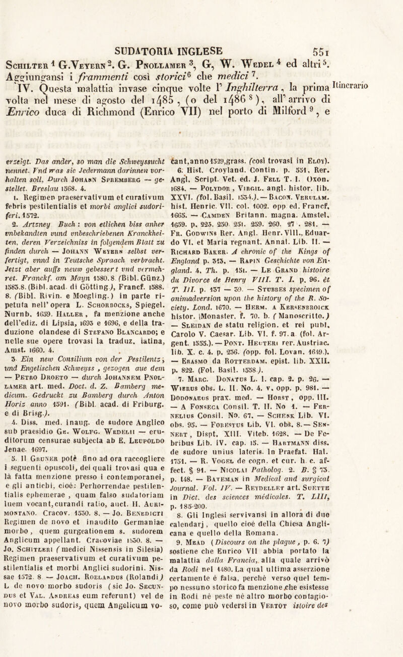 Schilter 1 G.Veyern2. G. Pnollamer 3, G, W. Wedel4 ed altri5. Agejiun^ansi i frammenti così stoi’ici6 che medici 7. IV. Questa malattia invase cinque volte P Inghilterra , la prima volta nel mese di agosto del i4§5 , (o del i4868), alP arrivo di Enrico duca di Richmond (Enrico VII) nel porto di Milford 9, e erzeigt. Das ander, so man die Sclnveyssucht nennet. fnd rras sic Jedermann darinnen vor- halten soli, Durch Johann Spremberg — ge- steliet. Breslau 1568. 4. 1. Regimen praeservativum et curativum febris pestilentialis et morbi anglici sudori- feri. 1572. 2. Artzney Buck : von etlichen biss anlier vnbekandten vund vnbeschriebenen Kranckhei- ten, deren Verzeichniss in folgendem Blatt zu finden durch — Johann Weyern selbst ver- fertigt, vnnd in Teutsche Spraach verbracht. Jetzt aber auffs neuw gebessert vnd vermeh- ret. Franckf. am Mayn 1580.8 (Bibl. Giinz.) 1585.8. (Bibl. acati di Gotting;, Francf. i588. 8. fBibl. Rivin. e Moegling.) in parte ri- petuta nell’opera L. Schorbocks, Spiegel. Nurnb, 1659. Haller, fa menzione anche dell’ediz. di Lipsia, i695 e 1696, e della tra- duzione olandese di Stefano Blancardo; e nelle sue opere trovasi la traduz. ialina, Amst. 1660. 4. 3 Ein new Consilium von der Pestilentz j und Engelischen Schweyss , gezogen aue dem — Petro Droeto — durch Johannem Pnol- lamer art. med. Doct. d. Z. Bamberg me- dietim. Gedruckt zu Bamberg durch Anton Horiz anno 1591. ^Bibl. acad. di Friburg. e di Brisg.;. 4. Diss. med. inaug. de sudore Anglico sub praesidio Gè. Wolfg. Wedelii — eru- ditorum censurae subjecta ab E. Leopoldo Jenae. 1697. 5. Il Groner potè fino ad ora raccogliere i seguenti opuscoli, dei quali trovasi qua e là fatta menzione presso i contemporanei, e gli antichi, cioè: Perhorrendae pestilen- tialis ephemerae , quam falso sudatoriam ìuem vocant,curandi ratio, auct. H. Acri- montano. Cracov. 1550. 8, — Jo. Benediciti Regimen de novo et inaudito Germaniae morbo, quem gurgeationem s. sudorein Anglicum appellant. Cracoviae 1550. 8. — Jo. Schitleri (medici Nissensis in Silesia) Regimen praeservativum et curativum pe- stilentialis et morbi Anglici sudorini. Nis- sae 1572. 8 — Joach. Roelandus (Rolandi) L de novo morbo sudoris ( sic Jo. Secun- dus et Val. Andreas eum referunt) vel de novo morbo sudoris, quem Angelicum vo- òant,anno 1529,grass, (così trovasi in Eloy). 6. Hist. Croyland. Contin. p. 551, Rer. Angl, Script. Vet. ed. J. Fell T. I. Oxon. 1684. — Polydor , Virgil, angl. histor. lib. XXVI. ffol. Basii. iS54.;. — Bacon. Verulam. hist. Henric. VII. col. 1002. opp ed. Francf, 1665. —CamdbN Britann. magna. Amstel, 1659. p, 225. 250. 25l. 259. 260. 27 . 281. — Fr. Godwins Rer. Angl. Henr. Vili., Eduar- do VI. et Maria regnant. Anna!. Lib. II. — Richard Baker. A chronic of the Kings of England p. 313, — Rapin Geschichte von En- gland. 4, Th. p. 15i. — Le Grand histoire du Divorce de Henry Vili. T. I. p. 96. èt T. III. p. 157 — 59. — Stcbbes specimen of animadversion upon the history of the B. So- ciety. Lond. 1670. — Berm, a Kersenbroick histor. iMonaster. f. 70. b. ( Manoscritto.) — Sleidan de statu religion, et rei pubi. Carolo V. Caesar. Lib. VI. f. 97. a (fol. Ar- gent. 1555.). — Pont. Heuteri rer. Austriac. lib. X. c. 4. p. 256. (opp. fol. Lovan. 1649 ). — Erasmo da Rotterdam, epist. lib. XXII. p. 822. (Fol. Basil. 1558.;. 7. Marc. Donates L. I. cap. 2. p. 26. — Wierus obs. L. II. No. 4. v, opp. p, 981. — Dodonaeus prav. med. — Horst , opp. III. — A Fonseca Consil. T. II. No 1. — Fer- nelius Consil. No. 67. — Schenk Lib. VI. obs. 95. — Forestus Lib. VI. obs. 8.— Sen- nert , Dispt, XIII. Viteb. 1628, - Dc Fc- bribus Lib. iV. cap. i5. — Hartmann diss. de sudore unius lateris. In Praefat. Hal. 1751. — R. Vogel de cogn. et cur. h c. af- fect. § 91. — Nicolai Patholog. 2. B. § 75. p. t48. — Bateman in Medical and surgical Journal. Voi. IV. — Reydellet art. Suette in Diet, des sciences médicales. T. Llll, p. 185-200. 8. Gli Inglesi servivansi in allora di due calendarj , quello cioè della Chiesa Angli- cana e quello della Romana. sostiene che Enrico VII abbia portato la malattia dalla Francia, alla quale arrivò da Dodi nel 1480. La qual ultima asserzione certamente è falsa, perchè verso quel tem- po nessuno storico fa menzione.che esistesse in Rodi nè peste nè altro morbo contagio- so, come può vedersi in Vertot isloire des Itinerario