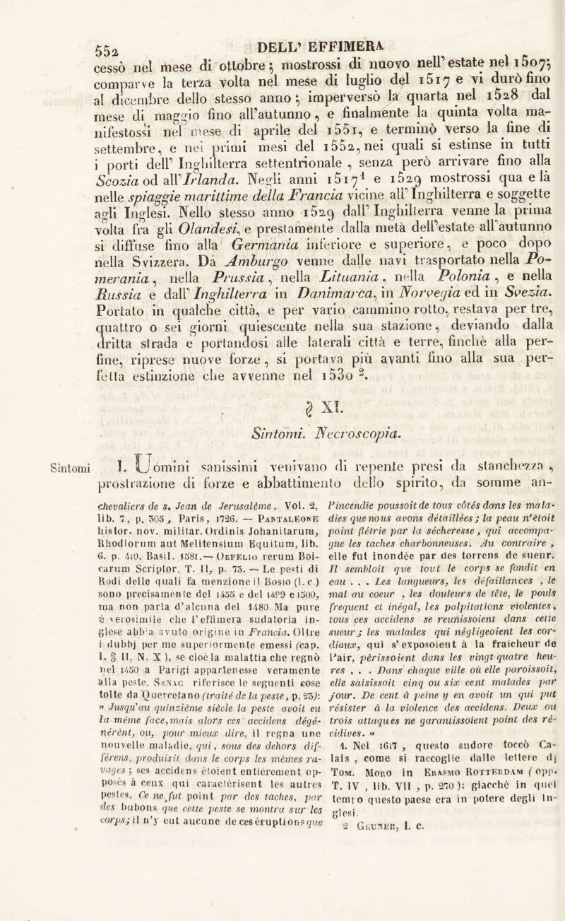 cessò 110! mese eli ottobre ; mostrossi di nuovo nell estate nel i5o^ comparve la terza volta nel mese di luglio dèi i5i7 e vi durò fino al dicembre dello stesso anno; imperversò la quarta nei i528 dai mese di maggio fino all’autunno , e finalmente la quinta volta ma- rbles tossi nel mese di aprile del i55i, e terminò verso la fine di settembre, e nei primi mesi del 1552, nei quali si estinse in tutti i porti dell’ Inghilterra settentrionale , senza però arrivare fino alla Scozia od alVIrlanda. Negli anni 1517^ e i5a9 mostrossi qua e là nelle spiaggie marittime della Francia vicine all'Inghilterra e soggette agli Inglesi. Nello stesso anno i529 dall’Inghilterra venne la prima volta fra gli Olandesi, e prestamente dalla metà dell’estate all autunno si diffuse fino alla Germania inferiore e superiore, e poco dopo nella Svizzera. Dà Amburgo venne dalle navi trasportato nella 1Po- merania , nella Prussia , nella Lituania, nella Polonia , e nella Russia e dall’ Inghilterra in Danimarca, in Norvegia ed in Svezia. Portato in qualche città, e per vario cammino rotto, restava per tre, quattro o sei giorni quiescente nella sua stazione, deviando dalia dritta strada e portandosi alle laterali città e terre, finché alla per- fine, riprese nuove forze, si portava più avanti fino alla sua per- fetta estinzione che avvenne nel i53o 2. § XI. Sintomi. Necroscopìa. Sintomi I. Uòmini sanissimi venivano di repente presi da stanchezza, prostrazione di forze e abbattimento dello spirito, da somme an- chevaliers de s. Jean de Jerusalème, Voi. 2, lib. 7, p. 505 j, Paris, 1726. — Paktaléowe histor. nov. militar.Ordinis Johanitarum, Rhodiorum aut Melitensium Equitura, lib. 6. p. 4i0, Basil. 1581.— Oefelio rerum Boi- carum Scriptor. T. II, p. 75. — Le pesti di Rodi delle quali fa menzione il Bosio(l.c ) sono precisamente del i455 e del i4°9 e i500, ma non parla d’alcuna del 1480. Ma pure è verosimile che l’effimera sudatoria in- glese abh;a avuto origine in Francia. 01 tre i dubbj per me superiormente emessi (cap. 1. § 11, N. X ), se cioè la malattia che regnò nel 1450 a Parigi appartenesse veramente alla peste. SkNag riferisce le seguenti cose tolte da Q uerceta no (traité de la peste, p, 25J: » Jusqu’au quinzìème siècle la peste avoìt eu la méme face,mais alors ces accidens dégé- nérènt, ou, pouf mieux dire, il regna une nouvelle maladie, qui, sous des dehors dif- férens, produisit dans le corps les mèmes ra- vages ; ses accidens étoient entiérement op- poses à ceux qui caractèrisent les autres pestes, Cenejut point par des taches, par des bubons que cette peste se montra sur Ics corps; il n’y eut aucune de ceséruptionsque Fincendie poussoitde tons còtés dans les mala- dies que nous avons détaillées j la peau rìèloit point flétrie par la sécheresse, qui accampa- gne les taches charbonneuses. Au contraire , elle fnt inondée par des torrens de sueur. Il sembloit que tout le corps se fondit en eau . . . Les langueurs, les défaillances , le mal au coeur , les douleurs de téle, le pouls frequent et inégal, les palpitations violentes, tous ces accidens se reunissoient dans cette sueur ; les malades qui négligeoient les cor- diaux, qui s’ exposoient à la fraicheur de Pair, pèrissoient dans les vingt quatre heu- res . . . Dans chaque ville où elle paroissoit, elle saisissoit cinq ou six cent malades par j'our. De cent à peine y en avoit un qui put résister à la violence des accidens. Deux ou trois attaques ne garantissoient point des ré- cidives. » 1. Nel 1617 , questo sudore toccò Ca- lais , come si raccoglie dalle lettere dj Tom. Moro in Erasmo Rotterdam ( opp. T. IV , lib. VII , p. 270 ): giacché in quei temjo questo paese era in potere degli In- glesi. 2 Gru.ikr, 1. c.