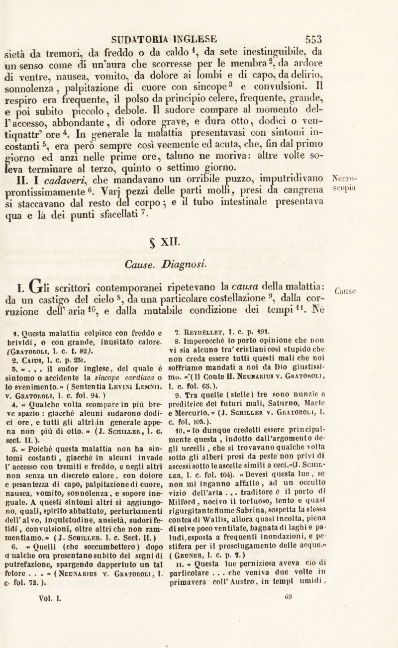 sietà da tremori, da freddo o da caldo 4, da sete inestinguibile, da un senso come di un’aura che scorresse per le membra2, da ardore di ventre, nausea, vomito, da dolore ai lombi e di capo, da delirio, sonnolenza, palpitazione di cuore con sincope3 e convulsioni. Il respiro era frequente, il polso da principio celere, frequente, grande, e poi subito piccolo, debole. Il sudore compare al momento del- l’accesso, abbondante, di odore grave, e dura otto, dodici o ven- tiquattr’ ore 4. In generale la malattia presentavasi con sintomi in- costanti 5, era però sempre così veemente ed acuta, che, fin dal primo giorno ed anzi nelle prime ore, taluno ne moriva: altre volte so- leva terminare al terzo, quinto o settimo giorno. II. I cadaveri, che mandavano un orribile puzzo, imputridivano prontissimamente °. Varj pezzi delle parti molli, presi da cangrena si staccavano dal resto del corpo *, e il tubo intestinale presentava qua e là dei punti sfacellati § XII. Cause. Diagnosi. I. (jrli scrittori contemporanei ripetevano la causa della malattia : da un castigo del cielo 8, da una particolare costellazione 9, dalla cor- ruzione dell’aria10, e dalla mutabile condizione dei tempi11. Nò Questa malattia colpisce con freddo e brividi, o con grande, inusitato calore. fGRATOROLl, 1. c. t. 82,). 2. CA1U8, 1. C. p. 231. 3. « , , . il sudor inglese, del quale è sintomo o accidente la sincope cardiaca o lo svenimento.» ( Sententia Levini Lemnu. v. Gratoroli, i. c. fol. 94. ) A. « Qualche volta scompare in più bre- ve spazio : giacché alcuni sudarono dodi- ci ore, e tutti gli altrLin generale appe- na non più di otto. » (j. Schiller, 1. c. sect. IL ). 5. « Poiché questa malattia non ha sin- tomi costanti , giacché in alcuni invade T accesso con tremiti e freddo, e negli altri non senza un discreto calore, con dolore e pesantezza di capo, palpitazionedi cuore, nausea, vomito, sonnolenza, e sopore ine- guale. A questi sintomi altri si aggiungo- no, quali, spirito abbattuto, perturbamenti dell’alvo, inquietudine, ansietà, sudori fe- tidi , convulsioni, oltre altri che non ram- mentiamo.» ( J. Schiller. 1. c. Sect. II.) 6. « Quelli (che soccumbettero ) dopo a ualche ora presentano subito dei segni di putrefazione, spargendo dappertuto un tal fetore ...» (Necnarius v. Gratoroli, 1. c- fol. 72. ). 7. Reydellet, 1. c. p. 191. 8. Imperocché io porto opinione che non vi sia alcuno tra’cristiani cosi stupido che non creda essere tutti questi mali che noi soffriamo mandati a noi da Dio giustissi- mo. »'(ll Conte H. Neuharius v. Gratoroli, 1. c. fol. 63.). 9. Tra quelle (stelle) tre sono nunzie e preditrice dei futuri mali, Saturno, Marte e Mercurio.» (J. Schiller v. Gratoroli, l. c. fol. 103.). 10. «lo dunque credetti essere principal- mente questa , indotto dall'argomento de- gli uccelli, che si trovavano qualche volta sotto gli alberi presi da peste non privi di ascessi sotto le ascelle simili a ceci,»(J. Schil- ler, l. c. fol. 104). «Devesi questa lue, se non mi inganno affatto, ad un occulto vizio dell’aria . ,. traditore è il porto di Milford, nocivo il tortuoso, lento e quasi rigurgitante fiume Sabrina, sospetta la stessa conteadi Wallis, allora quasi incolta, piena di selve poco ventilate, bagnata di laghi e pa- ludi,esposta a frequenti inondazioni, e pe- stifera per il prosciugamento delle acque.» ( Groner, 1. c. p. 7. ) 11. « Questa lue perniziosa aveva ciò di particolare .. . che veniva due volte in primavera coll’Austro, in tempi umidi, Necro- scopi a Cause Voi. 1. 69