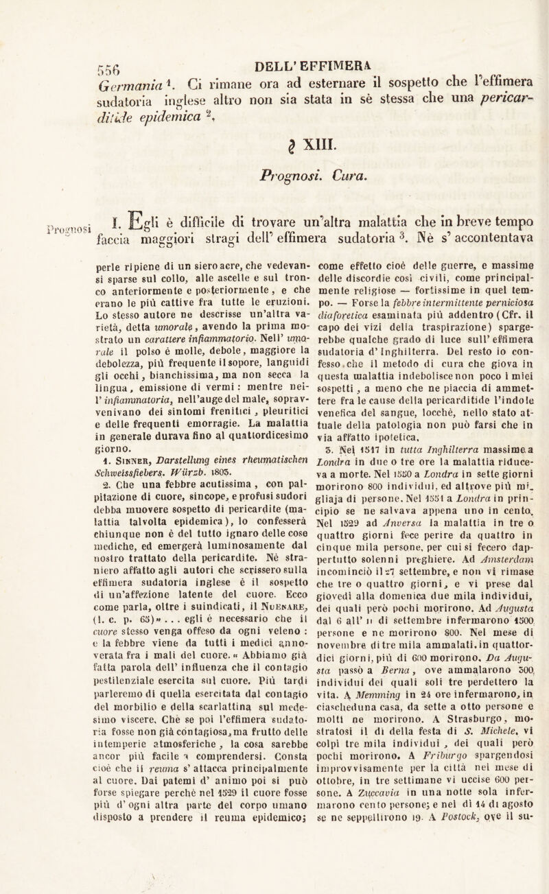 Germania*. Ci rimane ora ad esternare il sospetto che l’effimera sudatoria inglese altro non sia stata in sè stessa che una pericar- diiide epidemica °J, l XIII. Prognosi. Cura. Prognosi faccia i è clifficiie di trovare un’altra malattia che in breve tempo maggiori stragi dell’ effimera sudatoria 3. Nè s’ accontentava perle ripiene di un siero aere, che vedevan- si sparse sul collo, alle ascelle e sul tron- co anteriormente e posteriormente , e che erano le più cattive fra tutte le eruzioni. Lo stesso autore ne descrisse un’altra va- rietà, detta umorale, avendo la prima mo- strato un carattere infiammatorio. Nell’ umo- rale il polso è molle, debole, maggiore la debolezza, più frequente il sopore, languidi gli occhi, bianchissima, ma non secca la lingua, emissione di vermi: mentre nei- V infiammatoria, nell’auge del male, soprav- venivano dei sintomi frenitici , pleuritici e delle frequenti emorragie. La malattia in generale durava fino al quattordicesimo giorno. 4. Sinner, Darstellung eines rheumatischen Scine eissfiebers. Wiirzb. i805. 2. Che una febbre acutissima , con pal- pitazione di cuore, sincope, e profusi sudori debba muovere sospetto di pericardite (ma- lattia talvolta epidemica ), lo confesserà chiunque non è del tutto ignaro delle cose mediche, ed emergerà luminosamente dal nostro trattato della pericardite. Nè stra- niero affatto agli autori che scrissero sulla effimera sudatoria inglese è il sospetto di un’affezione latente del cuore. Ecco come parla, oltre i suindicati, il Nuenare, (l.c. p. 63)* . . « egli é necessario che il cuore stesso venga offeso da ogni veleno : e la febbre viene da tutti i medici anno- verata fra i mali del cuore. « Abbiamo già fatta parola dell’ influenza che il contagio pestilenziale esercita sul cuore. Più tardi parleremo di quella esercitata dal contagio del morbilio e della scarlattina sul mede- simo viscere. Che se poi l’effimera sudato- ria fosse non già contagiosa,ma frutto delle intemperie atmosferiche , la cosa sarebbe ancor più facile a comprendersi. Consta cioè che ii reuma s’attacca principalmente al cuore. Dai patemi d’ animo poi si può forse spiegare perchè nel 1329 il cuore fosse più d’ogni altra parte del corpo umano disposto a prendere il reuma epidemico; come effetto cioè delle guerre, e massime delle discordie così civili, come principal- mente religiose — fortissime in quel tem- po. — Forse la febbre intermittente perniciosa diaforetica esaminata più addentro ( Cfr. il capo dei vizi delia traspirazione) sparge- rebbe qualche grado di luce sull’effimera sudatoria d’Inghilterra. Del resto io con- fesso, che il metodo di cura che giova in questa malattia indeboliscenon poco ì miei sospetti, a meno che ne piaccia di ammet- tere fra le cause della pericarditide l’indole venefica del sangue, locchè, nello stato at- tuale della patologia non può farsi che in via affatto ipotetica, 5. Nel 15H in tutta Inghilterra massime.a Londra in due o tre ore la malattia riduce- va a morte. Nel isso a Londra in sette giorni morirono 800 individui, ed altrove più mi. gliaja di persone. Nel 1531 a Londra in prin- cipio se ne salvava appena uno in cento. Nel 1529 ad Anversa la malattia in tre o quattro giorni fece perire da quattro in cinque mila persone, per cui si fecero dap- pertutto solenni preghiere. Ad Amsterdam incominciò il 'tl settembre, e non vi rimase che tre o quattro giorni, e vi prese dal giovedì alla domenica due mila individui, dei quali però pochi morirono. Ad Augusta dal 6 all’ ii di settembre infermarono 1500 persone e ne morirono 800. Nel mese di novembre di tre mila ammalati, in quattor- dici giorni, più di 600 moriro.no, Va Augu- sta passò a Berna, ove ammalarono 500 individui dei quali soli tre perdettero la vita. A Memming in 24 ore infermarono, in ciascheduna casa, da sette a otto persone e molti ne morirono. A Strasburgo, mo- stratosi il di della festa di S. Michele, vi colpì tre mila individui , dei quali però pochi morirono. A Friburgo spargendosi improvvisamente per la città nel mese di ottobre, in tre settimane vi uccise 600 per- sone. A ZUfCcavia in una notte sola infer- marono cento persone; e nei dì 14 di agosto se ne seppellirono 19- A Bostock, ove il su-