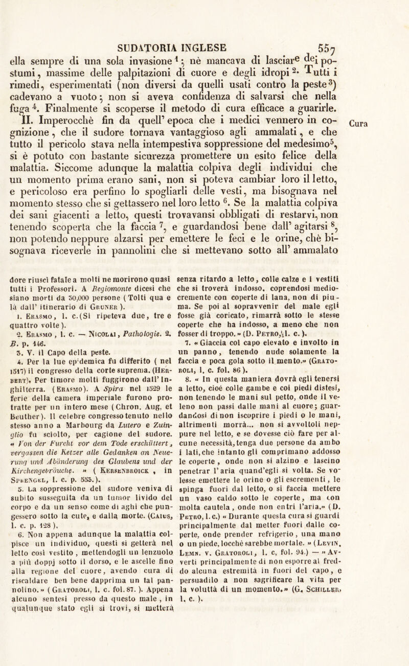 ella sempre di una sola invasione1} nè mancava di lasciare ^ei po- stumi , massime delle palpitazioni di cuore e degli idropi 2* ^utti i rimedi, esperimentati (non diversi da quelli usati contro la peste3) cadevano a vuoto \ non si aveva confidenza di salvarsi che nella fugaJk. Finalmente si scoperse il metodo di cura efficace a guarirle. gnizione , che il sudore tornava vantaggioso agli ammalati, e che tutto il pericolo stava nella intempestiva soppressione del medesimo5, si è potuto con bastante sicurezza promettere un esito felice della malattia. Siccome adunque la malattia colpiva degli individui che un momento prima erano sani, non si poteva cambiar loro il letto, e pericoloso era perfino lo spogliarli delle vesti, ma bisognava nel momento stesso che si gettassero nel loro letto 6. Se la malattia colpiva dei sani giacenti a letto, questi trovavansi obbligati di restarvi, non tenendo scoperta che la faccia 7, e guardandosi bene dall’ agitarsi 8, non potendo neppure alzarsi per emettere le feci e le orine, che bi- sognava riceverle in pannolini che si mettevano sotto all’ ammalato dorè riuscì fatale a molti ne morirono quasi tutti i Professori. A Begiomonte dicesi che siano morti da 50.000 persone (Tolti qua e là dall’ itinerario di Gruner ). ì. Erasmo, 1. c.(Si ripeteva due, tree quattro volte ). 2. Erasmo , 1. c. — Nicolai, Pathologie. 2. B. p. 446. 3. V. il Capo della peste. 4. Per la lue ep;demica fu differito ( nel 1547)il congresso della corte suprema. (Her- bert). Per timore molti fuggirono dall’In- ghilterra. (Erasmo). A Spira nel 1529 le ferie della camera imperiale furono pro- tratte per un intero mese (Chron. Aug, et Beuther). Il celebre congresso tenuto nello stesso anno a Marbourg da Lutero e Zuin- gtio fu sciolto, per cagione del sudore. « Von tier Furcht vor dem Tode erschilttert, vergassen die Ketzer alle Gedanken an Neue- ruiicj und Ab'ànderung des Glaubens und der KirchengeOrauclie. « ( Kersenbroick. , in SpreNgel, 1. c. p. 555.). 5. La soppressione del sudore veniva di subito susseguita da un tumor livido del corpo e da un senso come di aghi che pun- gessero sotto la cute, e dalla morte. (Casus, 1. c. p. 428 ), 6. Non appena adunque la malattia col- pisce un individuo, questi si getterà nel letto così vestito , mettendogli un lenzuolo a più doppj sotto il dorso, e le ascelle fino alla regione del cuore, avendo cura di riscaldare ben bene dapprima un tal pan- nolino. •* (Gratoroli, 1. c. fol.87. ). Appena alcuno sentesi presso da questo male , in qualunque stato egli si trovi, si metterà senza ritardo a letto, colle calze e i vestiti che si troverà indosso, coprendosi medio- cremente con coperte di lana, non di piu- ma. Se poi al sopravvenir del male egli fosse già coricato, rimarrà sotto le stesse coperte che ha indosso, a meno che non fosser di troppo. » (D. Petroli, c. ). 7. «Giaccia col capo elevato e involto in un panno, tenendo nude solamente la faccia e poca gola sotto il mento.»» (Grato- roli, 1. c. fol. 86). 8. « In questa maniera dovrà egli tenersi a letto, cioè colle gambe e coi piedi distesi, non tenendo le mani sul petto, onde il ve- leno non passi dalle mani al cuore; guar- dandosi di non iscoprire i piedi o le mani, altrimenti morrà... non si avvoltoli nep- pure nel letto, e se dovesse ciò fare per al- cune necessità,tenga due persone da ambo i lati,che intanto gli comprimano addosso le coperte , onde non si alzino e lascino penetrar l’aria quand’egli si volta. Se vo- lesse emettere le orine o gli escrementi, le spinga fuori dal letto, o si faccia mettere un vaso caldo sotto le coperte, ma con molta cautela, onde non entri l’aria.» (D. Petro, l.c.) « Durante questa cura si guardi principalmente dal metter fuori dalle co- perte, onde prender refrigerio, una mano o un piede, locchè sarebbe mortale. » (Levin, Lemn. v. Gratoroli, l. c, fol. 94.) — «Av- verti principalmen te di non esporre al fred- do alcuna estremità in fuori del capo, e persuadilo a non sagrificare la vita per la voluttà di un momento.»» (G. Schiller, 1. c. ).