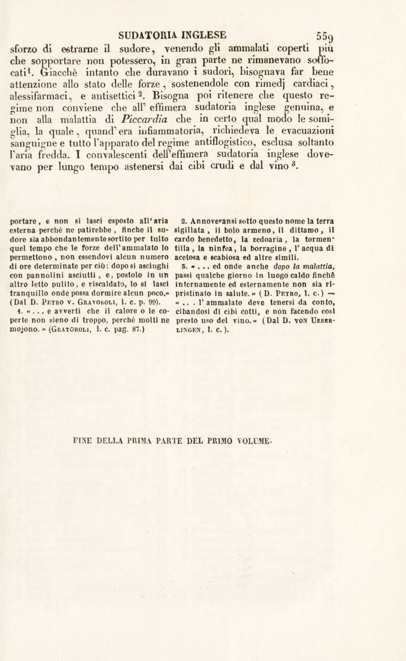 sforzo di estrarne il sudore, Tenendo gli ammalati coperti più che sopportare non potessero, in gran parte ne rimanevano soffo- cati1. Giacché intanto che duravano i sudori, bisognava far bene attenzione allo stato delle forze, sostenendole con rimedj cardiaci, alessifarmaci, e antisettici2. Bisogna poi ritenere che questo re- gime non conviene che alf effimera sudatoria inglese genuina, e non alla malattia di Piccardia che in certo qual modo le somi- glia, la quale, quand’era infiammatoria, richiedeva le evacuazioni sanguigne e tutto lappavate) del regime antiflogistico, esclusa soltanto Paria fredda. I convalescenti dell’effimera sudatoria inglese dove- vano per lungo tempo astenersi dai cibi crudi e dal vino 8. portare, e non sì lasci esposto all'aria esterna perchè ne patirebbe , finche il su- dore sia abbondantemente sortito per tulto quel tempo che le forze dell’ammalato lo permettono , non essendovi alcun numero di ore determinate per ciò: dopo si asciughi con pannolini asciutti , e, postolo in un altro letto pulito, e riscaldato, lo si lasci tranquillo onde possa dormire alcun poco.» (Dal D. Petro v. Gratoroli, I. c. p. 99). 4. «... e avverti che il calore o le co- perte non sieno di troppo, perchè molti ne mojono. » (Gratoroli, 1. c. pag. 87.) 2. Annoverami sotto questo nome la terra sigillata, il bolo armeno, il dittamo, il cardo benedetto, la zedoaria , la tormen- tilla , la ninfea, la borragine , V acqua di acetosa e ecabiosa ed altre simili. 5. «... ed onde anche dopo la malattia, passi qualche giorno in luogo caldo finché internamente ed esternamente non sia ri- pristinato in salute.» (D. Petro, 1. c.) — « .. . l’ammalato deve tenersi da conto, cibandosi di cibi cotti, e non facendo cosi presto uso del vino.« (Dal D. von Ukbkr- lingen, I. c. ). FINE DELLA PRIMA PARTE DEL PRIMO VOLUME-