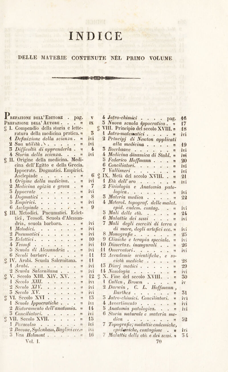 INDICE DELLE MATERIE CONTENUTE NÉL PRIMO VOLUME Pag- Prefazione dell’Editore Prefazione dell’ Autore . . . » § I. Compendio della storia e lette- ratura della medicina pratica. » 4 Definizione della scienza . » 2 Sua utilità A » 3 Difficoltà di apprenderla . » 4 Storia della scienza. . . » § II. Origine della medicina. Medi- cina dell’Egitto e della Grecia. Ippocrate. Dogmatici. Empirici. Asclepiade » v IX 3 ivi ivi 4 ivi 1 Origine della medicina. . » ivi 2 Medicina egizia e greca . » 7 5 Ippocrate . » ivi 4 Dogmatici . « 8 5 Empirici IVI 0 Asclepiade « § III. Metodici. Pneumatici. Eclet- tici , Teosofi. Scuola d’Alessan- 9 dria, scuola barbara. . . » ivi 1 Melodici • * IVI 2 Pneumatici . » ivi 3 Eclettici 10 4 Teosofi ivi 5 Scuola di Alessandria . . » ivi 0 Secoli barbari.... . » li § IV. Arabi. Scuola Salernitana. » li 1 Arabi ivi 2 Scuola Salernitana . . . » ivi % V. Secolo XIII. XIV. XV. . » 12 1 Secolo XIII . » ivi 2 Secolo XIV. . . . . . » ivi 3 Secolo XV. . . . . . » ivi g VI. Secolo XVI .... . » 13 1 Scuole Ippocratiche . . . » ivi 2 Ristoramento dell’anatomia. » 14 3 Conciliatori . » ivi % VII. Secolo XVÌI. . . . . » 15 1 Paracelso . » ivi 2 Bacone, Sydenham, Bagliviecc.v ivi 3 Van Helmont .... Voi. I. . » 16 4 Jatro-chimki .... pag. 40 5 Nuova scuola ippocratica . » 17 § Vili. Principio del secolo XVIII. n 18 1 Jatro-matematici . . . . » ivi 2 Principj di Newton applicati alla medicina .... » 19 5 Boerhaave n ivi 4 Medicina dinamica di Stalli, » ivi 3 Federico Hoffmann ... n 20 6 Conciliatori . » ivi 7 Vallisneri » ivi § IX. Metà del secolo XVIII. . » 21 1 Età delV oro ..,.,» ivi 2 Fisiologia e Anatomia, pato- logica . « ivi 3 Materia medica . ...» 22 4 Met eroi, topograf. delle malat. epid. endem. conlag. . » ivi 5 Mali delle età » 24 6 Malattie dei sessi ...» ivi 7 Mali degli eserciti di terra e di mare, degli artefici ccc. » ivi 8 Monografìe » 25 9 Cliniche e terapia speciale. » ivi 10 Dìsscrtaz. inaugurali . . » 2(5 11 Osservatori » ivi 12 Accademie scientifiche, e so- cietà mediche . ...» 28 13 Dìarj medici » 29 14 Nosologia » ivi | X. Fine del secolo XVI1Ì. . » 30 1 Cullen, Brown . . . . » iv 2 Darwin , C. L. Hoffmann > Barthez » 31 5 Jatro-chimici. Conciliatori. » ivi 4 Avvertimento » ivi 5 Anatomia patologica. . . » ivi 0 Storia naturale e materia me- dica » 52 7 Topografie; malattie endemiche, epidermiche, contagiose . » ivi / Malattie delle età e dei sessi, a 3 4 70