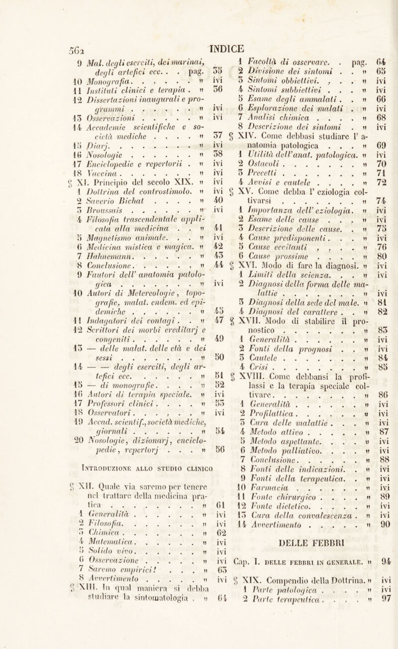 9 Mal. degli eserciti, dei marinai, degli artefici ecc. . . pag. IO Monografia. , v 1 i Instituti clinici e terapia . a 12 Dissertazioni inaugurali e pro- grammi » 13 Osservazioni a 14 Accademie scientifiche e so- cietà mediche .... a 13 Diarj. ’5 10 Nosologie ” 17 Enciclopedie e repertorii . a 18 Vaccina » § XI. Principio del secolo XIX. a ! Dottrina del conirostimolo. a 2 Saverio Bichat ... ” 3 Broussais  4 filosofa trascendentale appli- cata alla medicina . . a 3 Magnetismo animale. , . a 0 Medicina mistica e magica. a 7 Hahnemann ” 8 Conclusione » 9 Fautori dell’ anatomia patolo- gica a 10 Autori di Meter colog ie , fopo- grafie, inalai, endem. ed epi- demiche » 11 Indagatori dei contagi. . a 12 Scrittori dei morbi ereditarj e congeniti » 13 — delle molai, delle età e dei sessi ....... a 14 — — degli eserciti, eZe</// «r- Ze/ZcZ ecc » 13 -— di monografie. ... a 10 Autori eli terapia speciale. » 17 Professori clinici .... a 18 Osservatori. . ... , « 19 Accad. scienti fi, società mediche, giornali a 20 Nosologie, dizioncCrj, enciclo- pedie , repertorj ...h Introduzione allo studio clinico § XII. Quale via saremo per tenere nel trattare della medicina pra- tiea 1 Generalità . a 2 Filosofia . a c> Chimica a 4 4la temat ica a 3 Solido vivo . a 0 Osservazione .... . a 7 Saremo empirici! . . . a 8 Avvertimento .... . a § XIU. In qual maniera si debba studiare la sintomatologia . » 1 Facoltà di osservare. . pag. 04 33 2 Divisione dei sintomi . a 03 ivi 3 Sintomi obbiettivi. a ivi 36 4 Stillami subbiettivi . a ivi 3 Esame degli ammalati . a 66 ivi 0 Esplorazione dei malati . a ivi ivi 7 Analisi chimica .... a 08 8 Descrizione dei sintomi a ivi 37 ( ] XIV. Come debbasi studiare V a- IVI natomia patologica . . . a 09 38 1 Utilità delVanat. patologica. a ivi ivi 2 Ostacoli a 70 IVI 3 Precetti a 71 ivi 4 Avvisi e cautele .... a 72 ivi * ) XV. Come debba 1’ eziologia col- 40 tivarsi a 74 ivi 1 Importanza dell’ eziologia. a ivi 2 Esame delle cause a ivi 41 3 Descrizione delle cause. a 73 IVI 4 Cause predisponenti. a ivi 42 3 Cause eccitanti , a 70 43 0 Cause prossime .... a 80 44 < | XVI. Modo di fare la diagnosi. a ivi 1 Limiti della scienza. a ivi ivi 2 Diagnosi della forma delle ma- lattie a ivi 3 Diagnosi della sede del male. a 81 43 4 Diagnosi del carattere . a 82 47 1 XVII. Modo di stabilire il pro- nostico a 83 49 1 Generalità a ivi 2 Fonti della prognosi . a ivi 30 3 Cautele a 84 4 Crisi a 83 31 | XVIII. Come debbansi la proti- 32 lassi e la terapia speciale col- ivi tivare a 80 33 ! Generalità a ivi IVI 2 Profilattica u ivi 5 Cura delle malattie . a ivi 34 4 Metodo attivo a 87 3 Metodo aspettante. . . . a ivi 30 0 Metodo palliativo. a fvi 7 Conclusione a 88 8 Fonti delle indicazioni. V ivi 9 Fonti della terapeutica. a ivi 10 Farmacia a ivi 11 Fonte chirurgico . . . . a 89 01 12 Fonte dietetico a ivi IVI 13 Cura della convalescenza . a ivi ivi 14 Avvertimento a 90 02 ivi DELLE FEBBRI ivi ivi Cai). I. delle febbri in generale. » 94 63 ivi § XIX. Compendio della Dottrina. » ivi 1 Parte patologica .... a ivi 04 2 Parte terapeutica. ... a 97