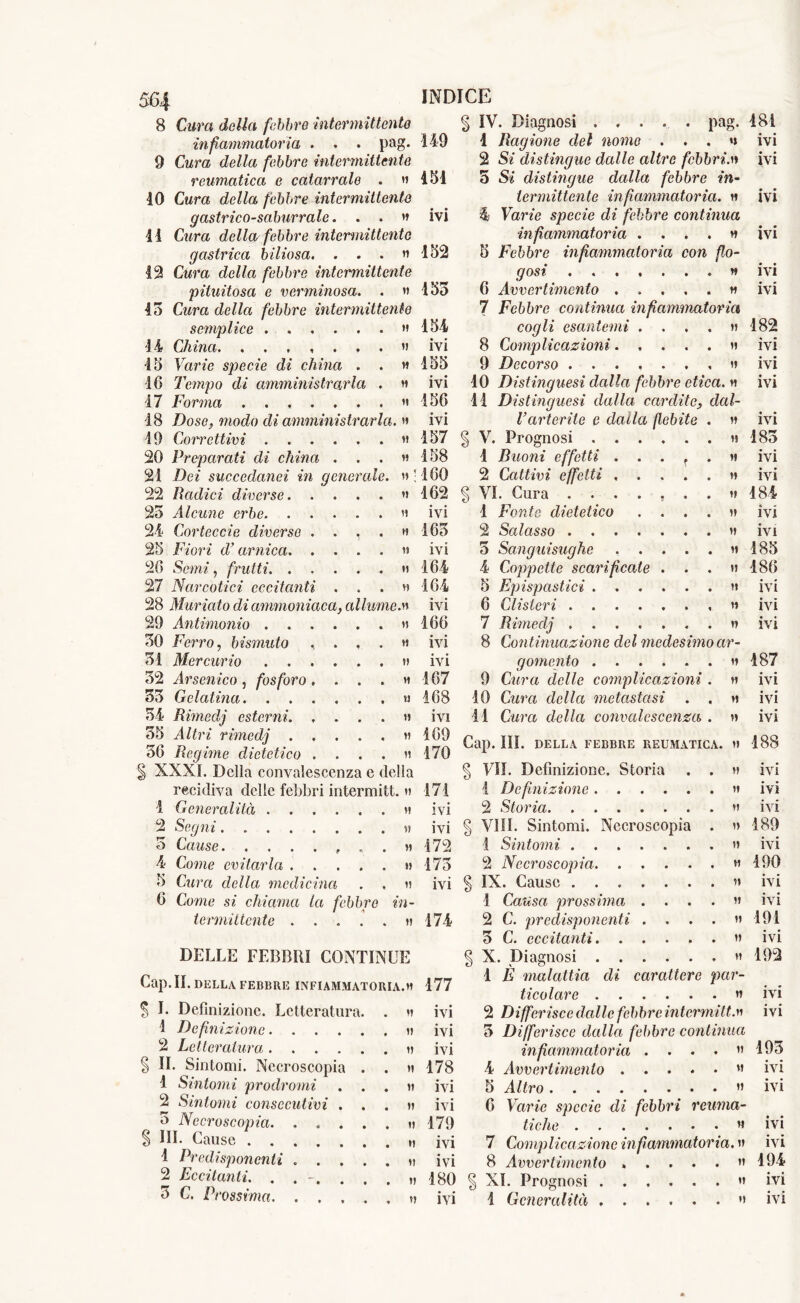 H « *1 564 8 Cura della febbre intermittente infiammatoria . » . pag. 9 Cura della febbre intermittente reumatica e catarrale . « 10 Cura della febbre intermittente g astrico-saburrale. . . » 11 Cura della febbre intermittente gastrica biliosa. . . . » 12 Cura della febbre intermittente pituitosa e verminosa. . » 45 Cura della febbre intermittente semplice » 14 China. » 15 Varie specie di china . . » 16 Tempo di amministrarla . » 17 Forma ....... » 18 Dose, modo di amministrarla. » 19 Correttivi » 20 Preparati di china . . . « 21 De* succedanei in generale. » ! 22 Badici diverse » 25 Alcune erbe » 24 Còrteccie diverse . . , 25 Fiori d’arnica. . . . 26 Sem*, frutti 27 Narcotici eccitanti . . . » 28 Muriate di ammoniaca, allume.» 29 Antimonio » 50 Ferro, bismuto . ... » 51 Mercurio » 52 ./lrsemco , fosforo .... » 55 Gelatina. ...... u 54 Rimedj esterni » 55 Altri rimedj » 56 Regime dietetico .... » § XXXI. Della convalescenza e della recidiva delle febbri intermitt. » 1 Generalità » 2 Segni » 5 Cause . . » 4 Cerne evitarla » 5 Cura della medicina . , » 6 Come si chiama la febbre in- termittente H DELLE FEBBRI CONTINUE Cap. IL DELLA FEBBRE INFIAMMATORIA.» S E Definizione. Letteratura 1 Definizione. . . . 2 Letteratura .... § IL Sintomi. Necroscopia 1 Sintomi prodromi 2 Sintomi consecutivi 5 Necroscopia. . . § HI. Cause .... 1 Predisponenti . . 2 Eccitanti. . . -, 5 C. Prossima. INDICE § IV. Diagnosi . . . . . pag. 149 I Ragione del nome ...» 2 Si distingue dalle altre febbri.» 151 5 Si distingue dalla febbre in- termittente infiammatoria. » ivi % Varie specie di febbre continua infiammatoria . ... * 152 5 Febbre infiammatoria con flo- gosi » 155 6 Avvertimento » 7 Febbre continua infiammatoria cogli esantemi .... » 8 Complicazioni » 9 Decorso ....... » 10 Distmguesì dalla febbre etica. » 11 Distinguesi dalla cardite, dal- Varterite e dalla flebite . » 154 ivi 155 ivi 156 ivi 157 158 160 162 ivi 165 ivi 164 164 ivi 166 ivi ivi 167 •168 ivi 169 170 V. Prognosi 1 Buoni effetti 2 Cattivi effetti ; VI. Cura . . 1 Fonte dietetico 2 Salasso . . 5 Sanguisughe 4 Coppette scarificate . 5 Epispastici . 6 Clisteri . . 7 Rimedj . 8 Continuazione del medesimo ar- gomento » 9 Cura delle complicazioni . » 10 Cura della metastasi . . » 11 Cura della convalescenza . » 171 •175 ivi 174 177 Cap. III. DELLA FEBBRE REUMATICA. » § VII. Definizione. Storia 1 Definizione .... ivi 2 Storia ivi § Vili. Sintomi. Necroscopia 172 1 Sintomi 2 Necroscopia. . . . IX. Cause ..... 1 Causa prossima . . 2 C. predisponenti . . 5 C. eccitanti. . . X. Diagnosi .... 1 È malattia di carattere par- ticolare » 2 Differisce dalle febbre intermitt.» 5 Differisce dalla febbre continua infiammatoria . . . . » 4 Avvertimento « 5 Altro ” 6 Varie specie di febbri reuma- tiche a 7 Complicazione infiammatoria. » 8 Avvertimento » ..... » ivi ivi ivi 178 ivi ivi 179 ivi ivi 180 XI. Prognosi 181 ivi ivi • • IVI • • IVI ♦ • IVI ivi 182 ivi ivi ivi • • IVI 185 ivi ivi 184 ivi ivi 185 186 ivi ivi ivi 187 ivi ivi ivi 188 ivi ivi ivi 189 ivi 190 ivi ivi 191 ivi 192 ivi ivi 195 ivi ivi • • IVI ivi 194 ivi