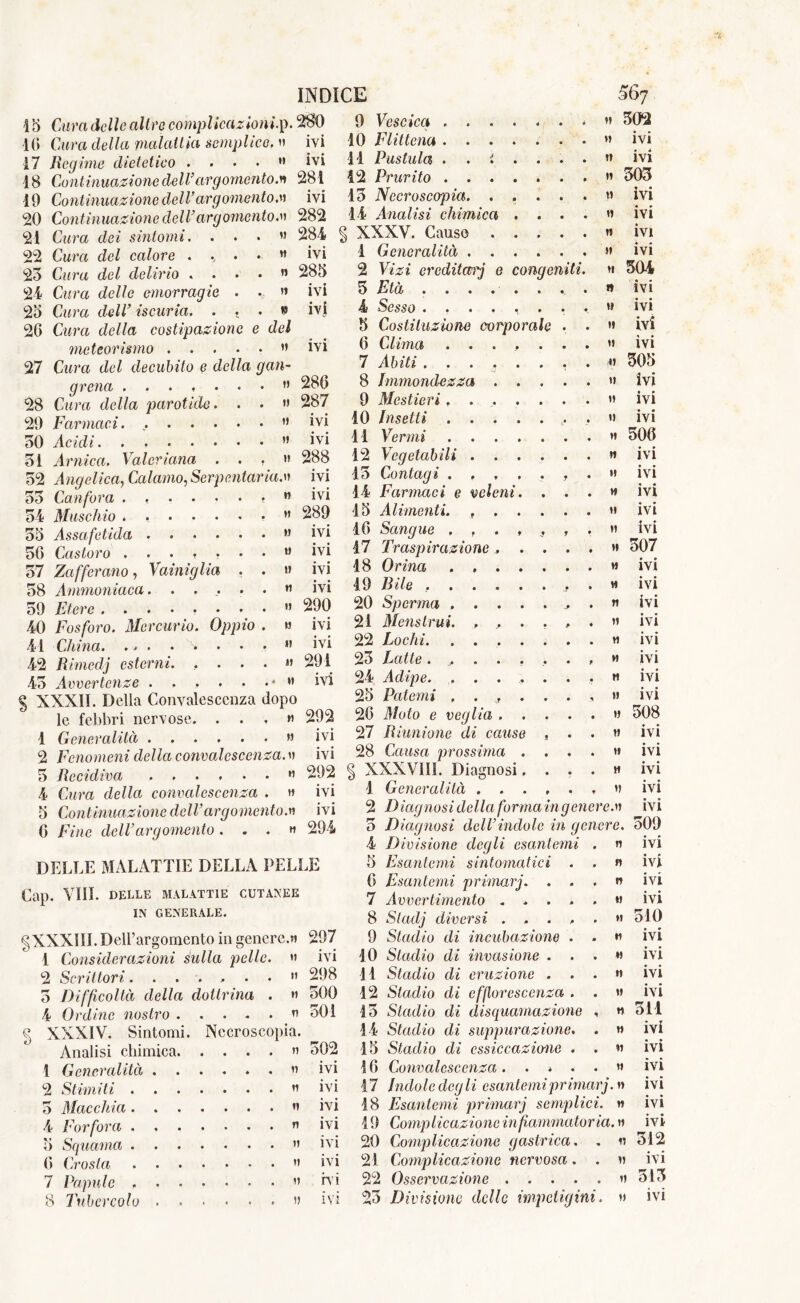 M n » » 15 Cura delle altre complicazioni.]). 16 Cura della malattia semplice, » 17 Regime dietetico . ... » 18 Continuazione dell’argomento.« 10 Continuazione dell’argomento.)) 20 Continuazione dell’argomento.)) 22 Cura del calore . , . 23 Cura del delirio . . . 24 Cura delle emorragie . 25 Cura dell’ iscuria. . • 26 Cura della costipazione e del meteorismo ” 27 Cura del decubito e della gau- ge ena . )) 28 Cura della parotide. . . » 29 Farmaci. ” 50 Acidi. . ” 31 Arnica. Valeriana ...» 32 Angelica, Calamo, Serpcataria.)) 55 Canfora . ...... » 54 Muschio ....... « 55 Assafetida 56 Castoro 57 Zafferano, Vaini glia . . » 58 Ammoniaca. . .... n 59 Etere ........ » 40 Fosforo. Mercurio. Oppio . » 41 China. .. . • x* • • • *’ 42 Rimedj esterni. . ... » 45 Avvertenze . . . . . . * « % XXXII. Della Convalescenza dopo le febbri nervose. . . . » 1 Generalità » 2 Fenomeni della convalescenza, » 5 Recidiva n 4 Cura della convalescenza . » 5 Continuazione dell’argomento.» 6 Fine dell’argomento. . . » INDICE 280 ivi ivi 281 ivi 282 ivi 285 ivi ivi ivi 286 287 ivi ivi 288 ivi ivi 289 ivi ivi ivi ivi 290 ivi ivi 291 ivi 292 ivi ivi 292 ivi ivi 294 56? DELLE MALATTIE DELLA PELLE Cap. Vili. DELLE MALATTIE CUTANEE IN GENERALE. gXXXIÌI. Dell’argomento in genere.» 297 1 Considerazioni sulla pelle. » ivi 2 Scrittori...... 5 Difficoltà della dottrina 4 Ordine nostro .... § XXXIV. Sintomi. Necroscopia. Analisi chimica. “ 5 1 Generalità 2 Stimiti . 5 Macchia . 4 Forfora . 5 Squama . 6 Crosta 7 Papule . 8 Tubercolo » » » » » » V )) )) 502 iv IV iv iv iv ivi rv IV' 9 Vescica .... )) 302 10 Flittena .... »» ivi il Pustula . . t . » ivi 12 Prurito .... » 305 13 Necroscopia. . . M ivi 14 Analisi chimica . » ivi XXXV. Causo . . n ivi 1 Generalità . . . !» ivi 2 Vizi ereditari e conge miti. H 504 5 Età . . . . . 1» ivi 4 Sesso ..... W ivi 5 Costituzione corporale !» ivi 6 Clima .... !! « • IVI 7 Abiti »! 505 8 Immondezza . . !» ivi 9 Mestieri.... »! * * IVI 10 Insetti .... !! • • IVI 11 Vermi .... ♦» 506 12 Vegetabili . . . » ivi 15 Contagi .... f • 1! ivi 14 Farmaci e veleni. H ivi 15 Alimenti. f . . !» • • IVI 16 Sangue .... f • !! ivi 17 Traspirazione. . M 507 18 Orina .... H ivi 19 Bile ..... H ivi 20 Sperma .... ^ • » ivi 21 Mens Ir ui. . , . # ♦ !! ♦ • IVI 22 Lochi. .... !» ivi 23 Latte..... » ivi 24 Adipe. ..... H ivi 25 Patemi .... !! ivi 26 Moto e veglia . . !» 508 27 Riunione di cause * H ivi 28 Causa prossima . !» ivi § XXXVIIL Diagnosi, H ivi 1 Generalità . . . »> ivi 2 Diagnosi della forma ingener ea» ivi » 298 » 500 » 501 4 Divisione degli esantemi 5 Esantemi sintomatici . 6 Esantemi primarj. . . 7 Avvertimento .... 8 Sladj diversi .... 9 Stadio di incubazione . 10 Stadio di invasione . . 11 Stadio di eruzione . . 12 Stadio di efflorescenza . 15 Stadio di disquamazione 14 Stadio di suppurazione. 15 Stadio di essiccazione . 16 Convalescenza .... 17 Indole degli esantemi primarj.)) 18 Esantemi primarj semplici 19 Complicazione in fi animator ia. » 20 Complicazione gastrica, . » 21 Complicazione nervosa. . » 22 Osservazione » 23 Divisione delle impetigini. » » » » M M M »! M »! n n » » IVI ivi ivi ivi 510 ivi ivi ivi ivi 311 ivi ivi ivi ivi ivi ivi 312 ivi 513