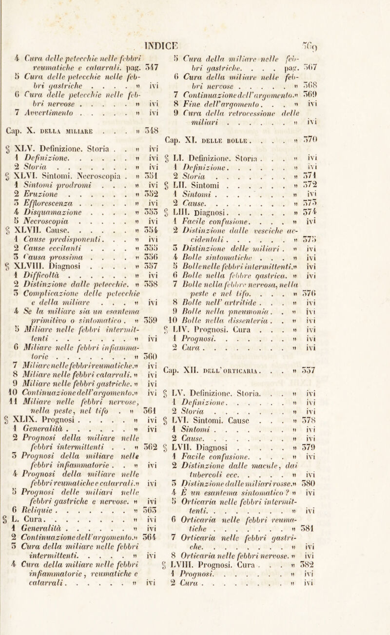 reumatiche c catarrali, pai?. 5 Cura delle petecchie nelle feb- bri gastriche . ... v 6 Cura delle petecchie nelle feb- bri nervose n 7 Avvertimento » Cap. X. DELLA MILIARE . . § XLV. Definizione. Storia . 1 Definizione 2 Storia § XLYI. Sintomi. Necroscopia 1 Sintomi prodromi . . 2 Eruzione 5 Efforcscenza .... 4 Disquamazione . . . 5 Necroscopia .... § XLVII. Cause 4 Cause predisponenti. . 2 Cause eccitanti . . 3 Causa prossima . | XLVIII. Diagnosi . . . 1 Difficoltà 2 Distinzione dalle petecchie. 3 Complicazione delle petecchie e della miliare . . . h 4 Se la miliare sia un esantema primitivo o sintomatico . » 5 Miliare nelle febbri intermit- tenti a 0 Miliare nelle febbri infiamma- torie ti 7 Miliar enelle febbri reumatiche, n 8 Miliare nelle febbri catarrali, n 9 Miliare nelle febbri gastriche. » 10 Continuazione dell’argomento.t> 11 Miliare nelle febbri nervose, nella peste, weZ O'/o . » | XLIX. Prognosi ..... u 1 Generalità ...... n 2 Prognosi della miliare nelle febbri intermittenti . . » 3 Prognosi della miliare nelle febbri infiammatorie . . d 4 Prognosi della miliare nelle febbri reumatiche e catarrali.n 5 Prognosi delle miliari nelle febbri gastriche e nervose. « 6 Reliquie u § L. Cura » 4 Generalità « 2 Continuazione dell’argomento.» 3 Cwra della miliare nelle febbri intermittenti n 4 Cwra della miliare nelle felibri infiammatorie, reumatiche e INDICE 347 bri gastriche. . . . nelle ivi ivi ivi 348 ivi ivi ivi 351 352 ivi 000 ivi 354 ivi 355 350 357 ivi 358 ivi 359 ivi 300 ivi ivi ivi ivi 361 ivi ivi 502 ivi ivi ivi 503 ivi ivi 504 ivi pag. feb- . i) 0 Cura della 'miliare bri nervose . 7 Continuazionedell'argomento. 8 Fine dell’argomento. . . u 9 Cura della retrocessione delle miliari » Cap. XI. DELLE BOLLE . ... il § LI. Definizione. Storia 1 De finizione. . . 2 Storia .... ivi § LII. Sintomi 1 Sintomi ....... » 2 Cause n § LUI. Diagnosi » 1 Facile confusione. . . . n 2 Distinzione dalle vesciche ac- cidentali ii 5 Distinzione delle miliari . » 4 Bolle sintomatiche . . . n 5 Bolle nelle febbri intermit tenti. 0 Bolle nella febbre gastrica, u 7 Bolle nella febbre nervosa, nella peste e nel tifo. . . . »i 8 Bolle nell’ arlriti.de . . 9 Bolle nella pneumonia. IO Bolle nella dissenteria . $ LIV. Prognosi. Cura . . 1 Prognosi n 2 Cura n Cap. XII. dell’orticaria | LV. Definizione. Storia. 1 Definizione. . . 2 Storia § LVI. Sintomi. Cause . 1 Sintomi 2 Cause § LVII. Diagnosi . . . 1 Facile confusione. 2 Distinzione dalle macu tubercoli ecc. . 3 Dist inzione dalle mi 4 E un esantema sintomatico ? h 5 Orticaria nelle febbri intermit- tenti i? 6 Orticaria nelle febbri reuma- tiche li 7 Orticaria nelle febbri gastri- che ii 8 Orticaria nelle febbri nervose. « £ LVIII. Prognosi. Cura . . . « 1 Prognosi n ii it ii n n ii it ii le, dai ii rosseai >()f) 307 308 309 ivi ivi 570 ivi ivi 571 572 ivi 373 574 ivi 575 ivi ivi ivi ivi 370 ivi ivi ivi ivi ivi ivi 557 IVI ivi ivi 378 ivi ivi 379 ivi ivi 580 ivi ivi 581 ivi ivi 582 ivi