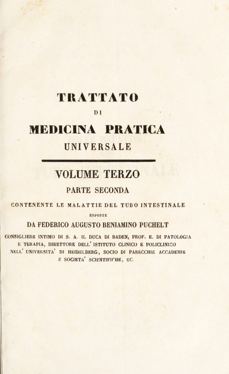 TRATTATO DI MEDICINA PRATICA UNIVERSALE VOLUME TERZO PARTE SECONDA CONTENENTE LE MALATTIE DEL TUBO INTESTINALE ESPOSTE DA FEDERICO AUGUSTO BENIAMINO PUCHELT CONSIGLIERE INTIMO DI S. A. IL DUCA DI BADEN, PROF. E. DI PATOLOGIA E TERAPIA, DIRETTORE DELL* ISTITUTO CLINICO E POLICLINICO NELL’ UNIVERSITÀ* DI HEIDELBERG, SOCIO DI PARECCHIE ACCADEMIE E SOCIETÀ* SCIENTIFICHE, EC.