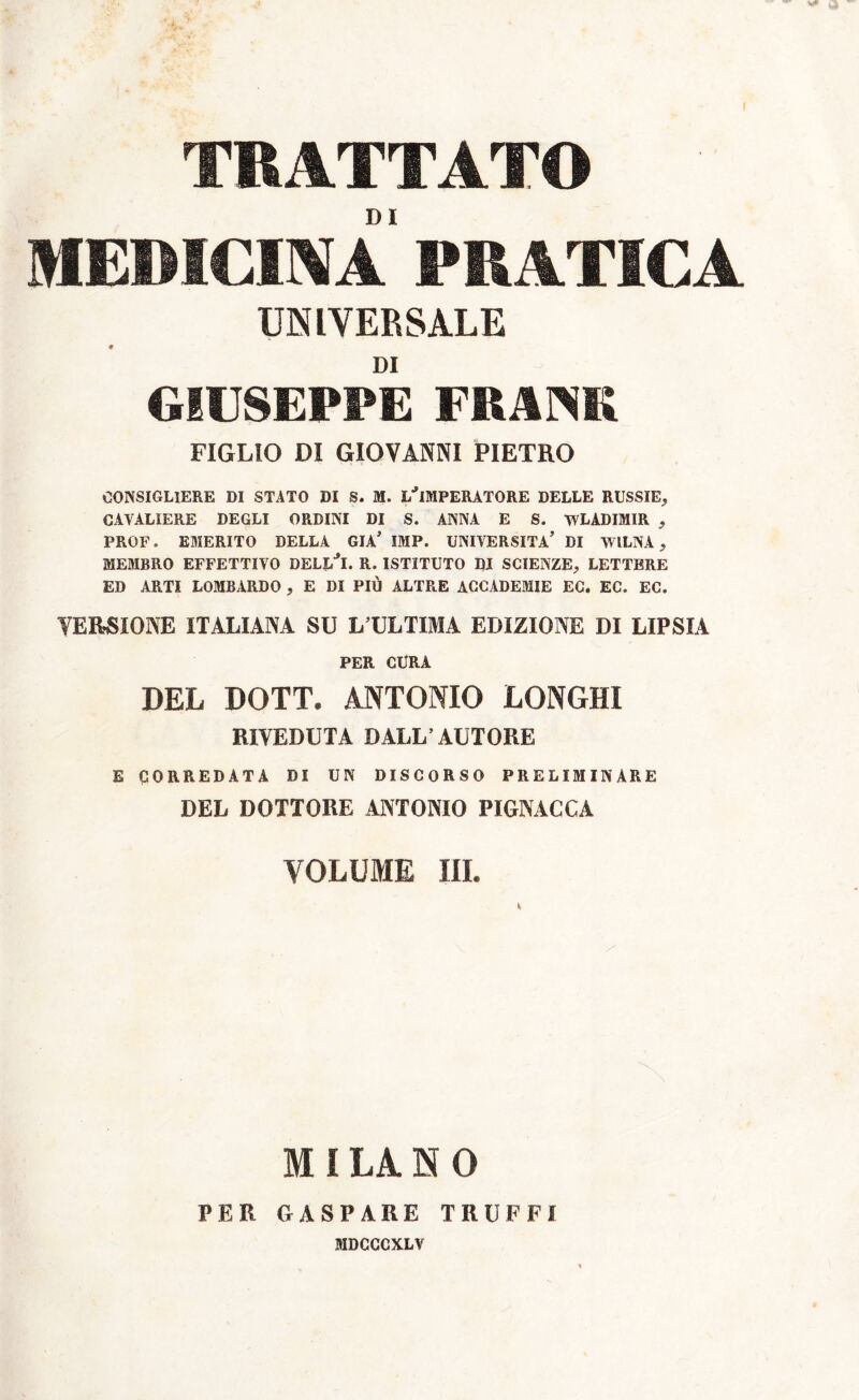 MEDICINA PRATICA UNIVERSALE DI GIUSEPPE FRANK FIGLIO DI GIOVANNI PIETRO CONSIGLIERE DI STATO DI S. M. L'IMPERATORE DELLE RUSSIE, CAVALIERE DEGLI ORDINI DI S. ANNA E S. WLADIMIR , PROF. EMERITO DELLA GIÀ’ IMP. UNIVERSITÀ' DI WlLNA , MEMBRO EFFETTIVO DELl/l. R. ISTITUTO DI SCIENZE, LETTERE ED ARTI LOMBARDO , E DI PIÙ ALTRE ACCADEMIE EC. EC. EC. VERSIONE ITALIANA SU L’ULTIMA EDIZIONE DI LIPSIA PER CURA DEL DOTT. ANTONIO LONGHI RIVEDUTA DALL’AUTORE E CORREDATA DI UN DISCORSO PRELIMINARE DEL DOTTORE ANTONIO PIGNACCA VOLUME III. M I LA. N 0 PER GASPARE TRUFFI MDCCCXLV