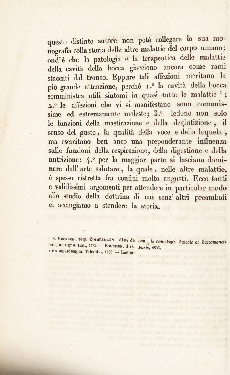 questo distinto autore non potè collegare *a sua mo- nografia colla stona delle altre malattie del corpo umano 5 ond’è che la patologia e la terapeutica delle malattie della cavità della bocca giacciono ancora come lami staccati dal tronco. Eppure tali affezioni meritano la più grande attenzione, perchè 1.° la cavità della bocca somministra utili sintomi in quasi tutte le malattie 1 ; 2.0 le affezioni che vi si manifestano sono comunis- sime ed estremamente moleste; 3.° ledono non solo le funzioni della masticazione e della deglutizione , il senso del gusto, la qualità della voce e della loquela , ma esercitano ben anco una preponderante influenza sulle funzioni della respirazione, della digestione e della nutrizione; 4*° Per maggior parte si lasciano domi- nare dall’ arte salutare, la quale, nelle altre malattie, è spesso ristretta fra confini molto angusti. Ecco tanti e validissimi argomenti per attendere in particolar modo allo studio della dottrina di cui senz’ altri preamboli ci accingiamo a stendere la storia. 1. BccriNER , resp. Zimmrrmann , dfss. de ore, ut sifino. Hai., im. - Boehmrr, di8$. de storuatoscopia. Vitemb., tm. ~ Lafor- GtiB, la semiologie buccole et buccamanck. Parts 3 1806. v