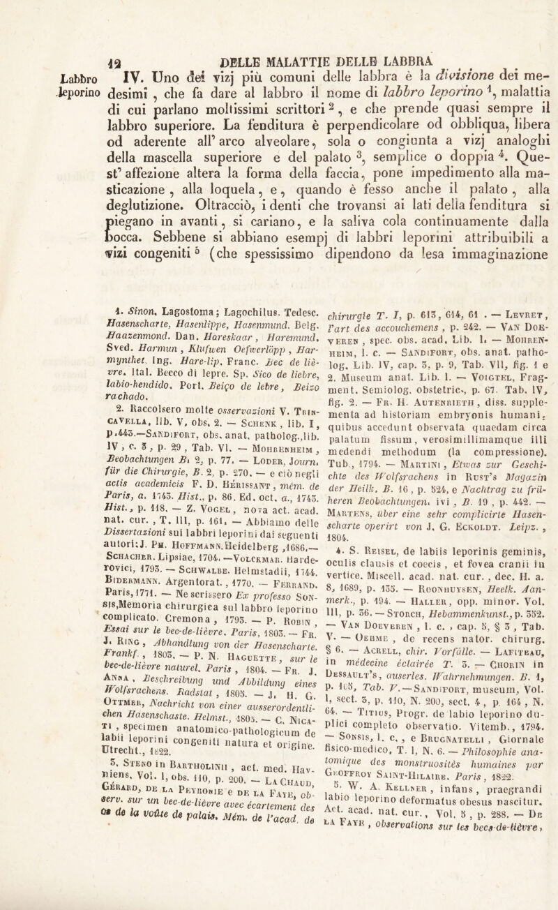 Labbro IV. Uno dei vizj più comuni delle labbra è la divisione dei me- leporino desimi , che fa dare ai labbro il nome di labbro leporino malattia di cui parlano mollissimi scrittori2, e che prende quasi sempre il labbro superiore. La fenditura è perpendicolare od obbliqua, libera od aderente all’arco alveolare, sola o congiunta a vizj analoghi della mascella superiore e del palato 3, semplice o doppia Que- st’affezione altera la forma della faccia, pone impedimento alla ma- sticazione , alla loquela, e, quando è fesso anche il palato , alla deglutizione. Oltracciò, i denti che trovatisi ai lati delia fenditura si piegano in avanti, si cariano, e la saliva cola continuamente dalla bocca. Sebbene si abbiano esempj di labbri leporini attribuibili a vizi congeniti 5 (che spessissimo dipendono da lesa immaginazione 1. Sinon, Lagostoma; Lagochilus. Tedesc. Hasenscharte, Hasenlippe, Hasenmund. Belg. Baazenmond. Dan. Hareskaar, Haremund. Sved. Harmun , Klufuen Oefwerldpp , B ar- my nthet. Ing. Hare-lìp. Frane. Beo de liè- vre. 1 tal. Becco di lepre. Sp, Sico de liebre, labio-hendido. Port, Beiqo de lebre, Beìzo rachado. 2. Raccolsero molte osservazioni V. Trin- ca vella, lib. V, obs, 2. — Schenk , lib. I, p .443. Sandifort, obs. anat, patholog.,lib. IV , c. 5, p. 29 , Tab. VI. — Mohrenbeim , Beobachtungen Bx 2, p. 77, — Loder, Journ. fur die Chirurgie, B. 2, p. £70. — e ciò negli actis academicis F, D. Bérissant, mém. de Baris, a, 1143. Hist., p. 86. Ed. oct. a., 1743. Hist., p. 118, — Z. Vogel, nova act. acad. nat. cur. , T. Ili, p. 161. - Abbiamo delle mssertazioni sui labbri leporini dai seguei autorkJ. Ph. Hoffmann. Heidelberg ,1686, Schacher. Lipsiae, 1704. —Volckmar. Hart rovici, 1793. — Schwalbe. Delmstadii, Bìdermanw. Àrgentorat., 177o, — Ferrai* Paris, 1771. — Ne scrissero Ex professo So sis,Memoria chirurgica sul labbro lepori] complicato. Cremona, 1793. — P. Robii Essai sur le bec-de-lièvre. Paris, 1803.— F J. Ring , Jbhandlung von der Hasenschar Frankf., 1803. - p. N. Uaguette, sur bec-de-lièvre naturel. Paris , 1804. — Fr. An«a, Beschreibung und Abbilduny ein Il olfsrachens. Bad slat , 1803. — J, u. ( (Jttmkr, jSachricht von einer ausserordenu chen Basenschaste. Belmst., 1805. - C. Nic ti specimen anatomico-pathologìcum < labu leporini congeniti natura et origin Utrecht., 1822. 6 OTUBiU I! t>arrholìNii , act. nied. mens. Voi. 1, obs. no, p. 200. — LaCi Gerard, de la Peyronie e de la Favi serv. sur un bec-de-lièvre avee écartemer 0 la voiUe d* palais. Mém. de Paca chirurgie T. I, p. 613, 614, 61 . — Levret, Part des accouchemens , p. 242. — Van Doe- veren , spec. obs. acad. Lib. 1. — Moiiren- heim, 1. c. — Sandifort, obs. anat. palho- log. Lib. IV, cap. 3, p. 9, Tab. VII, fig. 1 e 2. Museum anat. Lib. 1. — Voigtel, Frag- ment. Semiolog. obstetric., p. 67. Tab. IV, fig. 2. — Fr. il. Autenrietii , diss. supple- rnenta ad historiam embryonis humani. quibus accedunt observata quaedam circa palatum fìssimi, verosimillimamque illi medendi melhodum (la compressione). Tub , 1794. — Martini , Etwas zur Ceselli- elite des Wolfsrachens in Rust’s Magazin der Beìlk. B. 16, p. 524, e Naclitrag zu frii- heren Beobaclitungeru ivi , B. 19 , p. 442. — Martens, uber eine selir complicirte Hasen- scharte operirt von J. G. Eckoldt. Leipz. , 1804. 4. S. Reisel, de labiis leporinis geminis, oculis claut-is et coecis , et fovea cranii in vertice. Misceli, acad. nat. cur. , dec. H. a. 8, 1689, p. 153. -- Roonhuysen, Beelk. Jan- merk., p. 194. —- Haller, opp. minor. Voi. Ili, p. 56. —Storch, Hebammenkunst., p. 552. —• Van Doeveren , 1. c. , cap. 5, § 3 , Tab. V. — Oebme , de recens nator. chirurg. § 6. — Acrell, chìr. Vorfdlle. — Lafiteau, in médecine éclairée T. 5. — Chorin in Dessault’s, auserles. IVahrnehmungen. B. 1, p. 1(j5, Tab. V. — Sandifort, museum. Voi. 1, sect. 3, p, ilo, N. 200, sect. 4 , p. 164 , N. 64. — Tmus, Progr. de labìo leporino du- plici completo observatio. Vitemb., 1794. ~~ Sonsis, 1. c,, e Buugnatelli , Giornale fisico-medico, T. 1, N. 6. — Philosophic ana- lomique des monstruositès humaines par Gi.offroy Saint-IIilaire. Paris, 1822. 5, \y. A. Kellner , infans , praegrandi abiO leporino deformatus obesus nascitur. Act. acad. nat. cur., Voi. 5 , p. 288. — De la Faye , observations sur les becs de-Uòvre,