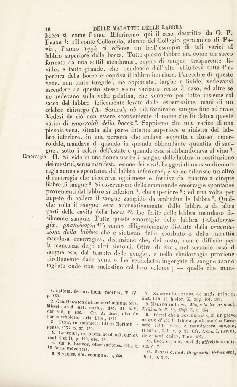 bocca sì come V ano. Riferiremo qui il caso descritto . da Gr. P. Frank 1 * * 4: ??I1 conte Colloredo, alunno del Collegio germanico di Pa- via , l’anno 1794 ci offerse un bell’esempio di tali varici al labbro superiore della bocca. Tutto questo labbro era come un sacco formato da una sottil membrana , zeppo di sangue trasparente li- vido, e tanto grande, che pendendo dall’alto chiudeva tutta l’a- pertura della bocca e copriva il labbro inferiore. Parecchie di queste vene, non tanto turgide , ma appianate, larghe e livide, veclevansi ascendere da questo stesso sacco varicoso verso il naso, ed altre se ne vedevano sulla volta palatina, che vennero poi tutte insieme col sacco del labbro felicemente levate dalle espertissime mani di un celebre chirurgo (A. Scarpa), nè più fornirono sangue fino ad ora.?? Vedesi da ciò non essere sconveniente il nome che fu dato a queste varici di emorroidi della bocca 2. Sappiamo che una varice di una Eiccola vena, situata alla parte interna superiore e sinistra del lab- ro inferiore, in una persona che andava soggetta a flusso emor- roidale, mandava di quando in quando abbondante quantità dì san- gue , sotto i calori detestate e quando essa si abbandonava al vino 3. Emorragie H. Si vide in una donna uscire il sangue dalle labbra in sostituzione dei mestrui, senza manifesta lesione dei vasi4. Leggesi di un caso di emor- ragia annua e spontanea dal labbro inferiore5, e se ne riferisce un altro di emorragia che ricorreva ogni mese e forniva da quattro a ciuque libbre di sangue 6. Si osservarono delle ammirande emorragìe spontanee provenienti dal labbro sì inferiore 7, che superiore 8 } ed una volta per impeto di collera il sangue zampillò da ambedue le labbra8. Qual- che volta il sangue esce alternativamente dalle labbra e da altre parti della cavità della bocca i0. Le ferite delle labbra mandano fa- cilmente sangue. Tutte queste emorragie delle labbra ( cheilorra- g/a, gnatorragia 11 ) vanno diligentemente distinte dalla cruenta- zione della laobra che è sintomo dello scorbuto o della malattia maculosa emorragica, distinzione che, del resto, non è difficile per la mancanza degli altri sintomi. Oltre di che , nel secondo caso il sangue esce dal tessuto delle gengìe , e nella cheilorragia proviene nettamente dalle vene. ?? Le vescichette ingorgate di sangue vanno • tag sate onde non molestino col loro volume * — quelle che man- 1- Epitom. de cur. hom. morbis, T. IV p. 150. 2. Gir. IIelwich de haemorrhoidibus oris. Misceli, acad nat. curios, dec. Ill, a. 9, obr. us, p. 208. - Cu. A. Jost, diss. de haemorrhoidibis oris. Lips., 1812. 3. Trew, in commerc. litter. Norimb - Sense, 1135, p. 57, 130. **. EedEl,us’ in ephem. acad. nat. curios. eenfc. 1 et li, p, 120, obs. 48. in'\E Berdot> observations. Obs. 3, *n Actis Helveticis. 0. Riverius, ob3. common, p, 660. 7> Zacutus Lusitanus, de med» princip, hist. Lib. IL hislor. X, opp. fol. 183. 8. Martini in Rust, Magatili der gesammt. Heilkunde B. 19, Heft. 3, p. 454. 9. Dicesi chea Scakderbeck, in un grave accesso d’ ira le labbra gonfiassero si faces- sero calde, rosse e mandassero sangue, (Cornac, Lib. l, p. 27. Cfr. Andr. Libavius, de cruent. cadav. Thes 205;. 10. Bootius, obs. med. de affectibus omis- sis. c. 7. 11. Dreyssig, med, Diagnostik. Erfurt 1801,,