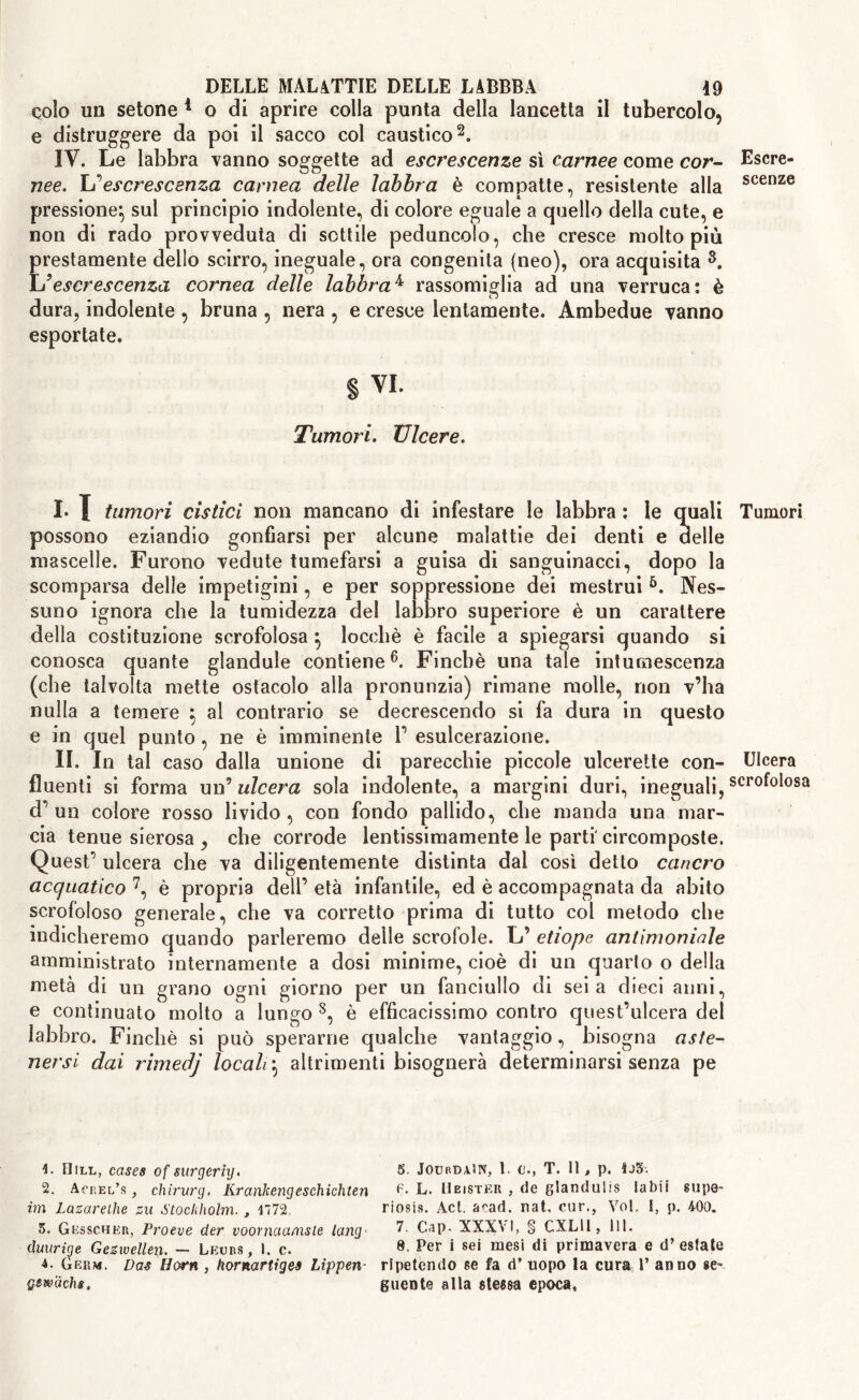 colo un setone 1 o di aprire colla punta della lancetta il tubercolo, e distruggere da poi il sacco col caustico2. IV. Le labbra vanno soggette ad escrescenze sì carnee come cor- nee. \j escrescenza carnea delle labbra è compatte, resistente alla pressione^ sul principio indolente, di colore eguale a quello della cute, e non di rado provveduta di sottile peduncolo, che cresce molto più prestamente dello scirro, ineguale, ora congenita (neo), ora acquisita 8. Ìj escrescenza cornea delle labbra4 rassomiglia ad una verruca: è dura, indolente , bruna , nera , e cresce lentamente. Ambedue vanno esportate. § vi. Tumori. Ulcere. I. I tumori cistici non mancano di infestare le labbra : le quali possono eziandio gonfiarsi per alcune malattie dei denti e delle mascelle. Furono vedute tumefarsi a guisa di sanguinacci, dopo la scomparsa delle impetigini, e per soppressione dei mestrui 4 5 6. Nes- suno ignora che la tumidezza del labbro superiore è un carattere della costituzione scrofolosa } locchè è facile a spiegarsi quando si conosca quante glandule contiene6. Finché una tale intumescenza (che talvolta mette ostacolo alla pronunzia) rimane molle, non v’ha nulla a temere \ al contrario se decrescendo si fa dura in questo e in quel punto, ne è imminente 1’ esulcerazione. II. In tal caso dalla unione di parecchie piccole ulcerette con- fluenti si forma un’ ulcera sola indolente, a margini duri, ineguali, d’un colore rosso livido, con fondo pallido, che manda una mar- cia tenue sierosa , che corrode lentissimamente le parti' circomposte. Quest’ ulcera che va diligentemente distinta dal così detto cancro acquatico 7, è propria dell’ età infantile, ed è accompagnata da abito scrofoloso generale, che va corretto prima di tutto col metodo che indicheremo quando parleremo delle scrofole. L’ etiope antimoniale amministrato internamente a dosi minime, cioè di un quarto o della metà di un grano ogni giorno per un fanciullo di seia dieci anni, e continuato molto a lungo 8, è efficacissimo contro quest’ulcera del labbro. Finché si può sperarne qualche vantaggio, bisogna aste- nersi dai rimedj locali} altrimenti bisognerà determinarsi senza pe 4. Hill, cases of surgcrhj. 2. Abel’s , chirurg. Krankengeschichten im Lazarelhe zu Stockholm., 4772. 5. Gesscher, Proeve der voornaa/nsle lang• duurige Gezvoellen. — Lecrs , I. c. 4. Germ. Das Horn , hornartiges Lippen- gewachs. 5. JourdaW, 1. C., T. 11, p. ioS. f. L. Hbister , de glandulis labi! su pe- nosi». Act. acad. nat, cur., Voi. 1, p. 400. 7. Cap- XXXVI, § CXLU , 111. 8. Per i sei mesi di primavera e d’ estate ripetendo se fa d’ uopo la cura V anno se* guente alla stessa epoca, Escre- scenze Tumori Ulcera scrofolosa