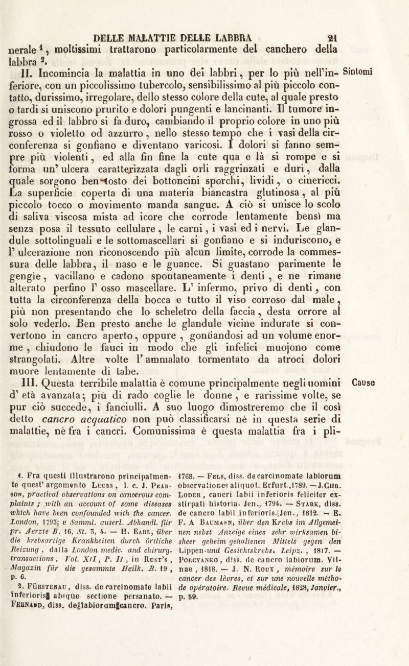 nerale4 ? moltissimi trattarono particolarmente del canchero della labbra 1 2 3. IL Incomincia la malattia in uno dei labbri, per lo più nell’in- feriore, con un piccolissimo tubercolo, sensibilissimo al più piccolo con- tatto, durissimo, irregolare, dello stesso colore della cute, al quale presto o tardi si uniscono prurito e dolori pungenti e lancinanti. Il tumore in- grossa ed il labbro si fa duro, cambiando il proprio colore in uno più rosso o violetto od azzurro, nello stesso tempo che i Tasi della cir- conferenza si gonfiano e diventano varicosi. I dolori si fanno sem- pre più violenti, ed alla fin fine la cute qua e là si rompe e si forma un’ ulcera caratterizzata dagli orli raggrinzati e duri, dalla quale sorgono bentosto dei bottoncini sporchi, lividi, o cinericci. La superficie coperta di una materia biancastra glutinosa, al più piccolo tocco o movimento manda sangue. A ciò si unisce lo scolo di saliva viscosa mista ad icore che corrode lentamente bensì ma senza posa il tessuto cellulare , le carni, i vasi ed i nervi. Le glan- dule sottolinguali e le sottomascellari si gonfiano e si induriscono, e 1’ ulcerazione non riconoscendo più alcun limite, corrode la commes- sura delle labbra, il naso e le guance. Si guastano parimente le gengìe, vacillano e cadono spontaneamente i denti , e ne rimane alterato perfino 1’ osso mascellare. L’ infermo, privo di denti, con tutta la circonferenza della bocca e tutto il viso corroso dal male, più non presentando che lo scheletro della faccia , desta orrore al solo vederlo. Ben presto anche le glandule vicine indurate si con- vertono in cancro aperto, oppure , gonfiandosi ad un volume enor- me , chiudono le fauci in modo che gli infelici muojono come strangolati. Altre volte Y ammalato tormentato da atroci dolori muore lentamente di tabe. III. Questa terribile malattia è comune principalmente negli uomini d’ età avanzala*, più di rado coglie le donne, e rarissime volte, se pur ciò succede, i fanciulli. A suo luogo dimostreremo che il così detto cancro acquatico non può classificarsi nè in questa serie di malattie, nè fra i cancri. Comunissima è questa malattia fra i pii— 1. Fra questi illustrarono principalmen- te quest’argomento Leurs , 1. c. J. Pear- son, practical observations on cancerous com- plaints ; with an account of some diseases which hove been confounded with the cancer. London, 1795; e Samml. auserl. Jbhandl. fur pr, Jerzte B. \6, St. 5, 4. — EL Earl, iiber die krebsartige Krankheiten durch ortliche Reizung , dalla London medic, and chirurg. transactions, Voi. XU, P. II, in Rost’s , Magazin fur die gesammte Eeilk. B. 19 , p. 6. 2. Fììrstenau , diss. de carcinomate labi! inferiorisg absque sectione persanato. — Fernakd, diss. deflabiorumlcancro. Paris, 1768. — Fels, diss. decarcinomate labiorum observationes aliquot. Erfurt.,1789. —■■ J.Chr. Loder , cancri labii inferioris feliciter ex- stirpati historia. Jen,, 1794. — Stark, diss. de cancro labii inferioris.fJen., 1812. — E. F. A Baumauk, iiber den Krebs im Jllgemei- nen nebst Jnzeige eines sehr ivirksamen bi- sheer geheim gehaltenen ISlitlels gegen den Lippen-tmd Gesichtskrebs, Leipz. , 1817. — Porcyanko, diss. de cancro labiorum. Vii* nae , 1818. — J. N. Roox , mémoire sur le cancer cles lèvres, et sur une nouvelle métho- de opératoire. Revue médicale, 1828, Janvier*, p. 59. Sintomi Cause