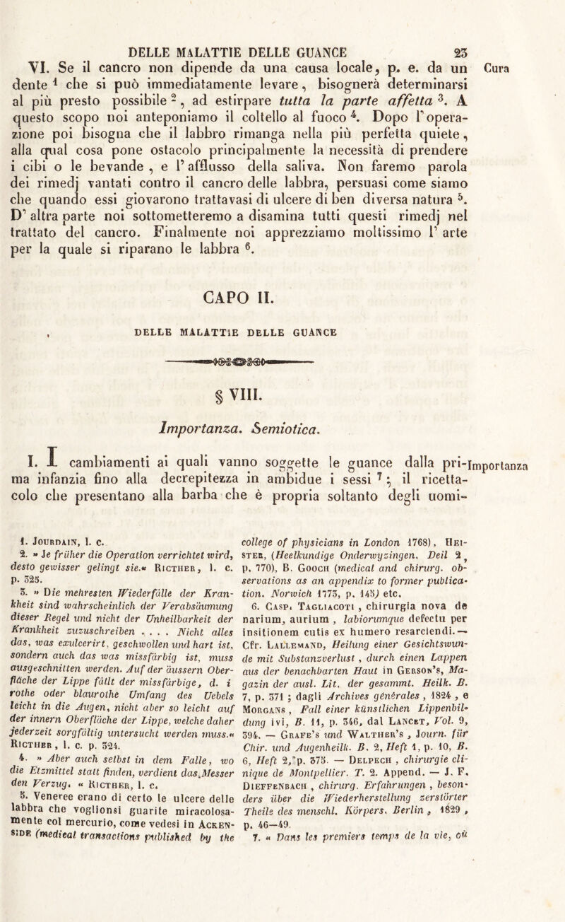 VI. Se il cancro non dipende da una causa locale, p. e. da un Cura dente * che si può immediatamente levare, bisognerà determinarsi ai più presto possibile 1 2 , ad estirpare tutta la parte affetta 3. A questo scopo noi anteponiamo il coltello al fuoco4. Dopo Fopera- zione poi bisogna che il labbro rimanga nella più perfetta quiete, alla qual cosa pone ostacolo principalmente la necessità di prendere i cibi o le bevande, e l’afflusso della saliva. Non faremo parola dei rimedj vantati contro il cancro delle labbra, persuasi come siamo che quando essi giovarono trattavasi di ulcere di ben diversa natura 5. D’ altra parte noi sottometteremo a disamina tutti questi rimedj nel trattato del cancro. Finalmente noi apprezziamo moltissimo F arte per la quale si riparano le labbra 6. CAPO li. DELLE MALATTIE DELLE GUANCE § Vili. Importanza. Semiotica. I. I cambiamenti ai quali vanno soggette le guance dalla pri-importanza ma infanzia fino alla decrepitezza in ambidue i sessi 7 ^ il ricetta- colo che presentano alla barba che è propria soltanto degli uomi- 1. JOURDAIN, 1. C. 2. » ie friiher die Operation verrichtet wìrd, desto gewisser gelingt sie.« Ricther, 1. c. p. 525. 5. » Die mehresten JViederfalle der Kran- kheit sind wahr schernii eh der Verabsdumung dieser Regel und nicht der Unheilbarkeit der Krankheit zuzuschreiben .... Nicht alles das, was exulcerirt, geschwollen und hart ist, sonderà auch das was missfàrbig ist, muss ausgeschnitten werden. Auf der àussern Ober- flùche der Lippe fàllt der missfàrbige, d. i rothe oder blaurothe Umfang des Uebels leicht in die Augen, nicht aber so leicht auf der innern Oberfl'àche der Lippe, ivelche daher jederzeit sorgfaltig untersucht werden muss. Rìcthbr , 1. c. p. 524. 4. « Aber auch selbst in dem Falle, wo die Etzmittel statt finclen, verdient das^Messer den Verzug. « Ricther, 1. c. 8. Veneree erano di certo te ulcere delle labbra che voglionsi guarite miracolosa- mente col mercurio, come vedesi in àcken- college of physicians in London 1768), Hei- ster, (Heelkundige Onderwyzingen, Deil 2 p, 770), B. Goocii (medical and chirurg. ob- servations as an appendix to former publica- tion. Norwich 1773, p. 145,1 etc. 6. Caspi Tagliacoti , chirurgia nova de narium, aurium , labiorumque defectu per insitionem cutis ex humero resarciendi.— Cfr. Lalef.mand, Heilung einer Gesichtswun- de mit Substanzverlust , durch einen Lappen aus der benachbarten Haul in Gerson’s, Ma- gazin der ausi. Lit, der gesammt. Heilk. B. 7, p. 371 ; dagli Archives génèrales , 1824 , e Morgans , Fall einer kiinstlichen Lippenbil» dung ivi, B. 11, p. 546, dal Lancbt, Voi. 9, 394. — Grafe’s und Walther’s , Journ. fur Chir. und Augenheilk. B. 2, Heft 1, p. 10, B. 6, Heft 2,*p. 375. — Delpech , chirurgie Cli- nique de Montpellier. T. 2. Append. — J. F, Dieffbnbacii , chirurg. Erfahrungen , beson- ders iiber die JFiederherstellung zerstorter Theile des menschl. Korpers. Berlin 9 1829 , p. 46—49.