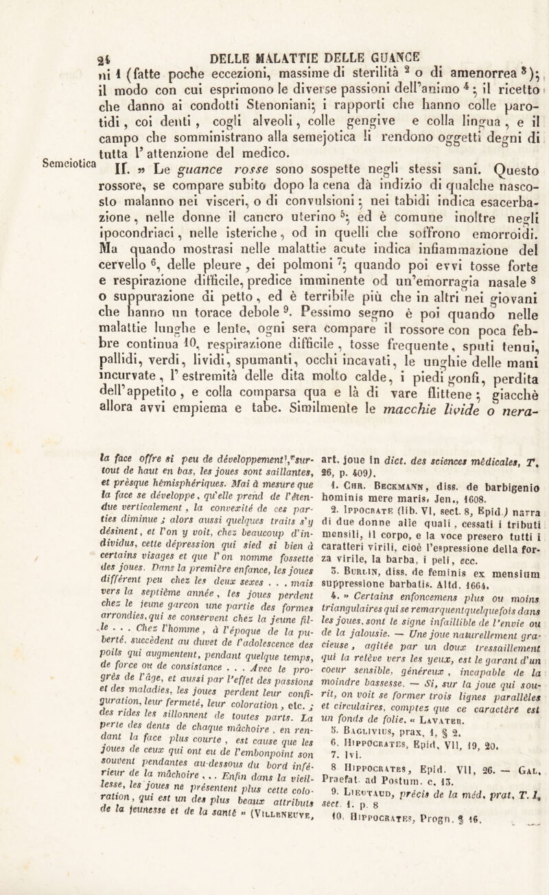 ni 1 (fatte poche eccezioni, massimedi sterilità 2o di amenorrea8)* il modo con cui esprimono le diverse passioni dell’animo 4 ^ il ricetto che danno ai condotti Stenoniani} i rapporti che hanno colle paro- tidi, coi denti , cogli alveoli, colle gengive e colla lingua , e il campo che somministrano alla semejotica li rendono oggetti degni di tutta 1’ attenzione del medico. Semeiotica jp M gU(tnce r0SSe sono sospette negli stessi sani. Questo rossore, se compare subito dopo la cena dà indizio di qualche nasco- sto malanno nei visceri, o di convulsioni} nei tabidi indica esacerba- zione, nelle donne il cancro uterino5:, ed è comune inoltre negli ipocondriaci, nelle isteriche, od in quelli che soffrono emorroidi. Ma quando mostrasi nelle malattie acute indica infiammazione del cervello 6, delle pleure , dei polmoni quando poi evvi tosse forte e respirazione difficile, predice imminente od un’emorragia nasale 8 o suppurazione di petto, ed è terribile più che in altri nei giovani che hanno un torace debole 9. Pessimo segno è poi quando nelle malattie lunghe e lente, ogni sera compare il rossore con poca feb- bre continua 10., respirazione difficile, tosse frequente, sputi tenui, pallidi, verdi, lividi, spumanti, occhi incavati, le unghie delle mani incurvate, P estremità delle dita molto calde, i piedi gonfi, perdita dell’appetito, e colla comparsa qua e là di vare flittene ^ giacché allora avvi empiema e tabe. Similmente le macchie livide o nera- la face offre si peu de développement\rsur- tout de liaut en bas, les joues soni saillantes, et prèsque hèmisphériques. Mai à mesure que la face se développe, qu'elle prend de Vèteri- due veriicalement, la convexité de ces par- ties diminue j alors aussi quelques traits s'y désinent, et Von y voit, chez beaucoup d'in- dividus, cetle depression qui sied si bien à certains visages et que V on nomine fossette des joues. Dans la première enfance, les joues différent peu chez les deux sexes . . . mais vers la septième année, les joues perdent chez le jeune garcon une panie des formes arrondies,quì se conservent chez la jeune pi- le . . . chez Vhomme, à Vepoque de la pu- berté. suceèdent au duvet de /’adolescence des poils qui augmentent, pendant quelque temps, de force ou de consistance . . . Avec le pro- grès de Page, et aussi par l’effet des passions et des maladies, les joues perdent leur confi- guration, leur fermeté, leur coloration , etc. g des rides les sillonnent de toutes parts. La perle des dents de chaque màchoire . en ren- dant la face plus courte , est cause que les joues de ceux qui ont eu de Vembonpoint son souvent pendantes au-dessous du bord infé- neur de la màchoire , .. Enfin dans la vieti- lesse, les joues ne présentent plus cette colo- ration , qui est un des plus beaux altributs de la jeunesse et de la santè » (Vulbnkuve art. joue fn diet, des sciences mèdicales, T% 26, p. 409;. t. Chr. Beck.ma.jvn, dìss. de barbigenio hominis mere marisi Jen., 1608. 2. Ippocrate (lib. VI, sect. 8, Epid.; narra di due donne alte quali , cessati i tributi mensili, il corpo, e la voce presero tutti i caratteri virili, cioè l’espressione della for- za virile, la barba, i peli, ecc. 5. Burmn, diss. de feminis ex mensium suppressione barbali*. Altd. 1664. 4. » Certains enfoncemens plus ou moins triangulaires qui se remarquentquelquefois dans les joues. sont te signe infaillible de l’envie ou de la jalousie. — Une joue nakurellernent gra- cieuse, agitée par un doux tressaillement qui la relève vers les yeux, est le garant d'un coeur sensible, généreux , incapable de la moindre bassesse. — Si, sur la joue qui sou- rit, on voit se former trois liynes parallèla et circulaires, comptez que ce caractère est un fonds de folie. « Lavater. 5. Baglivius, prax, 1, § 2. 6. Hippocrates, Epid, VII, 19, 20. 7. Ivi. 8 Hippocrates, Epid. VII, 26. - Gal, Praefat- ad Postura, c, 13. 9. Liectaud, précis de la mèd. prat, T. /, sect 1. p. 8 10> Hippocrates, Progn. § 16.