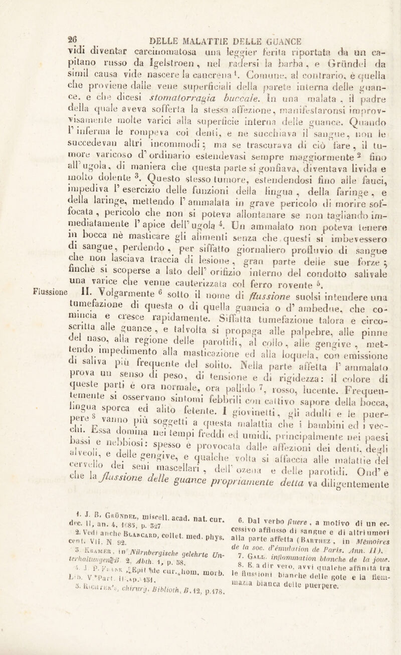 vìcli diventar carcinomatosa tuia leggier ferita riportata da un ca- pitano russo da Igelstroen , nei radersi la barba , e Grundel da suini causa vide nascere la cancrena b Comune, al contrario, è quella elle proviene dalle vene superficiali della parete interna delle guan- ce* e die dicesi stornatorragìa bancale. In una malata , ii padre «ella quale aveva solferia la stessa affezione, manifestaronsi improv- visamente molte varaci alia superficie interna delie guance. (Quando 1 inferma le rompeva coi denti, e ne succhiava il sangue, non le succede van altri incommodi ; ma se trascurava di ciò lare, il tu- more varicoso d ordinano estendevasi sempre maggiormente 2 fino ali ugola, di maniera che questa parte si gonfiava, diventava livida e molto .dolente 3. .Questo stesso tumore, estendendosi fino alle fauci, impediva 1 esercizio delle (unzioni deila lingua , della faringe , e oeha laringe, mettendo 1 ammalata in grave pencolo ds morire sof- focata , pericolo che non si poteva allontanare se non tagliando im- mediatamente l’apice dell’ugola4. Un ammalato non poteva tenere ni bocca nè masticare gli alimenti senza che questi si imbevessero i sangue, perdendo , per sii ratto giornaliero profluvio di sangue che non lasciava traccia di lesione, gran parte delle sue forze \ nchè si scoperse a lato dell’ orifizio interno del condotto salivate una varice che venne cauterizzata col ferro rovente 5. Flussione II. Volgarmente 6 sotto i! nome di flussione suolsi intendere una tumeiazione di questa o di quella guancia o d’ ambedue, che co- mincia e ci esce rapidamente. Siffatta tumefazione talora e circo- scntia a e guance , e talvolta si propaga alle palpebre, alle pinne tiaso, aia legione delie parohdi, al collo, alle gengive, met- tendo impedimento alla masticazione ed alla loquela! con emissione 83 ,Va Piu frequente del solito. Nella parte affetta V ammalato piova un senso di peso, di tensione e di rigidezza: il colore di ilm »n e 013 .o.)ale, ora pallido rosso, lucente. Frequeo- « nu te si osservano sintomi febbrili con coltivo sapore della bocca, lingua sporca ed alito fetente. I giovinetti, gli adulti e le puer- I * -f . iU[° I.’1'1 s0.^etti a questa malattia cbe i bambini ed i vec- Uà*.: Sa ?!mAa litil teillpi freddi ed umidi, principalmente nei paesi abb i! “e,b,r: SpeSS° e Prov<>ca,a dalle affezioni dei denti, degli cervclln |C*tì C ^en^1Ve’ u flrta^c^,e voìta s* affaccia alle malattie del Clela ZeirV/n/aSCell8ri ’ 'Ur «delle parolidi. Ond’ e v UJlusswne guance propria,nenie detta va diligentemente *• J. B, Grundel, misceli, acati, nat. cur. O'C. li, an. 4, if,85, p. 527 2. Vedi anche Blabcard, coilet. med. phvs Cent. vii. N 92. 3 o Kbamer. in Niimbergische gelehrte Un- terhaltwnjenf-B 2, A bili. 1, p. gg, - J. ìM'misk r«.Epit Me cur.jiom. mori). L' 0. v “'Pari. 11 ,*p. 131, 3- Lied fiiaG, cliirurg, Biblioth, Z».t2. |>. 178. 6. Dal verbo filiere , a motivo di un ee cessivo afflusso di sangue e di altri umor alla parte affetta ( Barthez , in Mèmoire, de la soc. d'emulation de Paris. Ann. 11 ). 1 ■ Gall, inflammation bianche de la joue 8. E. adir vero, avvi qualche affinità tri le flussioni bianche delle ^ote e la tieni mazia bianca delle puerpere.