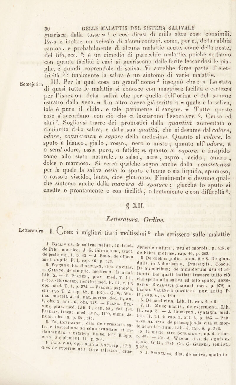 guarisca dalla tosse » 1 e così dicasi di mille altre cose consimili, fessa è inoltre un veicolo di alcuni contagi, come, per e., delia rabbia canina , e probabilmente dì alcune malattie acute, come della peste, del tifo, eoe. 2: è un rimedio di parecchie malattie, poiché vediamo con quanta facilità i cani si guariscono dalle ferite leccandosi le pia- ghe, e quindi coprendole di saliva. Vi avrebbe forse parte P elet- tricità 3 ? finalmente la saliva è un sintomo di varie malattie. Semiotica ^er ^a b!ua^ cosa y0 aom° 4 insegnò che: 5? Lo sfato di quasi tutte le malattie si conosce con maggiore facilita e certezza per Pispezioni della saliva che per quella delPorina e del sammse estratto dalla vena, w Un altro aveva già scritto 5: » quale è la saliva, tale è pure il chilo, e tale parimente il sangue. » Tutte queste cose s1 accordano con ciò che ci lasciarono Fppocràte 6, Gelso ed altri 7. Soglionsi trarre dei pronostici dalla quantità aumentata o diminuita della saliva, e dalla sua qualità, che si desume dal colorey odore, consistenza e sapone delia medesima. Quanto al colore, lo sputo è bianco, giallo , rosso, nero o misto } quanto aìP or/ore, è o senz’ odore^ ossia puro, o fetido:, e, quanto al sapore, è insipido come allo siato naturale, o salso , acre , aspro , acido , amaro , dolce o marcioso. Si cerca qualche segno anche dalla consistenza per la quale la saliva ossia io sputo è tenue o sia liquido, spumoso, o rosso o viscido, lento, cioè glutinoso. Finalmente si desume qual- clie suifomo anche dalla mainerà di sputare ^ giacché lo sputo si emette o prontamente e eoo facilità, o lentamente e con difficoltà L Letteratura. Ordine. Letteratura I. Come i migliori fra ii moltissimi 9 die scrissero sulle malattie 4 Baglivjvs, de saìivae natnr., in tract, de Fibr. motrice. J. G. Bòttichrr , tract de peste cap. 4, p. 42. - J. Bonn, de officio med. duplio. P. 1, cap. 46. p. ?25. Veggansi Fr< Hoffmaan, diss. da citar. ~~ Galr^o. de ttfmplic. medicarli. facilitati Lib. X. — F. Pi ater , prav. med. T 111 p-550. - Rlakcard, institut med. P. m c. is* opp. med. T, I, p. 574. - Vbrdug. patholog' can urg, T 2. cap. 42 , p. 4070.- G. W. Wìd r>EL misceli, acati, nat. curios, dec. li, an. 4» obs. 2 ann. 6, obs. 2i3 — Franc. Syl' Zw*> I,rax- nied- Lih‘ L cap. 50 j fo1. 486. Kildun. linear, med, ann., 4700, mens Ja »»«■ obs ,8, p. 68 j etc. J V R Fu. Uofpmasn , diss de necessaria sa- livae in sped io ne ad conservandam et in- staurali dam sanitatem. Halae, 4698 E ora» omn ( Supplement. Il, p. s06< J 1 ìJA<j,jO i os, opp. ouinia Antwerp, j 7 i g dm. de esperimenti* circa sai,vana , Zt demque natura , ttsu et morbis, p. 426,e de Fibra motrice, cap. 46, p. 595. 8. De diebufi judic. nura. 2 e 8. De glan- duìis. in Aphorismis, Praesagiis, Coacis. De humorìbus; de humidorum usu et re- Dquis Dai quali trattati trassero tutto ciò rf,e spetta alla .saliva ed allo sputo, Hono- hm'ius Bìcarsrics (manual, ined., p. 272), o Bernh. Valentin (medichi, nov. antiq. P. IH, cap. 4 , p. 450). 8 De medicina, Lib. 11. cap. 2 e 6, 7. U. Mkrcoriaus, de excrement. Lib. Hi, cap 3 — Johnston , syntagm. med. Lib. IS, ht. 2 cap. 3, art. 4, p. 243. - Pro- seer Alrinus, dp praesagjenda vita et mor- te a eg rota n hum. Lib. 4, cap. 9, p. 516. 8 Gi Risen sive ScnoniGies, op. da citar. V 7~ ^ Weber, diss. de signis ex g Qi0, Goti,, 1774 Ch. G- Gruner, seuiiot., y‘ J SfciDBLic$f diss. do saliva, sputo to