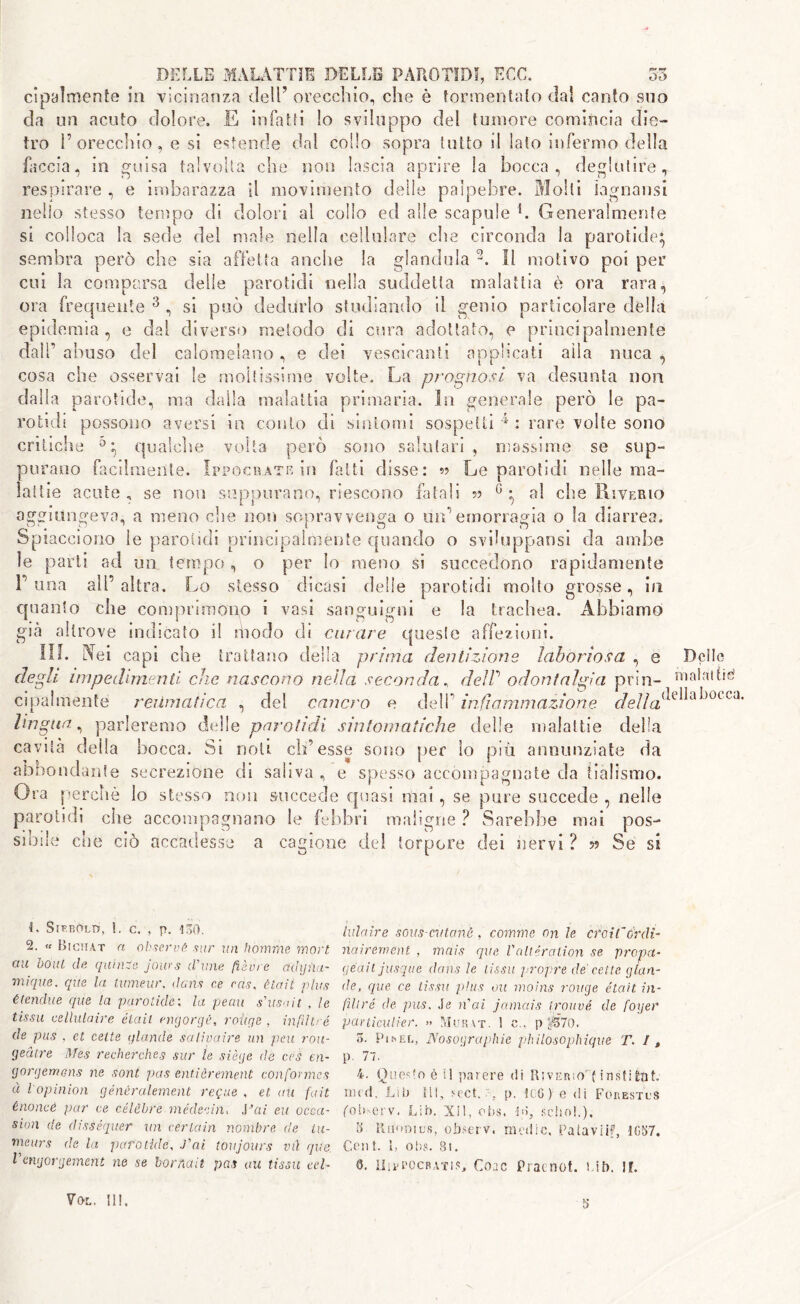 cipalmente in vicinanza dell’ orecchio, che è tormentalo dal canto suo eia un acuto dolore. E infatti !o sviluppo dei tumore comincia die- tro l’orecchio, e si estende dal collo sopra lutto il lato infermo della faccia, in guisa talvolta che non lascia aprire la bocca, deglutire, respirare , e imbarazza il movimento delle palpebre. Molti lagnatisi nello stesso tempo di dolori al collo ed alle scapole L Generalmente si colloca la sede del male nella cellulare che circonda la parotide} sembra però che sia affetta anche la glandola 11 motivo poi per cui la comparsa delle parotidi nella suddetta malattia è ora rara ora ente 3 , si può dedurlo studiando il «renio particolare della epidemìa, e dal diverso metodo di cura adottato, e principalmente dall’ abuso del calomelano, e dei vescicanti applicati alla nuca , cosa che osservai le moltissime volte. La prognosi va desunta non dalla parotide, ma dalla malattia primaria. In generale però le pa- rotidi possono aversi in conto di sintomi sospetti 4 : rare volte sono critiche 0 qualche volta pero sono salutari , massime se sup- purano facilmente. Ippoc&àte in fatti disse: 5? Le parotidi nelle ma- lattie acute , se non suppurano, riescono fatali n G • al che Riverio aggiungeva, a meno che non sopravvenga o un’emorragia o la diarrea. Spiacciono le parotidi principalmente quando o sviluppatisi da ambe le parti ad un tempo, o per lo meno si succedono rapidamente L una all’altra. Lo stesso dicasi delle parotidi molto grosse, in quanto che comprimono i vasi sanguigni e la trachea. Abbiamo già altrove indicato il modo di curare queste affezioni. III. Aei capi che trattano della prima dentizione laboriosa , e degli impedimenti che nascono nella seconda , delP odontalgia prin- Dclle maini tiri del cancro e dell’ infiammazione r/e//a^e^a^occa' c i pa 1 m en t e reUni a tic a lingua, parleremo delle parotidi sintomatiche delle malattie della cavità della bocca. Si noti ch’esse sono per lo più annunziate da abbondante secrezione di saliva , e spesso accompagnate da tialismo. Ora perchè lo stesso non succede quasi mai , se pure succede , nelle parotidi che accompagnano le febbri maligne ? Sarebbe mai pos- sibile che ciò accadesse a cagione del torpore dei nervi ? » Se si L SiF-BOLtr, !. c. , p. 130. 2. « Bictut a observe sur un homrne mori cut boni de quinze jours (Vinie fièvre ddyiiu- mique. que la tumeur, dans ce ras, ètait plus élendite que la parotide ; la perni s'usa it , le tissu cellutaire élaii engorgé, roitge , infiltra de pus . et rette glande salivaire un peu rou- geàtre Mes recherches sur le siège de ces en- gorgemens ne sont pus entièrement con for mes à l opinion génèralement requie , et au fait énoncé par ce célèbre médeeìn, J3ai eu occa- sion de disséquer un certain noxnbre de iu- meurs de la parotide, fai toujours vù que, Vengorgement ne se bornait pas au tissu tei- laici ir e sous-cvtanè , cornine on le croi l~ Ordi- nai rem ent , mais que Valteration se prova- qéait jusque clans le tissu propre de celle glan- de, que ce tissu plus 011 moìns rouge était in- fili ré de pus. Je n'ai jamais trouvé de foyer particulier. » Murat. 1 e., p g*S7o, 5. PihELj Nosographie philosophique T. I, P 77. 4. Questo è il parere di Riverso^ instiÉnt. nu'd. Lib ill, sect. ;% p. !cG ) e di Forestcs (oh-erv, Lib. XI1, 0bs. ià, sebo!.). 8- Rimnics, observ. medic. Patavlif, 4057. Cent. 1, obs. 8t. C. li 1 vpocratiSj Coac Praenot. Uh. ir. Voi. II!. s