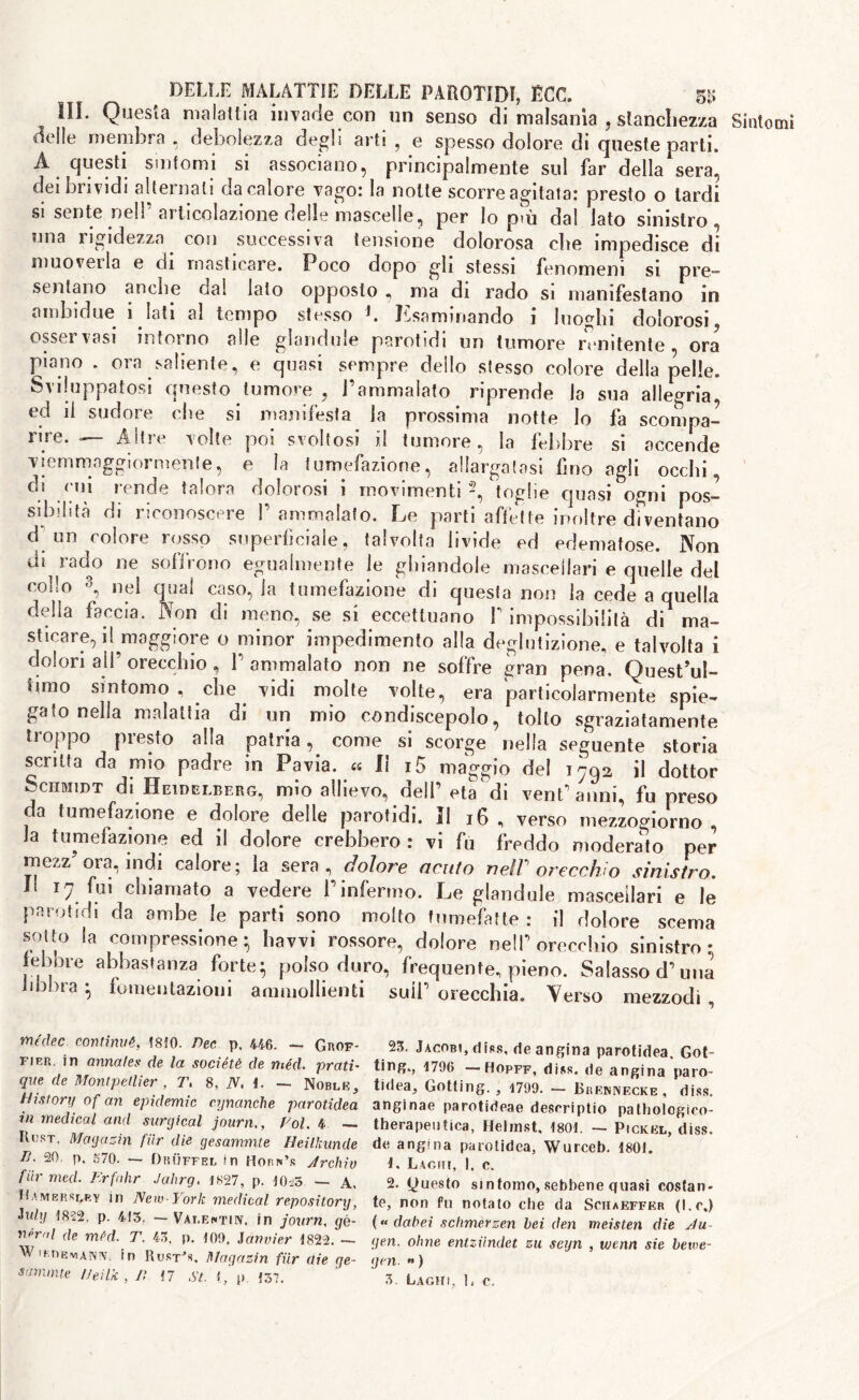 IIL Questa malattia invade con un senso di malsania , stanchezza Sintomi delle membra, debolezza degli arti, e spesso dolore di queste parti. A questi sintomi si associano, principalmente sul far della sera, dei brividi alternati da calore vago: la notte scorre agitata: presto o lardi si sente nell’ articolazione delle mascelle, per lo p»ù dal lato sinistro, una rigidezza con successiva tensione dolorosa die impedisce di muovei la e di masticare. Poco dopo gli stessi fenomeni si pre- sentano anche dal lato opposto , ma di rado si manifestano in a ridai due i lati al tempo stesso J. Esaminando i luoghi dolorosi osservasi intorno alle glandule parotidi un tumore renitente, ora piano . ora saliente, e quasi sempre dello stesso colore della pelle. Sviluppatosi questo tumore , l’ammalato riprende la sua allegria, ed il sudore che si manifesta la prossima notte lo fa scompa- rire. — Altre volte poi svoltosi il tumore, la febbre si accende vjemmaggiormente, e la tumefazione, allargatasi fino agli occhi, eh cui rende talora dolorosi i movimenti 2, toghe quasi ogni pos- sibilità di riconoscere l’ammalato. Le parti affette inoltre diventano d un colore rosso superficiale, talvolta livide ed edematose. Non di rado ne soffrono egualmente le ghiandole mascellari e quelle del collo 3, nel quai caso, la tumefazione di questa non la cede a quella della faccia. Non di meno, se si eccettuano 1’ impossibilità di ma- sticare, il maggiore o minor impedimento alla deglutizione, e talvolta i dolori ali’ orecchio , V ammalato non ne soffre gran pena. Quest’ul- timo sintomo , che vidi molte volte, era particolarmente spie- gato nella malattia di un mio condiscepolo, tolto sgraziatamente troppo presto alla patria, come si scorge nella seguente storia scritta da mio padre in Pavia. « Il i5 maggio del 1-92 il dottor Schmidt di Heidelberg, mio allievo, dell’età di vent’anni, fu preso da tumefazione e dolore delle parotidi. Il 16 , verso mezzogiorno, la tumefazione ed il dolore crebbero : vi fu freddo moderato per mezz ora, indi calore; la sera, dolore acuto neW orecchio sinistro. Il 17 fui chiamato a vedere P infermo. Le glandule mascellari e le parotidi da ambe le parti sono molto tumefatte : il dolore scema sotto la compressione; havvi rossore, dolore nell’orecchio sinistro: febbre abbastanza forte; polso duro, frequente, pieno. Salasso d’ima libbra ; fomentazioni ammollienti sull’ firppdllfl médec continue, 1810. Dee p. 446. — Grof- fier. in annates de la sociétè de méd. prati- que de Montpellier , T. 8, N. 1. — Noble, History of an epidemie cynanche parotidea in medical and surgical journ,, Voi. 4 — ItusT. Magazin fiir die gesammte Heillmnde lì. 20, p. o70. •— Druffel in Horn’s jtrchiv fiir med. Frfedir Jahrg, 1827, p. 10^5 —- A. Hambhslry in New-York medical repository, iuly 1822, p. 413, — Valentin, in journ, gè- ntml de mtd. T. 43. p. 100. Janvier 1822. — W imieviann, in Rust's, Magazin fiir aie ge- aanunte IJeilk , lì 17 Si. l, p 137. 23. Jacobi, diss, de angina parotidea. Got- ting., 1706 —Hopff, diss. de angina paro- tidea, Gotting. , 1700. — Breunecke, diss. anginae parotirieae descriptio patholcgioo- therapeutica, Helmst, 1801. -- Pickel, diss. de angina parotidea, Wurceb. 1801. 1. Laghi, I. e. 2. (Questo sintomo, sebbene quasi costan- te, non fu notato che da Schaeffer (l.c.) ( « dabei schmerzen bei den meisten die Ha gen. oline entziindet zu seyn , ujtnn sie betve- gen. » )