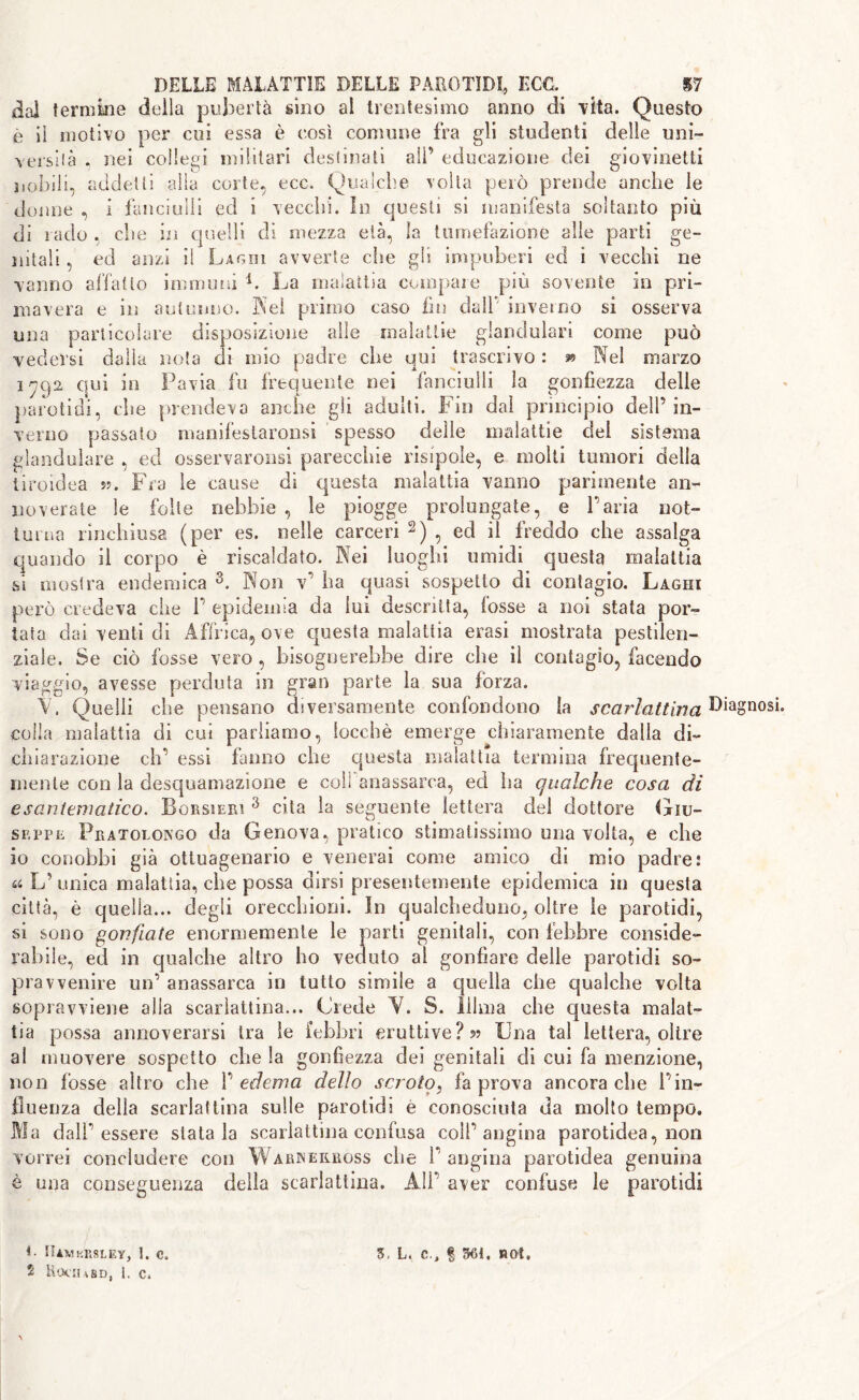 dal termine della pubertà sino al trentesimo anno di vita. Questo è il motivo per cui essa è così comune fra gli studenti delle uni- Yersilà , nei collegi militari destinati all’ educazione dei giovinetti nobili, addetti alla corte, ecc. Qualche volta però prende anche le doline , i fanciulli ed i vecchi. In questi si manifesta soltanto più di rado che in quelli di mezza età, la tumefazione alle parti ge- nitali , ed anzi il Laghi avverte die gli impuberi ed i vecchi ne vanno affatto immuni i. La malattia compare più sovente in pri- mavera e in autunno. Nel primo caso fin dall' inverno si osserva una particolare disposizione alle malattie glandular! come può vedersi dalla nota di mio padre che qui trascrivo : & Nel marzo iyc)2 qui in Pavia fu frequente nei fanciulli la gonfiezza delle parotid!, che prendeva anche gli adulti. Fin dai principio dell’in- verno passato manifestaronsi spesso delle malattie del sistema glandolare , ed osservaronsi parecchie risipole, e molti tumori della tiroidea ??. Fra le cause di questa malattia vanno parimente an- noverate le folte nebbie , le piogge prolungate, e l’aria not- turna rinchiusa (per es. nelle carceri 2) , ed il freddo che assalga quando il corpo è riscaldato. Nei luoghi umidi questa malattia si mostra endemica 3. Non v’ ha quasi sospetto di contagio. Laghi però credeva che 1’ epidemia da lui descritta, fosse a noi stata por- tata dai venti di Affrica, ove questa malattia crasi mostrata pestilen- ziale. Se ciò fosse vero , bisognerebbe dire che il contagio, facendo viaggio, avesse perduta in gran parte la sua fòrza. Y, Quelli che pensano diversamente confondono la scarlattina Diagnosi colla malattia di cui parliamo, locchè emerge chiaramente dalla di- chiarazione eh’ essi fanno che questa malattia termina frequente- mente con la desquamazione e coli anassarca, ed ha qualche cosa di esantematico. Bcrsieiu 3 cita la seguente lettera del dottore Giu- seppe Pratolongo da Genova, pratico stimatissimo una volta, e che io conobbi già ottuagenario e venerai come amico di mio padre: ^ L’ unica malattia, che possa dirsi presentemente epidemica io questa città, è quella... degli orecchioni. Io qualcheduno, oltre le parotidi, si sono gonfiate enormemente le parti genitali, con febbre conside- rabile, ed in qualche altro ho veduto al gonfiare delle parotidi so- pravvenire un’ anassarca in tutto simile a quella che qualche volta sopravviene alla scarlattina... Crede Y. S. liima che questa malat- tia possa annoverarsi tra le febbri eruttive? « Una tal lettera, oltre al muovere sospetto che la gonfiezza dei genitali di cui fa menzione, non fosse altro che V edema dello scroto, fa prova ancoraché l’in- fluenza della scarlattina sulle parotidi e conosciuta da molto tempo. Ma dall’essere statala scarlattina confusa coll’angina parotidea, non vorrei concludere con Warreilross che 1’ angina parotidea genuina è una conseguenza della scarlattina. All’ aver confuse le parotidi C fliVKRSLEY, 1. C. 3, L, C., % 361, ROt.