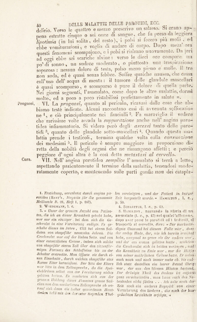 rognosi Cura. 40 BELLE MALATTÌE DELLE PAROTID!, ECC. ^ delirio. Verso le quattro e mezzo prescrivo un salasso. Si erano ap- j pena estratte cinque o sei once di sangue, che fu preso da leggiera ìwotìmia (in luì solita, del resto), i polsi si fecero più molli , ed ebbe vomiturazionì, e voglia di andare di corpo. Dopo mezz ora questi fenomeni scompajono, e i polsi si rialzano nuovamente. Da ieri ad o^gi ebbe sei scariche alvine : verso le dieci ore compare un po’di sonno, un sudore moderato, o piuttosto una traspirazione soporosa : nessun dolore di testa, polso meno pieno e molle. Il tre non suda, ed è quasi senza febbre. Solfre qualche nausea, cue cessa coll’uso dell’acqua di menta: il tumore delle glandule mascellari è quasi scomparso, e scomparso è pure il dolore di quella parte. Nei giorni seguenti, l’ammalato, come dopo le altre malattie, dormì molto, ed a poco a poco ristabilissi perfettamente in salute ». VI. La prognosi, quanto al pericolo, ricavasi dalle cose che ab- biamo testé indicate. Alcuni raccontano casi di avvenuta soffocazio- ne l, e ciò principalmente nei fanciulli2. Fa maraviglia il vedere che rarissime volte accada la suppurazione anche nell’ angina paro- tidea infiammatoria. Si videro però degli ascessi tanto delie paro- lidi 3, quanto delle glandule sotto-mascellari 4. Quando questa ma- lattia prende ì testicoli, termina qualche volta colla consunzione dei medesimi li pericolo è sempre maggiore in proporzione di- retta della nobiltà degli organi che ne rimangono affetti *, e perciò peggiore d’ ogni altra è la così detta metastasi al cervello. VII. Nell’angina parotidea semplice l’ammalato si terrà a letto, aspettando pazientemente il termine della malattia, tenendosi mode- ratamente coperto, e mantenendo sulle parti gonfie non elei eatapla- 1. Erstickung, veranlasst diirch angina pa- rotidea (Uustìs, Magazin fiir die gesammte Heilkunde B, 28, He ft i, p. 187). 2. Wiédemann, 1. c. 3. « C/nter der cjrosssn Ansalil von P alien- ten, die ich an dieser Krankheit gehabt habe, war nur eìn einziger . bei dem sich die Ge- schwulst in eine Vereìt.erung endigte. Fs qe- schahe dieses im Jahre , 17G1 bei einsm Sri- dateti von ohngefàhr neunzehn Jahren. Die Geschivulst war avf der linken Sei te. und von einer entselzlichen Gròsse , indem sicli solche von ohngefàhr einem rloll iiber den zitzenfor- migen Fortsatz des Schlafbeins bis zu der Schulter crstreckte. Man offnete sie durch ei- nen Einsehnitt, dardi welchen ohngefàhr eir.e Ratine Eiter herausjìoss. Der Sits des Eiters war btos in dem Zellengewebs, da die Spei- cheldriisen selbst von der / erciterung nichts gelitlen batten. Es sonderten sich a as der grossen Iìòìdung dieses Abscesses grosse Stri- cken von dem verdorbenen Zellengewebe ab wo- rauf sich danti die locker gewordenen Haat- darken bald mit den darnnler tiagenden Thei- leu vereinigten , and der Patient in kufzet Ze.it hergestellt war de. » Hamilton , 1, c. , p. 30. 4, Sgbakffrr, ì. c., p. 60. 5. Hamilton, narrando la storia di un ammalalo (1. e., p. 47) nel qualel'afPezione, dopo aver prese le parotidi cd i testicoli, sì trasportò al cervello, dice: « Der merkwiir- digste Umstand bei dieserà Falle war , dass der ree,hip Mode, der, wie ich bereits erwàhnS habe, zweymal so gross als der andere war , and der am erstsn gelitten halle . nachde.m die Geschwulst sich in beiden ver zoo en , and die Krankheit zu Entle war , nur die HiUfts von seiner natilrliclien Grosse batte. Ernahnì , auch nach und nach imrner mehr ab. bis end- Uch stati desSclben ein leerer Dentei ilbrùf war, der aus den blòssen Hàuten bestund. Der driisigte Theil des Hodens ist anjetzt ganz verschwunden , man kann aneli den Ne- benh&den nkht fàhlen . . . Ich sake nach der Zeit nodi ein andercs Bey spiel von einer Verzellining des Hodens , die ndeh der kier gedachten Krankheit erfolgte, >•