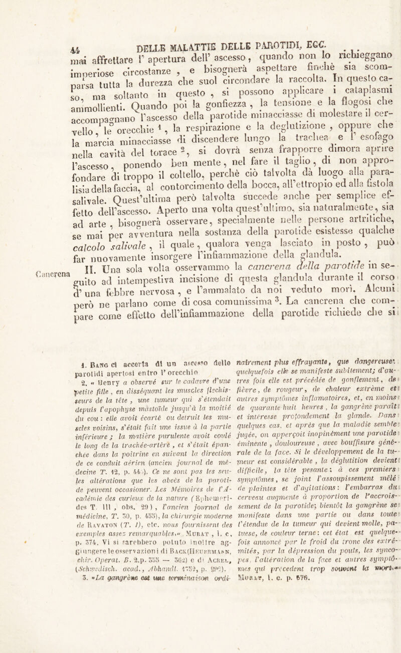 ancrcna m affrettare !' apertura dell’ ascesso, quando non lo nchieggano imperiose circostanze , e bisognerà aspettare finche sia scom- na^sa tutta la durezza che suol circondare la raccolta. In questo ca- so ' ma soltanto in questo, si possono applicare i cataplasmi ammollienti. Quando poi Sa gonfiezza, la tensione e la flogosi che accompagnano l’ascesso della parotide minacciasse di molestare il cer- vello ' le° orecchie * , la respirazione e la deglutizione , oppure che la marcia minacciasse di discendere lungo la trachea e 1 esofago nella cavita del torace2, si dovrà senza frapporre dimora aprire l’ascesso, ponendo ben mente, nel fare il taglio,, di non appro- fondare di troppo il coltello, perchè co talvolta da luogo a la para- lisia della faccia, al contorcimento della bocca, all ettropxo ed alla tistoia sali vale. Quest’ultima però talvolta succede anche per semplice ef- fetto dell’ascesso. Aperto una volta quest'ultimo, sia naturalmente, sia ad arte . bisognerà osservare, specialmente nelle persone artritiche, se mai per avventura nella sostanza della parotide esistesse qualche calcolo salivole , il quale , qualora venga lasciato in posto , può far nuovamente insorgere Finfiammazione della gianduia. II. Una sola volta osservammo la cancrena dulìa parotide in se- guito ad iotempestiva incisione di questa gianduia durante il corso d’ una lebbre nervosa , e Fammalato da noi veduto mori. Alcuni però ne parlano come di cosa comunissima 3. La cancrena che com- pare come effetto dell’infiammazione delia parotide richiede clic sii ì. Bang ci accerta lit un ascesso delle parotidi apertosi entro l’orecchio 2. « Henry a observé sur le cadavre d'ime petite fitte , eri disséquont les muscles flechis- seurs de la téle , une tumeur qui s’étendait depuis l'apophyse màstoide jusqu'à la moitié du com : elle avoit éearté ou cleiruit les mu- scles voisins, s'était fait une issue à la partie inférieure j la matière purulente avoit coulé le long de la irachée-artère , et s'était épan- ehée dans la poìtrine en suivant la direction de ce conduit aéric.n (ancien journal de mé- decine T. 12, p. 44f). Ce ne soni pas les sca- les alterations quc les abcès de la paroti- de peuvenl occasioner. Les Mémoires de CA- cadérrne des curieux de la nature {'Eiìheincri- des T. Ili, obs. 29), l'cmcien journal de medicine, T. HO, p. 455), ?a chirurgie moderne de Uavaton (T. 1), etc. nous fournissent des exemples asses remarquabfesiMurat , 1. c. p, 374. Vi si sarebbero potuto ino!ire ag- gi ungere le osservazioni di Back(Heuermvmn, diir. Operat. B. 2.p. 335 —• 502) e di A creo, (Schvjedisdi. acad., Jbhandl. 1752, p. 292). 3. «La gcmgràm cm me termi naicm ordi- nairement plus effrayante, que dangereusei queìquefois elle se manifeste subiiemcntj d'au- tres fois elle est précédée de gonflemem, de fièvre > de rougeur, de chaleur extreme et' autres symptómes ìnflamatoìres, et, en moins de quarante Imi t heures , la gangrene par aiti et. impresse profonclement la glande. Dans quelques cas, et après que la maladie semble jugée, on appergoit inopinèment line parotide eminente , douloureuse , avec bouffìsure géné- rale de la face. Si le développement de la tu- pneur est considerable , la déglutition dement diffìcile, la tè te pesante; à ces premiers symptómes, se joint Vassoupissement mela deplaint.es et cVagitations : Vembarras dii cervelli augmente à proportion de Vaccrois- sement de la parotide; bientót la gangrene se manifeste dans ime partie ou dans tonte l'étendue de la tumeur qui devient molle, pa- tuese, de couteur terne : cet état est quelqve- fois annoncè par le froicl du trono des extré- mités, par la depression dii pouts, les synco- pes. l'altération de la face et autres sympiò- nies qui precedent trop souvenl la mork* WkVRxit, l. e. p. 670.