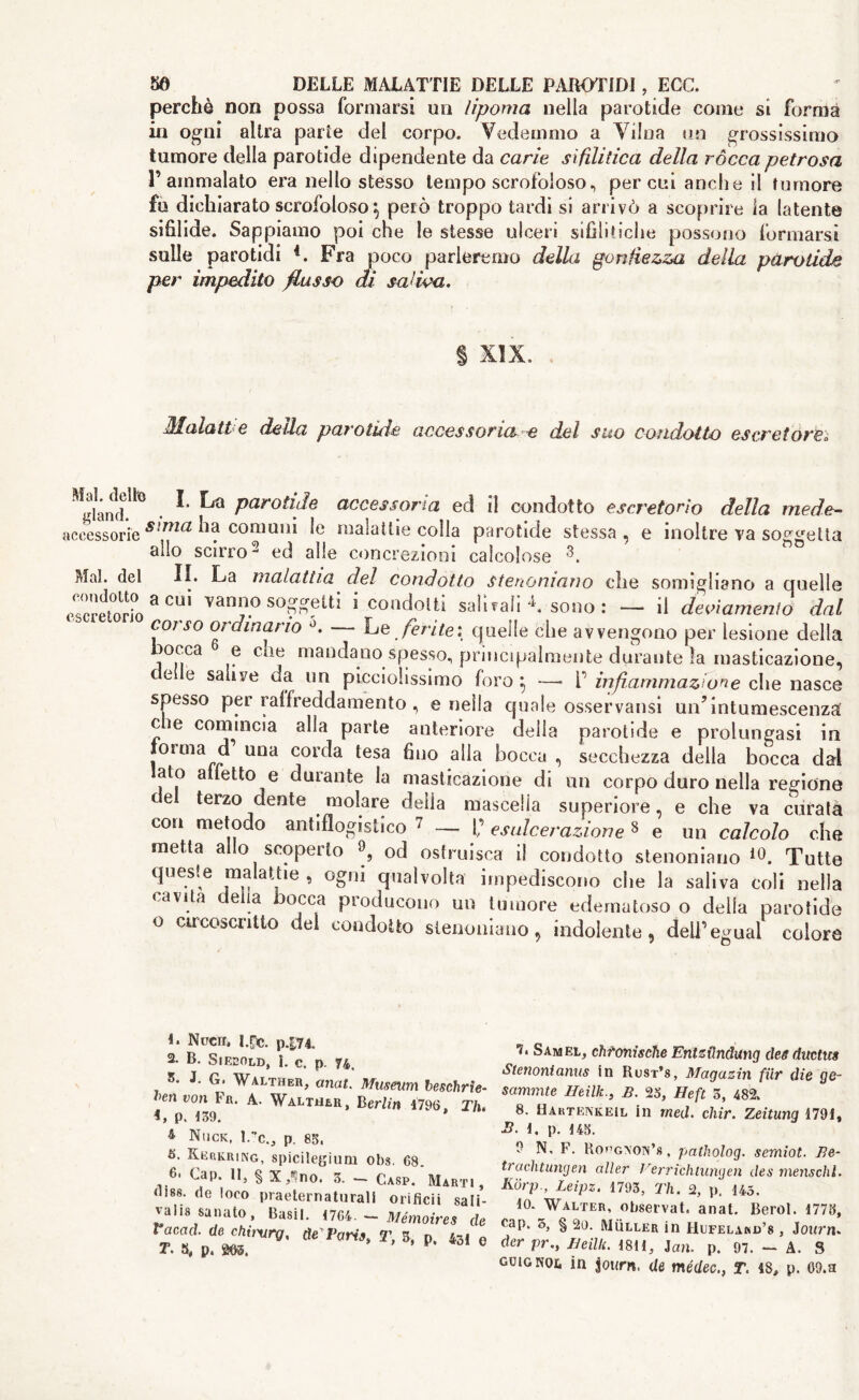 perchè non possa formarsi un lipoma nella parotide come si forma in ogni altra parie del corpo. Vedemmo a Vilna un grossissimo tumore della parotide dipendente da carie sifilitica della ròcca petrosa r ammalato era nello stesso tempo scrofoloso, per cui anche il tumore fu dichiarato scrofoloso \ però troppo tardi si arrivò a scoprire la latente sifilide. Sappiamo poi che le stesse ulceri sifilitiche possono formarsi sulle parotidi 4. Fra poco parleremo della gonfiezza della parotide per impedito flusso di saliva. % XIX, Malatt e della parotide accessoria e del suo condotto escretore ^land!^ • ^ ^ Parotll}e accessoria ed il condotto escretono della mede- scessorie S!ma ^a comuni le malattie colla parotide stessa, e inoltre va soletta allo KPll'fA 2 /i/d olU ’ 3 act alio scirro2 ed alle concrezioni calcolose Mal. del II. La malattia del condotto Stenomano che somigliano a Quelle escretorio 3 “ soggetti i condotti salitali * sono : - il deviamento dal coi so ordinano d. —- Le ferite : quelle che avvengono per lesione della v C^ìe mandaQo spesso, principalmente durante la masticazione, ce e salive da un pLcciolissimo foro } —* V infiammazione che nasce spesso per raffreddamento , e nella quale osservatisi un’intumescenza eie comincia alla parte anteriore deila parotide e prolungasi in forma d una corda tesa fino alla bocca , secchezza della bocca dal alo a felio e durante la masticazione di un corpo duro nella regione e terzo dente molare delia mascella superiore, e che va curata con metodo antiflogistico 7 _ f’ esulcerazione 8 e un calcolo che metta allo scoperto 9, od ostruisca il condotto stenoniano *0. Tutte quesle malattie , ogni qualvolta impediscono che la saliva coli nella cavita delia bocca producono un tumore edematoso o della parotide o circoscritto del condotto stenomano, indolente, deli’egual colore 1. Nucir» I.pc. p474. 2. B. Siecold, I. c. p. 74. 3. J. G. Walther, anca. Museum beschrìe- >en von ba. A. Walther, Berlin 4796, Tlu 4, p. 139. 4 Nuck, 1.7c., p. 85, 5. Kerkring, spicilegium obs. 68. 6, Cap. II, § X/ no. 3. — Gasp. Marti, Hiss, de loco praeternaturail orificii sali- valis sanato. Basii. 1764■ - Mémoires de racad. de chitxirg, deVaris, T, 3, n 43i t. s, p. m. ° 7. Samel, chtonische EritzÙndvtng dea ductus Stenoni anus in Rust’s, Magazin fiir die ge- sammte Ifeilk., B. 25, Heft 3, 482. 8. Hartenkeil in rned. chir. Zeitung 1791, 3. 4. p. 145. 9 N, F. Kopgnon’s, patholog. semiot. Be- trachtungen aller Cerrichiungen des mens chi. Kórp., Leipz. 1793, Th. 2, p. 145. 10. Walter, observat, anat. Berol. 1773, cap, 3, § 20. Muller in Hufelakd’s , Joitnn der pr.y IJeilU. 1811, Jan. p. 97. — A. S guig noi, in jotirn. de tnédecT. 48, p. 09.a