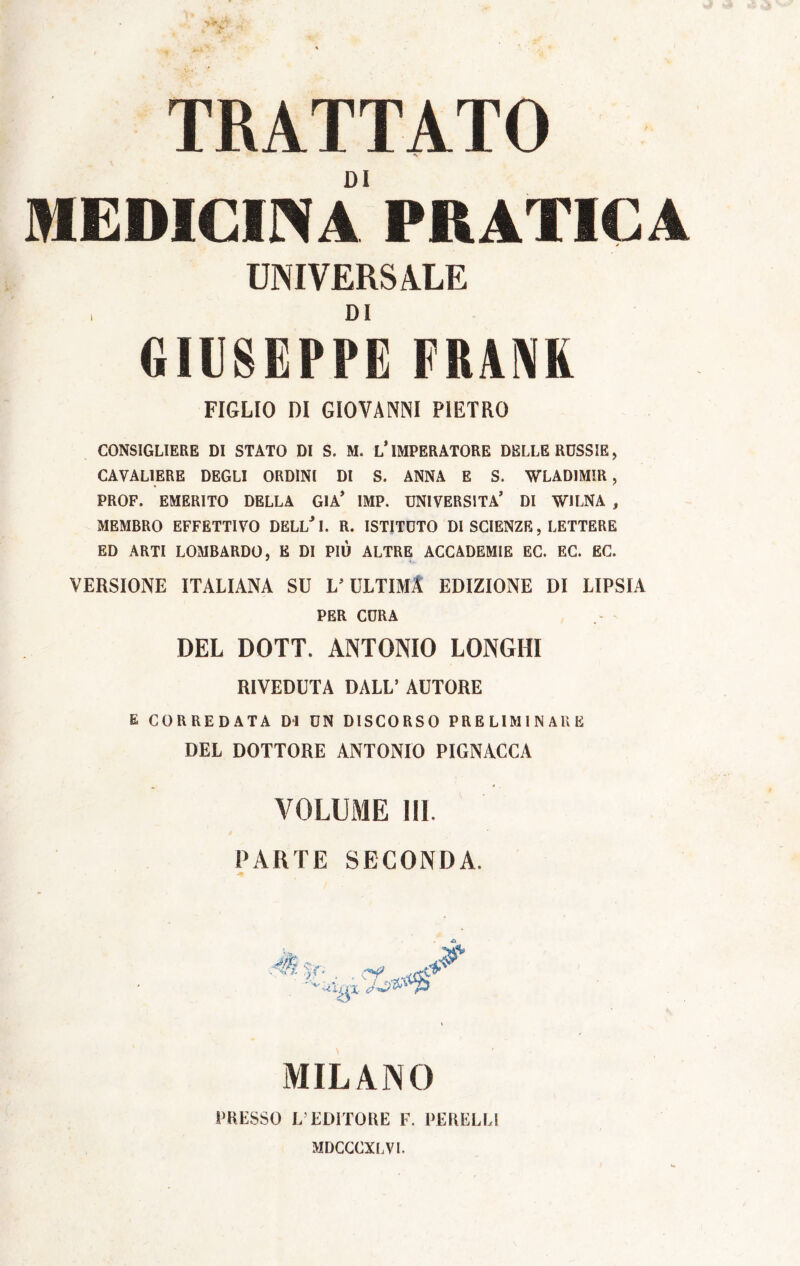 TRATTATO -V.' DI MEDICINA PRATICA UNIVERSALE i DI GIUSEPPE FRANK FIGLIO DI GIOVANNI PIETRO CONSIGLIERE DI STATO DI S. M. L’IMPERATORE DELLE RUSSIE, CAVALIERE DEGLI ORDINI DI S. ANNA E S. WLADIMIR, PROF. EMERITO DELLA GIÀ’ IMP. UNIVERSITÀ’ DI W1LNA , MEMBRO EFFETTIVO DELL* I. R. ISTITUTO DI SCIENZE, LETTERE ED ARTI LOMBARDO, E DI PIU ALTRE ACCADEMIE EC. EC. EC. VERSIONE ITALIANA SU V ULTIMI EDIZIONE DI LIPSIA PER CURA DEL DOTT. ANTONIO LONGHI RIVEDUTA DALL’ AUTORE E CORREDATA DI UN DISCORSO PRELIMINARE DEL DOTTORE ANTONIO PIGNACCA VOLUME III. PARTE SECONDA. . /- MILANO PRESSO L’EDITORE F. PERELLi MDCCCXLVL