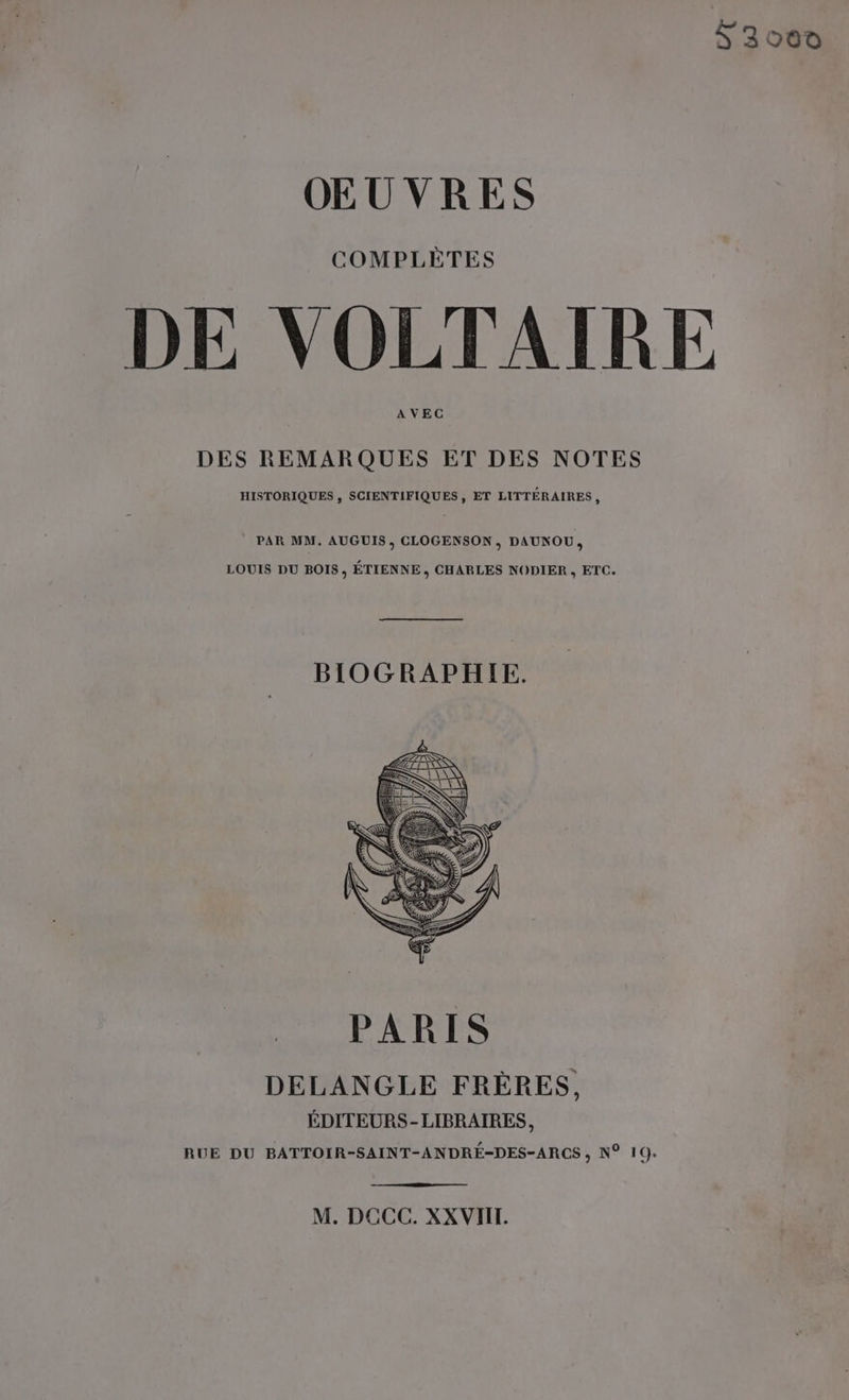 L3000 OEUVRES COMPLÈTES DE VOLTAIRE AVEC DES REMARQUES ET DES NOTES HISTORIQUES , SCIENTIFIQUES, ET LITTÉRAIRES, PAR MM. AUGUIS , CLOGENSON, DAUNOU, LOUIS DU BOIS, ÉTIENNE, CHARLES NODIER , ETC. BIOGRAPHIE. DELANGLE FRÈRES, ÉDITEURS-LIBRAIRES, RUE DU BATTOIR-SAINT-ANDRÉ-DES-ARCS , N° 19. M. DCCC. XXVIIT.