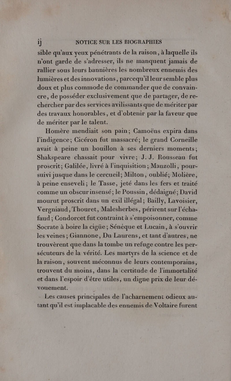 sible qu'aux yeux pénétrants de la raison, à laquelle ils n'ont garde de s'adresser, ils ne manquent jamais de rallier sous leurs bannières les nombreux ennemis des lumières et des innovations, parcequ'il leur semble plus doux et plus commode de commander que de convain- cre, de posséder exclusivement que de partager, de re- chercher par des services avilissants que de mériter par des travaux honorables, et d'obtenir par la faveur que de mériter par le talent. | Homère mendiait son pain; Camoëns expira dans l'indigence; Cicéron fut massacré; le grand Corneille avait à peine un bouillon à ses derniers moments; Shakspeare chassait pour vivre; J.J. Rousseau fut proscrit; Galilée, livré à l'inquisition ; Mauzolli, pour- suivi jusque dans le cercueil; Milton, oublié; Molière, à peine enseveli; le Tasse, jeté dans les fers et traité comme un obscurinsensé; le Poussin, dédaigné; David mourut proscrit dans un exil illégal; Bailly, Lavoisier, Vergniaud , Thouret, Malesherbes, périrent sur l’écha- faud ; Condorcet fut contraint à s'empoisonner, comme Socrate à boire la cigüe ; Sénéque et Lucain, à s’ouvrir les veines ; Giannone, Du Laurens, et tant d'autres, ne trouvèrent que dans la tombe un refuge contre les per- sécuteurs de la vérité. Les martyrs de la science et de la raison, souvent méconnus de leurs contemporains, trouvent du moins, dans la certitude de l’immortalité et dans l'espoir d'être utiles, un digne prix de leur dé- vouement. - Les causes principales de l’acharnement odieux au- tant qu'il est implacable des ennemis de Voltaire furent