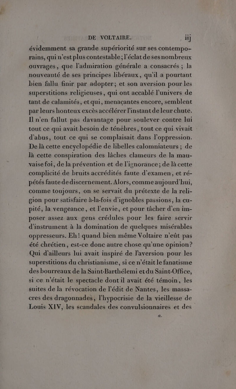 évidemment sa grande supériorité sur ses contempo- rains, qui n’est plus contestable; l'éclat de sesnombreux ouvrages, que l'admiration générale a consacrés ; la nouveauté de ses principes libéraux, qu'il a pourtant bien fallu finir par adopter; et son aversion pour les superstitions religieuses, qui ont accablé l'univers de tant de calamités, et qui, menaçantes encore, semblent par leurs honteux excès accélérer l'instant de leur chute. Il n’en fallut pas davantage pour soulever contre lui tout ce qui avait besoin de ténébres, tout ce qui vivait d'abus, tout ce qui se complaisait dans l'oppression. De là cette encyclopédie de libelles calomniateurs ; de là cette conspiration des lâches clameurs de la mau- vaise foi, de la prévention et de l'ignorance; de là cette complicité de bruits accrédités faute d'examen, et ré- pétés faute de discernement. Alors, comme aujourd’hui, comme toujours, on se servait du prétexte de la reli- gion pour satisfaire à-la-fois d'ignobles passions, la cu- pité, la vengeance, et l'envie, et pour tâcher d’en im- poser assez aux gens crédules pour les faire servir d’instrument à la domination de quelques misérables oppresseurs. Eh! quand bien même Voltaire n’eût pas été chrétien, est-ce donc autre chose qu’une opinion? Qui d’ailleurs lui avait inspiré de l’aversion pour les superstitions du christianisme, si ce n’était le fanatisme des bourreaux de la Saint-Barthélemi et du Saint-Office, si ce n'était le spectacle dont il avait été témoin, les suites de la révocation de l’édit de Nantes, les massa- cres des dragonnades, l'hypocrisie de la vieillesse de Louis XIV, les scandales des convulsionnaires et des a,