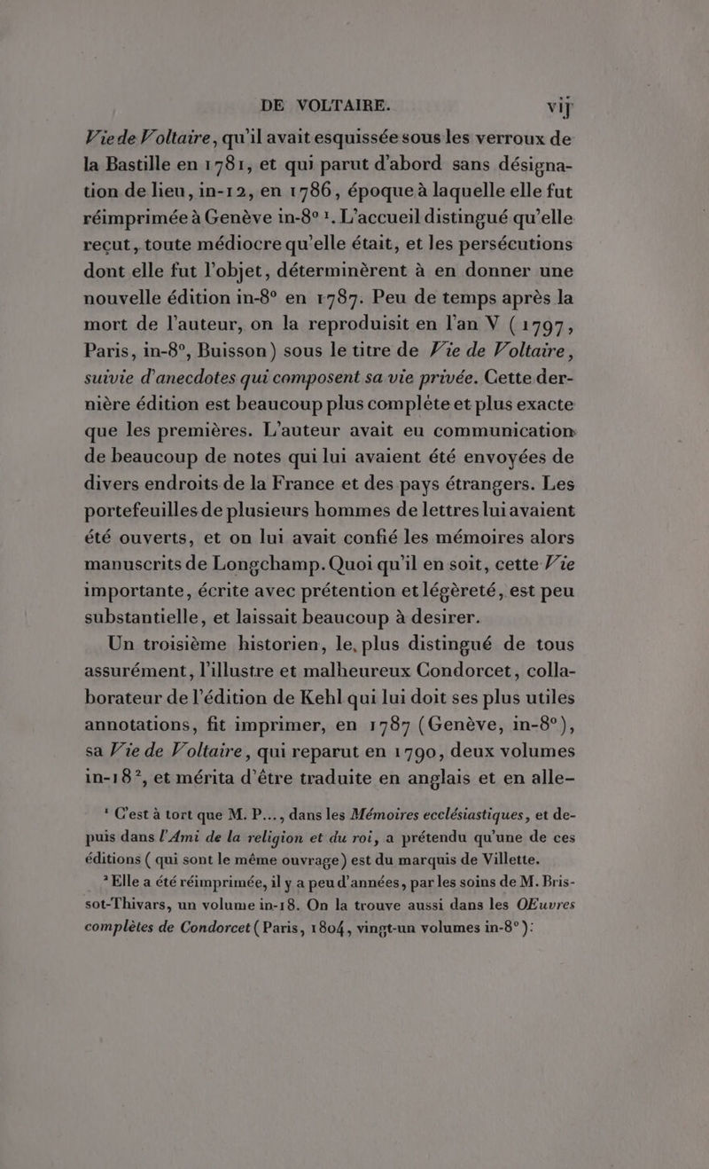 Vie de Voltaire, qu'il avait esquissée sous les verroux de la Bastille en 1781, et qui parut d'abord sans désigna- tion de lieu, in-12, en 1786, époque à laquelle elle fut réimprimée à Genève in-8° !, L'accueil distingué qu’elle reçut, toute médiocre qu'elle était, et les persécutions dont elle fut l’objet, déterminèrent à en donner une nouvelle édition in-8° en r787. Peu de temps après la mort de l’auteur, on la reproduisit en l'an V (1797, Paris, in-8°, Buisson) sous le titre de Vie de Voltaire, suivie d’anecdotes qui composent sa vie privée. Cette der- nière édition est beaucoup plus complète et plus exacte que les premières. L'auteur avait eu communication de beaucoup de notes qui lui avaient été envoyées de divers endroits de la France et des pays étrangers. Les portefeuilles de plusieurs hommes de lettres lui avaient été ouverts, et on lui avait confié les mémoires alors manuscrits de Longchamp.Quoi qu’il en soit, cette Vie importante, écrite avec prétention et légèreté, est peu substantielle, et laissait beaucoup à desirer. Un troisième historien, le, plus distingué de tous assurément, l’illustre et malheureux Condorcet, colla- borateur de l'édition de Kehl qui lui doit ses plus utiles annotations, fit imprimer, en 1787 (Genève, in-8°), sa Wie de Voltaire, qui reparut en 1790, deux volumes in-18°, et mérita d’être traduite en anglais et en alle- ® C'est à tort que M. P..., dans les Mémoires ecclésiastiques, et de- puis dans l’Ami de la religion et du roi, a prétendu qu’une de ces éditions ( qui sont le même ouvrage) est du marquis de Villette. ? Elle a été réimprimée, il y a peu d'années, par les soins de M. Bris- sot-Thivars, un volume in-18. On la trouve aussi dans les OEuvres complètes de Condorcet (Paris, 1804, vingt-un volumes in-8° ):