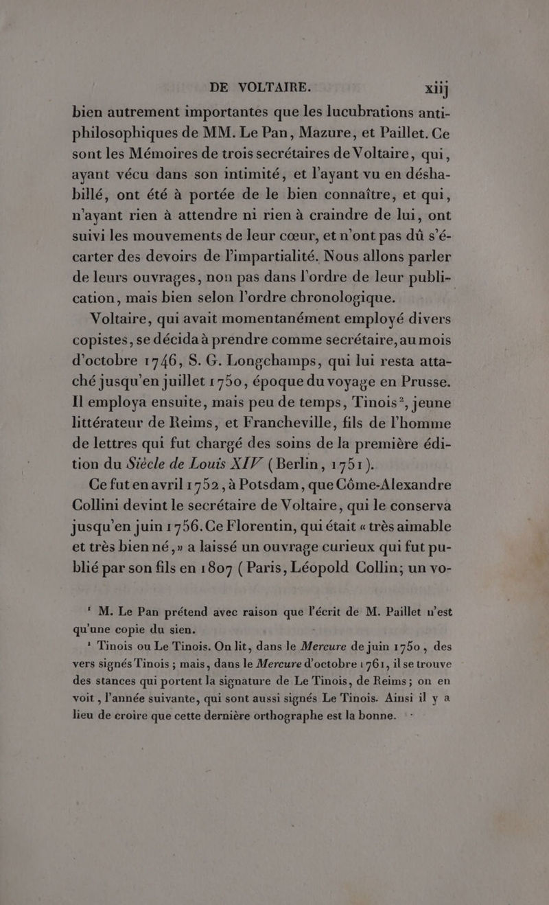 bien autrement importantes que les lucubrations anti- philosophiques de MM. Le Pan, Mazure, et Paillet. Ce sont les Mémoires de trois secrétaires de Voltaire, qui, ayant vécu dans son intimité, et l'ayant vu en désha- billé, ont été à portée de le bien connaître, et qui, n'ayant rien à attendre ni rien à craindre de lui, ont suivi les mouvements de leur cœur, et n’ont pas dù s’é- carter des devoirs de l’'impartialité. Nous allons parler de leurs ouvrages, non pas dans l'ordre de leur publi- cation, mais bien selon l’ordre chronologique. Voltaire, qui avait momentanément employé divers copistes, se décida à prendre comme secrétaire,au mois d'octobre 1746, $. G. Longchamps, qui lui resta atta- ché jusqu’en juillet 1750, époque du voyage en Prusse. Il employa ensuite, mais peu de temps, Tinois*, jeune littérateur de Reims, et Francheville, fils de l’homme de lettres qui fut chargé des soins de la première édi- tion du Siècle de Louis XIV (Berlin, 1751). Ce futen avril 1752, à Potsdam, que Côme-Alexandre Collini devint le secrétaire de Voltaire, qui le conserva jusqu'en juin 1756.Ce Florentin, qui était « très aimable et très bien né ,» a laissé un ouvrage curieux qui fut pu- blié par son fils en 1807 ( Paris, Léopold Collin; un vo- M. Le Pan prétend avec raison que l'écrit de M. Paillet west qu'une copie du sien. * Tinois ou Le Tinois. On lit, dans le Mercure de juin 1750, des vers signés Tinois ; mais, dans le Mercure d'octobre 1761, ilse trouve des stances qui portent la signature de Le Tinois, de Reims; on en voit , l’année suivante, qui sont aussi signés Le Tinois. Ainsi il y à lieu de croire que cette dernière orthographe est la bonne.