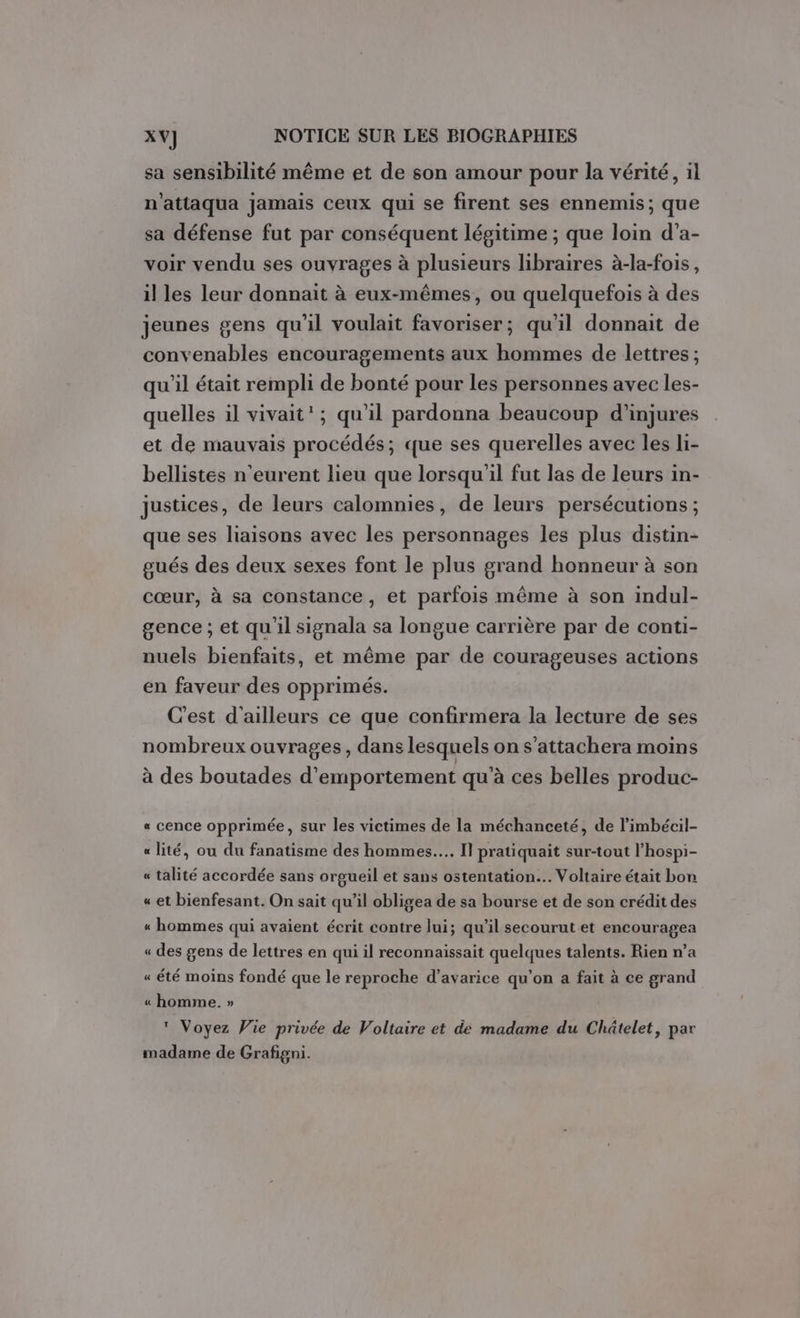 sa sensibilité même et de son amour pour la vérité, il n'attaqua jamais ceux qui se firent ses ennemis; que sa défense fut par conséquent légitime ; que loin d’a- voir vendu ses ouvrages à plusieurs libraires à-la-fois, il les leur donnait à eux-mêmes, ou quelquefois à des jeunes gens qu'il voulait favoriser; qu'il donnait de convenables encouragements aux hommes de lettres ; qu'il était rempli de bonté pour les personnes avec les- quelles il vivait’; qu'il pardonna beaucoup d’injures et de mauvais procédés; que ses querelles avec les li- bellistes n’eurent lieu que lorsqu'il fut las de leurs in- justices, de leurs calomnies, de leurs persécutions ; que ses liaisons avec les personnages les plus distin- gués des deux sexes font le plus grand honneur à son cœur, à sa constance, et parfois même à son indul- gence ; et qu'il signala sa longue carrière par de conti- nuels bienfaits, et même par de courageuses actions en faveur des opprimés. C'est d'ailleurs ce que confirmera la lecture de ses nombreux ouvrages, dans lesquels on s’attachera moins à des boutades d’emportement qu'à ces belles produc- « cence opprimée, sur les victimes de la méchanceté, de l’imbécil- « lité, ou du fanatisme des hommes... Il pratiquait sur-tout l’hospi- « talité accordée sans orgueil et sans ostentation.. Voltaire était bon « et bienfesant. On sait qu’il obligea de sa bourse et de son crédit des « hommes qui avaient écrit contre lui; qu’il secourutet encouragea « des gens de lettres en qui il reconnaissait quelques talents. Rien n’a « été moins fondé que le reproche d’avarice qu'on a fait à ce grand « homme. »  Voyez Vie privée de Voltaire et de madame du Châtelet, par madame de Grafigni.