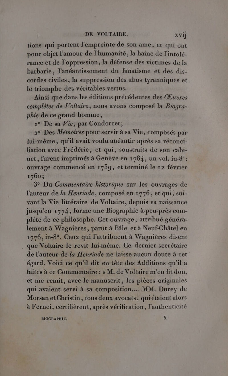 tions qui portent l'empreinte de son ame, et qui ont pour objet l'amour de l'humanité, la haine de l'intolé- rance et de l'oppression, la défense des victimes de la barbarie, l’anéantissement du fanatisme et des dis- cordes civiles, la suppression des abus tyranniques et le triomphe des véritables vertus. Ainsi que dans les éditions précédentes des Œuvres complètes de Voltaire, nous avons composé la Biogra- phie de ce grand homme, 1° De sa Vie, par Condorcet; 2° Des Mémoires pour servir à sa Vie, composés par lui-même, qu’il avait voulu anéantir après sa réconci- liation avec Frédéric, et qui, soustraits de son cabi- net, furent imprimés à Genève en 1784, un vol. in-8° : . ouvrage commencé en 1759, et terminé le 12 février 1760; 3° Du Commentaire historique sur les ouvrages de l'auteur de la Henriade, composé en 1776, et qui, sui- vant la Vie littéraire de Voltaire, depuis sa naissance jusqu'en 1774, forme une Biographie à-peu-près com- plète de ce philosophe. Cet ouvrage, attribué généra- lement à Wagnières, parut à Bâle et à Neuf-Châtel en 1776, in-8°. Ceux qui l’attribuent à Wagnières disent . que Voltaire le revit lui-même. Ce dernier secrétaire de l’auteur de la Henriade ne laisse aucun doute à cet égard. Voici ce qu’il dit en tête des Additions qu'il a faites à ce Commentaire : « M. de Voltaire m'en fit don, et me remit, avec le manuscrit, les piéces originales qui avaient servi à sa composition... MM. Durey de Morsan et Christin , tous deux avocats, qui étaient alors à Fernei, certifièrent , après vérification, l'authenticité BIOGRAPHIE, “rh