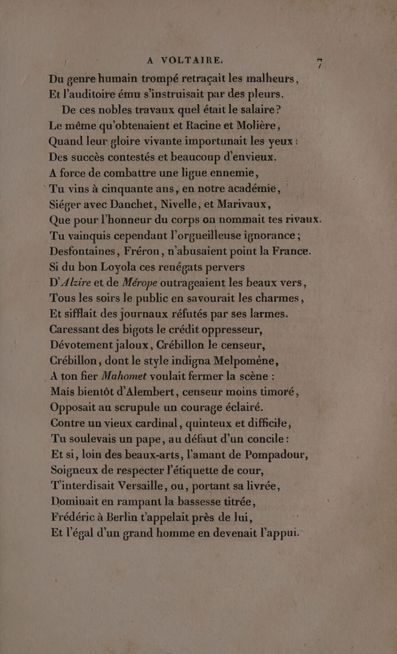 Du genre humain trompé retraçait les malheurs, Et l’auditoire ému s’instruisait par des pleurs. De ces nobles travaux quel était le salaire ? Le même qu'obtenaient et Racine et Molière, Quand leur gloire vivante importunait les yeux : Des succès contestés et beaucoup d'envieux. A force de combattre une ligue ennemie, ‘Tu vins à cmquante ans, en notre académie, | Siéger avec Danchet, Nivelle, et Marivaux, Que pour l'honneur du corps on nommait tes rivaux. Tu vainquis cependant l'orgueilleuse ignorance ; Desfontaines, Fréron, n’abusaient point la France. Si du bon Loyola ces renégats pervers D'Alzire et de Mérope outrageaient les beaux vers, Tous les soirs le public en savourait les charmes, Et sifflait des journaux réfutés par ses larmes. Caressant des bigots le crédit oppresseur, Dévotement jaloux, Crébillon le censeur, Crébillon; dont le style indigna Melpomene, A ton fier Mahomet voulait fermer la scène : Mais bientôt d’Alembert, censeur moins timoré, Opposait au scrupule un courage éclairé. Contre un vieux cardinal, quinteux et difficile, Tu soulevais un pape, au défaut d'un concile : Et si, loin des beaux-arts, l'amant de Pompadour, Soigneux de respecter l'étiquette de cour, T'interdisait Versaille, ou, portant sa livrée, Dominait en rampant la bassesse titrée, Frédéric à Berlin t’appelait près de lui, Et légal d’un grand homme en devenait l'appui.