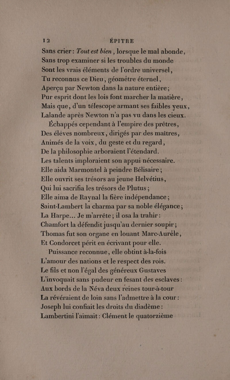 Sans crier : Tout est bien , lorsque le mal abonde, Sans trop examiner si les troubles du monde Sont les vrais éléments de l’ordre universel, Tu reconnus ce Dieu, géomètre éternel, Aperçu par Newton dans la nature entière; Pur esprit dont les lois font marcher la matière, Mais que, d’un télescope armant ses faibles yeux, Lalande après Newton n'a pas vu dans les cieux. Échappés cependant à l'empire des prêtres, Des éléves nombreux, dirigés par des maîtres, Animés de la voix, du geste et du regard, De la philosophie arboraient l’étendard. Les talents imploraient son appui nécessaire. Elle aida Marmontel à peindre Bélisaire ; Elle ouvrit ses trésors au Jeune Helvétius, Qui lui sacrifia les trésors de Plutus ; Elle aima de Raynal la fière indépendance ; Saint-Lambert la charma par sa noble élégance ; La Harpe... Je m'arrête; il osa la trahir: Chamfort la défendit jusqu'au dernier soupir; Thomas fut son organe en louant Marc-Auréle, Et Condorcet périt en écrivant pour elle. Puissance reconnue, elle obtint à-la-fois L'amour des nations et le respect des rois. Le fils et non légal des généreux Gustaves L'invoquait sans pudeur en fesant des esclaves : Aux bords de la Néva deux reines tour-à-tour La révéraient de loin sans l’admettre à la cour: Joseph lui confiait les droits du diadème : Lambertini l'aimait : Clément le quatorzième