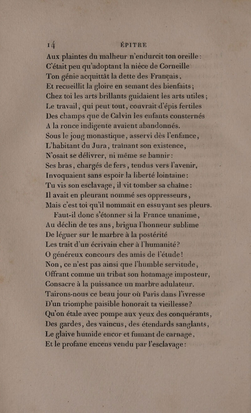 Aux plaintes du malheur n’endurcit ton oreille : C'était peu qu'adoptant la nièce de Corneille Ton génie acquittât la dette des Français, Et recueillit la gloire en semant des bienfaits ; Chez toi les arts brillants guidaient les arts utiles ; Le travail, qui peut tout, couvrait d'épis fertiles Des champs que de Calvin les enfants consternés À la ronce indigente avaient abandonnés. Sous le 1oug monastique, asservi dès l'enfance, L'habitant du Jura, traînant son existence, N'osait se délivrer, ni même se bannir: Ses bras, chargés de fers, tendus vers l'avenir, Invoquaient sans espoir la liberté lointaine: Tu vis son esclavage, il vit tomber sa chaîne : Il avait en pleurant nommé ses oppresseurs, Mais c'est toi qu'il nommait en essuyant ses pleurs. Faut-il donc s'étonner si la France unanime, Au déclin de tes ans, brigua l'honneur sublime De léguer sur le marbre à la postérité Les trait d'un écrivain cher à l'humanité? O généreux concours des amis de l'étude! Non, ce n'est pas ainsi que l'humble servitude, Offrant comme un tribut son hommage imposteur, Consacre à la puissance un marbre adulateur. TFairons-nous ce beau jour où Paris dans l’ivresse D'un triomphe paisible honoraït ta vieillesse ? Qu'on étale avec pompe aux yeux des conquérants, Des gardes, des vaincus, des étendards sanglants, Le glaive humide encor et fumant de carnage, Et le profane encens vendu par l'esclavage :