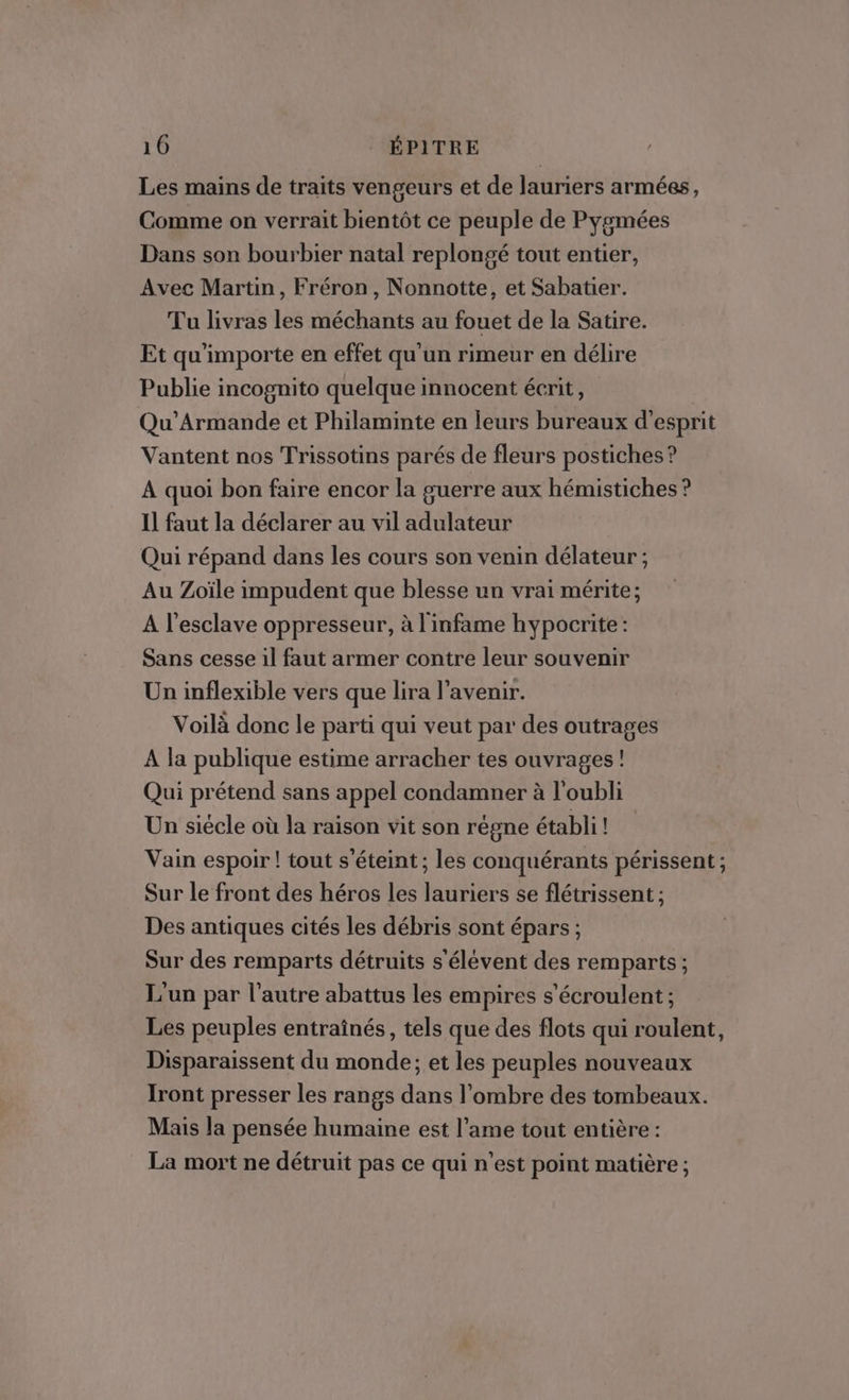 Les mains de traits vengeurs et de lauriers armées, Comme on verrait bientôt ce peuple de Pygmées Dans son bourbier natal replongé tout entier, Avec Martin, Fréron, Nonnotte, et Sabatier. Tu livras les méchants au fouet de la Satire. Et qu'importe en effet qu'un rimeur en délire Publie incognito quelque innocent écrit, Qu’Armande et Philaminte en leurs bureaux d'esprit Vantent nos Trissotins parés de fleurs postiches ? À quoi bon faire encor la guerre aux hémistiches ? Il faut la déclarer au vil adulateur Qui répand dans les cours son venin délateur; Au Zoïle impudent que blesse un vrai mérite; A l'esclave oppresseur, à l'infame hypocrite : Sans cesse il faut armer contre leur souvenir Un inflexible vers que lira l’avenir. Voilà donc le parti qui veut par des outrages À la publique estime arracher tes ouvrages! Qui prétend sans appel condamner à l'oubli Un siécle où la raison vit son régne établi ! Vain espoir ! tout s'éteint; les conquérants périssent ; Sur le front des héros les lauriers se flétrissent ; Des antiques cités les débris sont épars ; Sur des remparts détruits s'élévent des remparts ; L'un par l’autre abattus les empires s'écroulent : Les peuples entraînés, tels que des flots qui roulent, Disparaissent du monde; et les peuples nouveaux Iront presser les rangs dans l’ombre des tombeaux. Mais la pensée humaine est l’ame tout entière : La mort ne détruit pas ce qui n’est point matière ;