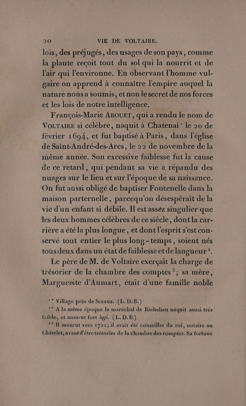 lois, des préjugés, des usages de son pays, comme la plante reçoit tout du sol qui la nourrit et de l'air qui l’environne. En observant l'homme vul- gaire on apprend à connaître l'empire auquel la nature nous a soumis, et non le secret de nos forces et les lois de notre intelligence. François-Marie AROUET, qui a rendu le nom de VOLTAIRE si célébre, naquit à Chatenai' le 20 de février 1694, et fut baptisé à Paris, dans l'église de Saint-André-des-Arcs, le 22 de novembre de la même année. Son excessive faiblesse fut la cause de ce retard, qui pendant sa vie à répandu des nuages sur le lieu et sur l'époque de sa naissance. On fut aussi obligé de baptiser Fontenelle dans la maison parternelle, parcequ'on désespérait de la vie d'un enfant si débile. Il est asséz singulier que les deux hommes célébres de ce siécle, dont la car- rière a été la plus longue, et dont l'esprit s'est con- servé tout entier le plus long-temps, soient nés tous deux dans un état de faiblesse et de langueur*. Le père de M. de Voltaire exerçait la charge de trésorier de la chambre des comptes”; sa mère, Marguerite d'Aumart, était d'une famille noble ** Village près de Sceaux. (L. D.B.) ** A la même époque le maréchal de Richelieu naquit aussi très faible, et mourut fort âgé. (L. D.B.) 3* 11 mourut vers 1721; il avait été conseiller du roi, notaire au Châtelet, avant d’être trésorier de la chambre des comptes. Sa fortune