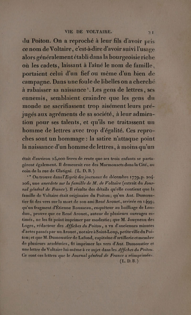 24 du Poitou. On a reproché à leur fils d'avoir pris ce nom de Voltaire, c'est-à-dire d’avoir suivi l'usage alors généralement établi dans la bou rgeoisieriche où les cadets, laissant à l'aîné le nom de famille, portaient celui d’un fief ou même d’un bien de campagne. Dans une foule de libelles on a cherché à rabaisser sa naissance. Les gens de lettres, ses ennemis, semblaient craindre que les gens du monde ne sacrifiassent trop aisément leurs pré- jugés aux agréments de sa société, à leur admira- tion pour ses talents, et qu'ils ne traitassent un homme de lettres avec trop d'égalité. Ces repro- ches sont un hommage : la satire n'attaque point la naissance d’un homme de lettres, à moins qu'un était d'environ 25,000 livres de rente que ses trois enfants se parta- gèrent également. Il demeurait rue des Marmousets dans la Cité, au coin de la rue de Glatigni. (L. D. B.) ?* On trouve dans l'Esprit des journaux de décembre 1779, p. 204- 206, une anecdote sur la famille de M. de Voltaire (extrait du Jour- nal général de France). H résulte des détails qu’elle contient que la famille de Voltaire était originaire du Poitou; qu'un Ant. Dumous- tier fit des vers sur la mort de son ami René Arouet, arrivée en 1499 ; qu'un fragment d'Étienne Rousseau, enquêteur au bailliage de Lou- dun, prouve que ce René Arouet, auteur de plusieurs ouvrages es- timés, ne les fit point imprimer par modestie; que M. Jouyneau des Loges, rédacteur des Affiches du Poitou, a vu d'anciennes minutes d'actes passés par un Arouet , notaire à Saint-Loup, petite ville du Poi- tou; et que M. Dumoustier de Lafond, capitaine d’artillerieetmembre de plusieurs académies, fit imprimer les vers d’Ant. Dumoustier et une lettre de Voltaire lui-même à ce sujet dans les Affiches du Poitou. Ce sont ces lettres que le Journal général de France a réimprimées. (L. D.B.)