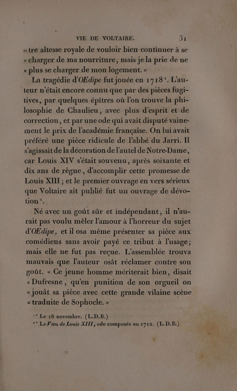 «tre altesse royale de vouloir bien continuer à se «charger de ma nourriture, mais je la prie de ne « plus se charger de mon logement. » La tragédie d'OEdipe fut jouée en 1718. L'au- teur n'était encore connu que par des pièces fugi- tives, par quelques épiîtres où l’on trouve la phi- losophie de Chaulieu, avec plus d'esprit et de correction, et par une ode qui avait disputé vaine- ment le prix de l'académie française. On lui avait préféré une pièce ridicule de l'abbé du Jarri. Il s'agissait de la décoration de l'autel de Notre-Dame, car Louis XIV s'était souvenu, après soixante et dix ans de règne, d'accomplir cette promesse de Louis XIIT ; et le premier ouvrage en vers sérieux que Voltaire ait publié fut un ouvrage de dévo- tion *. Né avec un goût sûr et indépendant, il n’au- rait pas voulu mêler l'amour à l'horreur du sujet d'OŒEdipe, et il osa même présenter sa pièce aux comédiens sans avoir payé ce tribut à l'usage; mais elle ne fut pas reçue. L'assemblée trouva mauvais que l'auteur osât réclamer contre son goût. « Ce jeune homme mériterait bien, disait « Dufresne, qu'en punition de son orgueil on « Jjouât sa pièce avec cette grande vilaine scène « traduite de Sophocle. » ‘* Le 18 novembre. (L.D.B.) 2* Le Vœu de Louis XIIT, ode composée en 1712. (L.D.B.)